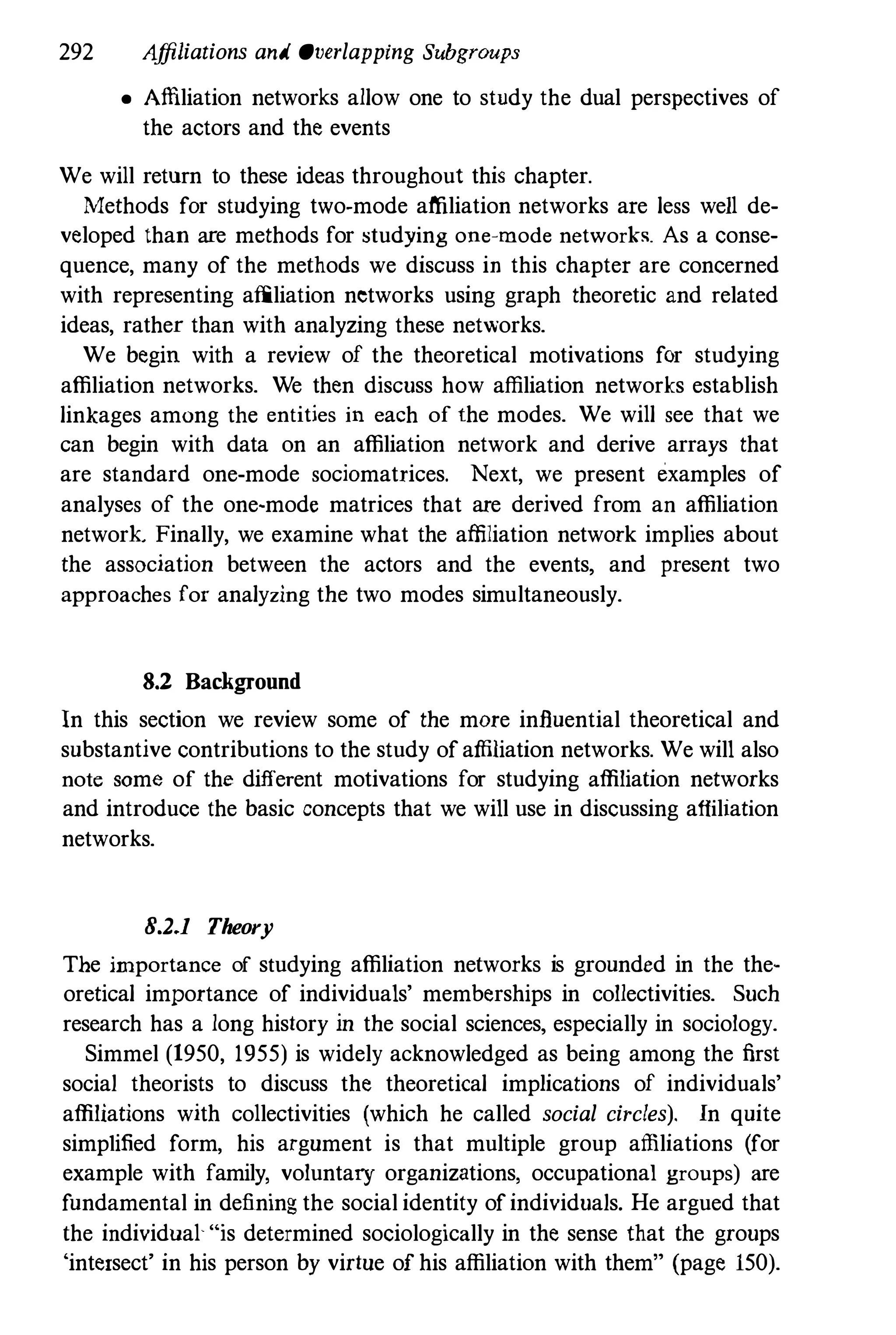 292 Affiliations and Overlapping Subgroups
• Affiliation networks allow one to study the dual perspectives of
the actors and the events
We will return to these ideas throughout this chapter.
Methods for studying two-mode affiliation networks are less weIl de­
veloped than are methods for studying one-mode networh. As a conse­
quence, many of the methods we discuss in this chapter are concerned
with representing affiliation networks using graph theoretic and related
ideas, rather than with analyzing these networks.
We begin with a review of the theoretical motivations for studying
affiliation networks. We then discuss how affiliation networks establish
linkages among the entities in each of the modes. We will see that we
can begin with data on an affiliation network and derive arrays that
are standard one-mode sociomatrices. Next, we present examples of
analyses of the one-mode matrices that are derived from an affiliation
network Finally, we examine what the affiliation network implies about
the association between the actors and the events, and present two
approaches for analyzing the two modes simultaneously.
8.2 Background
In this section we review some of the more influential theoretical and
substantive contributions to the study ofaffiliation networks. We will also
note some of the different motivations for studying affiliation networks
and introduce the basic concepts that we will use in discussing affiliation
networks.
B.2.1 Theory
The importance of studying affiliation networks is grounded in the the­
oretical importance of individuals' memberships in collectivities. Such
research has a long history in the social sciences, especially in sociology.
Simmel (1950, 1955) is widely acknowledged as being among the first
social theorists to discuss the theoretical implications of individuals'
affiliations with collectivities (which he called social circles). In quite
simplified form, his argument is that multiple group affiliations (for
example with family, voluntary organizations, occupational groups) are
fundamental in defining the social identity ofindividuals. He argued that
the individual "is determined sociologically in the sense that the groups
'intersect' in his person by virtue of his affiliation with them" (page 150).
 