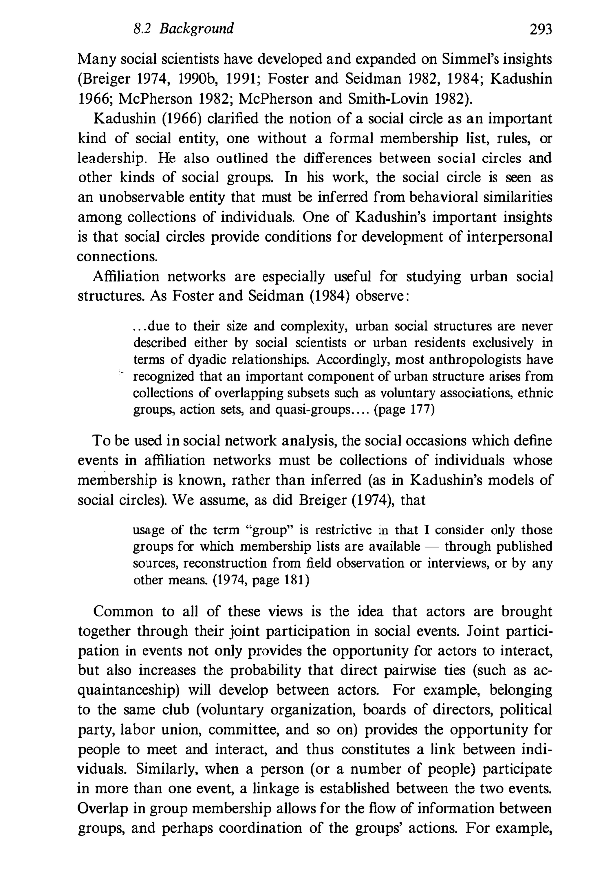 8.2 Background 293
Many social scientists have developed and expanded on Simmel's insights
(Breiger 1974, 1990b, 1991; Foster and Seidman 1982, 1984; Kadushin
1966; McPherson 1982; McPherson and Smith-Lovin 1982).
Kadushin (1966) clarified the notion of a social circle as an important
kind of social entity, one without a formal membership list, rules, or
leadership. He also outlined the differences between social circles and
other kinds of social groups. In his work, the social circle is seen as
an unobservable entity that must be inferred from behavioral similarities
among collections of individuals. One of Kadushin's important insights
is that social circles provide conditions for development of interpersonal
connections.
Affiliation networks are especially useful for studying urban social
structures. As Foster and Seidman (1984) observe :
. . .due to their size and complexity, urban social structures are never
described either by social scientists or urban residents exclusively in
terms of dyadic relationships. Accordingly, most anthropologists have
recognized that an important component of urban structure arises from
collections of overlapping subsets such as voluntary associations, ethnic
groups, action sets, and quasi-groups. . . . (page 177)
To be used in social network analysis, the social occasions which define
events in affiliation networks must be collections of individuals whose
membership is known, rather than inferred (as in Kadushin's models of
social circles). We assume, as did Breiger (1974), that
usage of the term "group" is restrictive in that I consider only those
groups for which membership lists are available - through published
sources, reconstruction from field observation or interviews, or by any
other means. (1974, page 181)
Common to all of these views is the idea that actors are brought
together through their joint participation in social events. Joint partici­
pation in events not only provides the opportunity for actors to interact,
but also increases the probability that direct pairwise ties (such as ac­
quaintanceship) will develop between actors. For example, belonging
to the same club (voluntary organization, boards of directors, political
party, labor union, committee, and so on) provides the opportunity for
people to meet and interact, and thus constitutes a link between indi­
viduals. Similarly, when a person (or a number of people) participate
in more than one event, a linkage is established between the two events.
Overlap in group membership allows for the flow of information between
groups, and perhaps coordination of the groups' actions. For example,
 