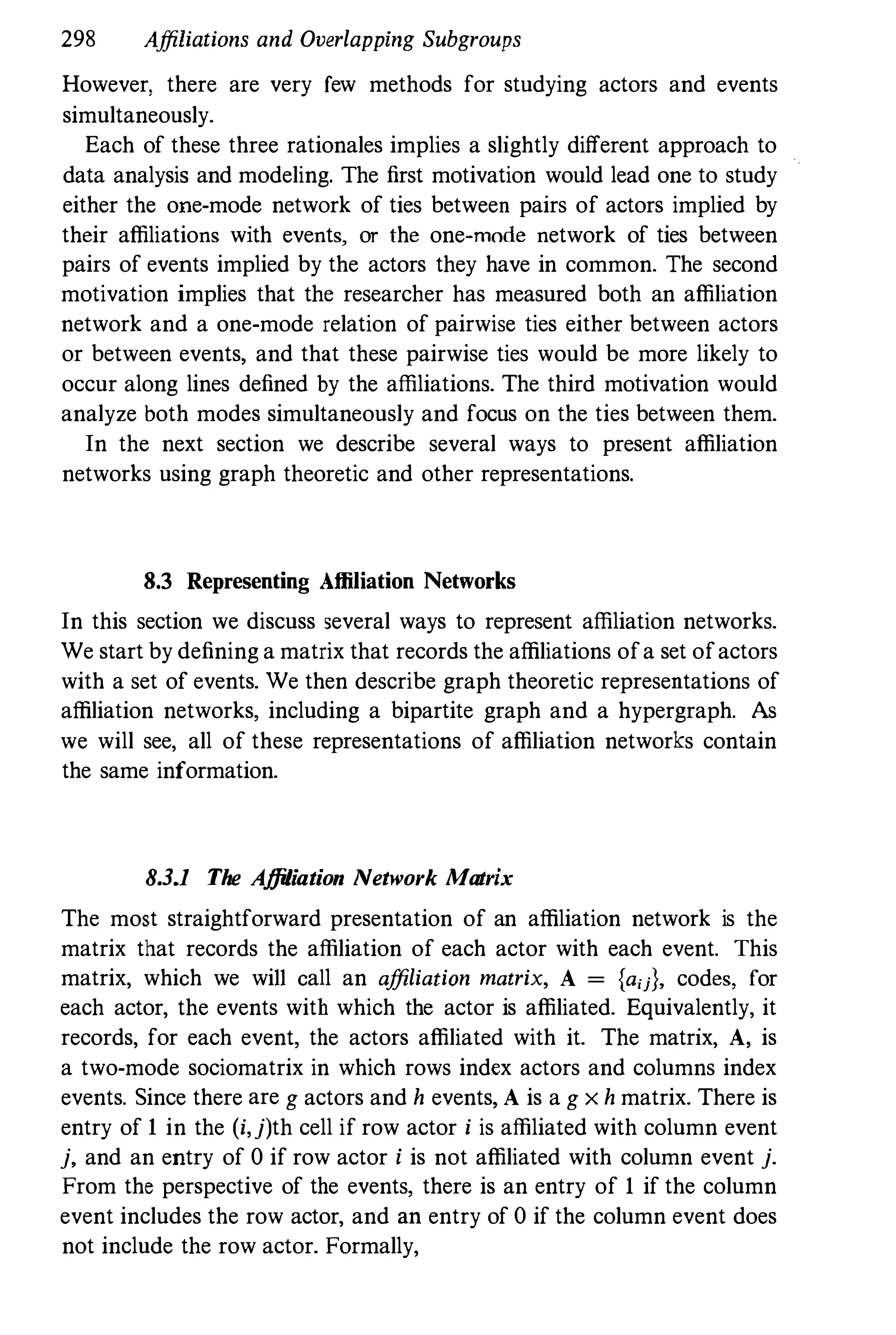 298 Affiliations and Overlapping Subgroups
However, there are very rew methods for studying actors and events
simultaneously.
Each of these three rationales implies a slightly different approach to
data analysis and modeling. The first motivation would lead one to study
either the one-mode network of ties between pairs of actors implied by
their affiliations with events, or the one-mode network of ties between
pairs of events implied by the actors they have in common. The second
motivation implies that the researcher has measured both an affiliation
network and a one-mode relation of pairwise ties either between actors
or between events, and that these pairwise ties would be more likely to
occur along lines defined by the affiliations. The third motivation would
analyze both modes simultaneously and focus on the ties between them.
In the next section we describe several ways to present affiliation
networks using graph theoretic and other representations.
8.3 Representing Affiliation Networks
In this section we discuss several ways to represent affiliation networks.
We start by defining a matrix that records the affiliations ofa set ofactors
with a set of events. We then describe graph theoretic representations of
affiliation networks, including a bipartite graph and a hypergraph. As
we will see, all of these representations of affiliation networks contain
the same information.
8.3_1 The Affiliation Network Matrix
The most straightforward presentation of an affiliation network is the
matrix that records the affiliation of each actor with each event. This
matrix, which we will call an affiliation matrix, A = {ajj}, codes, for
each actor, the events with which the actor is affiliated. Equivalently, it
records, for each event, the actors affiliated with it. The matrix, A, is
a two-mode sociomatrix in which rows index actors and columns index
events. Since there are g actors and h events, A is a g x h matrix. There is
entry of 1 in the (i,j)th cell if row actor i is affiliated with column event
j, and an entry of 0 if row actor i is not affiliated with column event j.
From the perspective of the events, there is an entry of 1 if the column
event includes the row actor, and an entry of 0 if the column event does
not include the row actor. Formally,
 