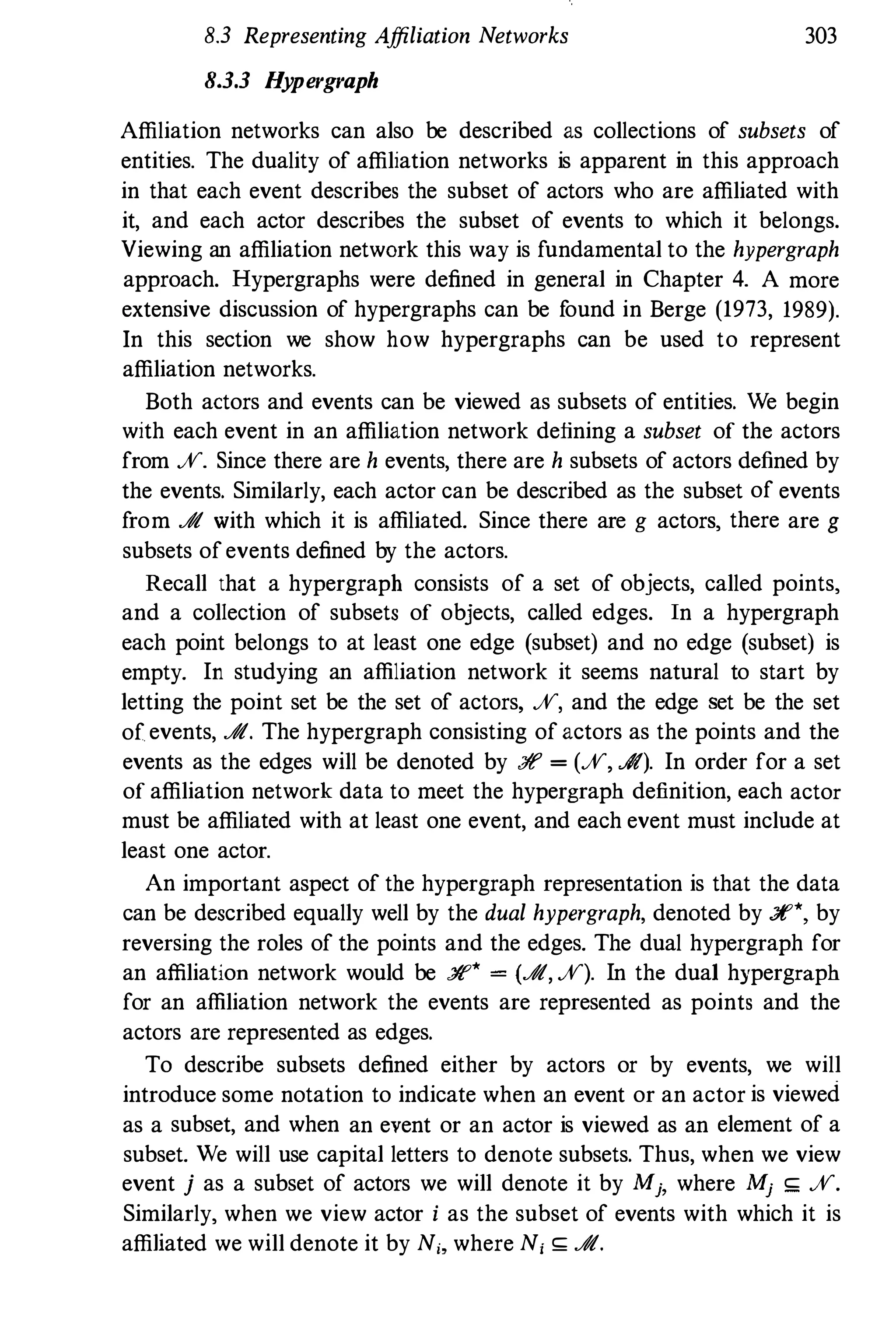 8.3 Representing Affiliation Networks 303
8.3.3 Hypergraph
Affiliation networks can also be described as collections of subsets of
entities. The duality of affiliation networks is apparent in this approach
in that each event describes the subset of actors who are affiliated with
it, and each actor describes the subset of events to which it belongs.
Viewing an affiliation network this way is fundamental to the hypergraph
approach. Hypergraphs were defined in general in Chapter 4. A more
extensive discussion of hypergraphs can be found in Berge (1973, 1989).
In this section we show how hypergraphs can be used to represent
affiliation networks.
Both actors and events can be viewed as subsets of entities. We begin
with each event in an affiliation network defining a subset of the actors
from %. Since there are h events, there are h subsets of actors defined by
the events. Similarly, each actor can be described as the subset of events
from J!t with which it is affiliated. Since there are g actors, there are g
subsets ofevents defined by the actors.
Recall that a hypergraph consists of a set of objects, called points,
and a collection of subsets of objects, called edges. In a hypergraph
each point belongs to at least one edge (subset) and no edge (subset) is
empty. In studying an affiliation network it seems natural to start by
letting the point set be the set of actors, %, and the edge set be the set
of events, J!t. The hypergraph consisting of actors as the points and the
events as the edges will be denoted by :ff = (%, J!t). In order for a set
of affiliation network data to meet the hypergraph definition, each actor
must be affiliated with at least one event, and each event must include at
least one actor.
An important aspect of the hypergraph representation is that the data
can be described equally well by the dual hypergraph, denoted by :Yf*, by
reversing the roles of the points and the edges. The dual hypergraph for
an affiliation network would be :ff* = (J!t, %). In the dual hypergraph
for an affiliation network the events are represented as points and the
actors are represented as edges.
To describe subsets defined either by actors or by events, we will
introduce some notation to indicate when an event or an actor is viewed
as a subset, and when an event or an actor is viewed as an element of a
subset. We will use capital letters to denote subsets. Thus, when we view
event j as a subset of actors we will denote it by Mj, where Mj ,; %.
Similarly, when we view actor i as the subset of events with which it is
affiliated we will denote it by N" where N, ,; J!t.
 