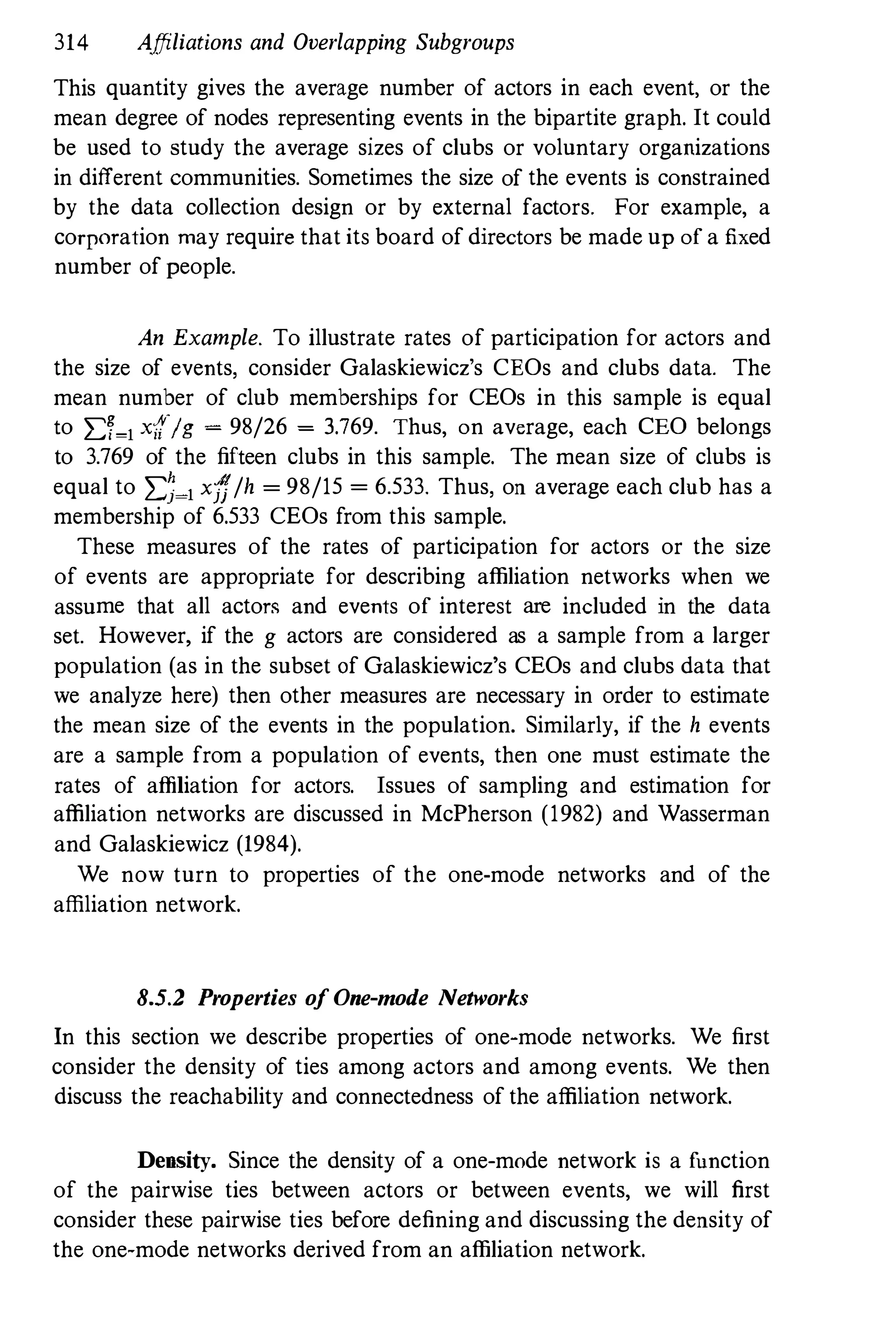 314 Affiliations and Overlapping Subgroups
This quantity gives the average number of actors in each event, or the
mean degree of nodes representing events in the bipartite graph. It could
be used to study the average sizes of clubs or voluntary organizations
in different communities. Sometimes the size of the events is constrained
by the data collection design or by external factors. For example, a
corporation may require that its board of directors be made up of a fixed
number of people.
An Example. To illustrate rates of participation for actors and
the size of events, consider Galaskiewicz's CEOs and clubs data. The
mean number of club memberships for CEOs in this sample is equal
to L:;�1 x{{/g � 98/26 � 3.769. Thus, on average, each CEO belongs
to 3.769 of the fifteen clubs in this sample. The mean size of clubs is
equal to L:;�1 xff/h = 98/15 = 6.533. Thus, on average each club has a
membership of 6.533 CEOs from this sample.
These measures of the rates of participation for actors or the size
of events are appropriate for describing affiliation networks when we
assume that all actors and events of interest are included in the data
set. However, if the g actors are considered as a sample from a larger
population (as in the subset of Galaskiewicz's CEOs and clubs data that
we analyze here) then other measures are necessary in order to estimate
the mean size of the events in the population. Similarly, if the h events
are a sample from a population of events, then one must estimate the
rates of affiliation for actors. Issues of sampling and estimation for
affiliation networks are discussed in McPherson (1982) and Wasserman
and Galaskiewicz (1984).
We now turn to properties of the one-mode networks and of the
affiliation network.
8.5.2 Properties of One-mode Networks
In this section we describe properties of one-mode networks. We first
consider the density of ties among actors and among events. We then
discuss the reachability and connectedness of the affiliation network.
Density. Since the density of a one-mode network is a function
of the pairwise ties between actors or between events, we will first
consider these pairwise ties before defining and discussing the density of
the one-mode networks derived from an affiliation network.
 