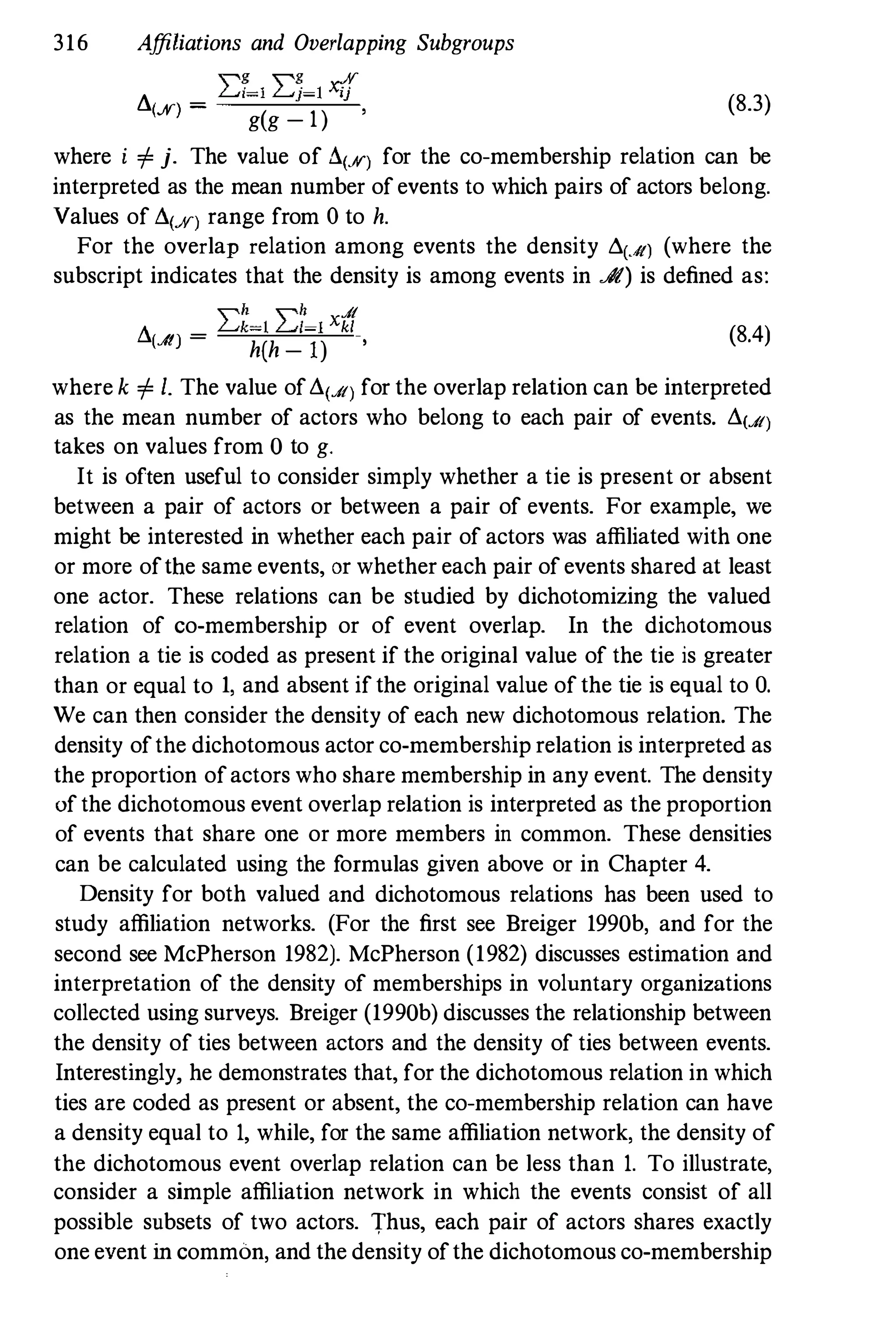316 Affiliations and Overlapping Subgroups
"g "g %
L. _
L..d=l L...j=l xi)
IS) -
g(g _
1)
, (8.3)
where i i= j. The value of !l(%) for the co-membership relation can be
interpreted as the mean number ofevents to which pairs of actors belong.
Values of !l(%) range from 0to h.
For the overlap relation among events the density L.(...It) (where the
subscript indicates that the density is among events in JIt) is defined as:
"h "h A
!l - �k�[ �l�l Xkl
(A) -
h(h - l) ,
(8.4)
where k i= 1. The value ofd(A) for the overlap relation can be interpreted
as the mean number of actors who belong to each pair of events. d(A)
takes on values from 0 to g.
It is often useful to consider simply whether a tie is present or absent
between a pair of actors or between a pair of events. For example, we
might be interested in whether each pair of actors was affiliated with one
or more ofthe same events, or whether each pair ofevents shared at least
one actor. These relations can be studied by dichotomizing the valued
relation of co-membership or of event overlap. In the dichotomous
relation a tie is coded as present if the original value of the tie is greater
than or equal to 1, and absent ifthe original value ofthe tie is equal to O.
We can then consider the density of each new dichotomous relation. The
density ofthe dichotomous actor co-membership relation is interpreted as
the proportion ofactors who share membership in any event. The density
ofthe dichotomous event overlap relation is interpreted as the proportion
of events that share one or more members in common. These densities
can be calculated using the formulas given above or in Chapter 4.
Density for both valued and dichotomous relations has been used to
study affiliation networks. (For the first see Breiger 1990b, and for the
second see McPherson 1982). McPherson (1982) discusses estimation and
interpretation of the density of memberships in voluntary organizations
collected using surveys. Breiger (1990b) discusses the relationship between
the density of ties between actors and the density of ties between events.
Interestingly, he demonstrates that, for the dichotomous relation in which
ties are coded as present or absent, the co-membership relation can have
a density equal to 1, while, for the same affiliation network, the density of
the dichotomous event overlap relation can be less than 1. To illustrate,
consider a simple affiliation network in which the events consist of all
possible subsets of two actors. Thus, each pair of actors shares exactly
one event in common, and the density ofthe dichotomous co-membership
 
