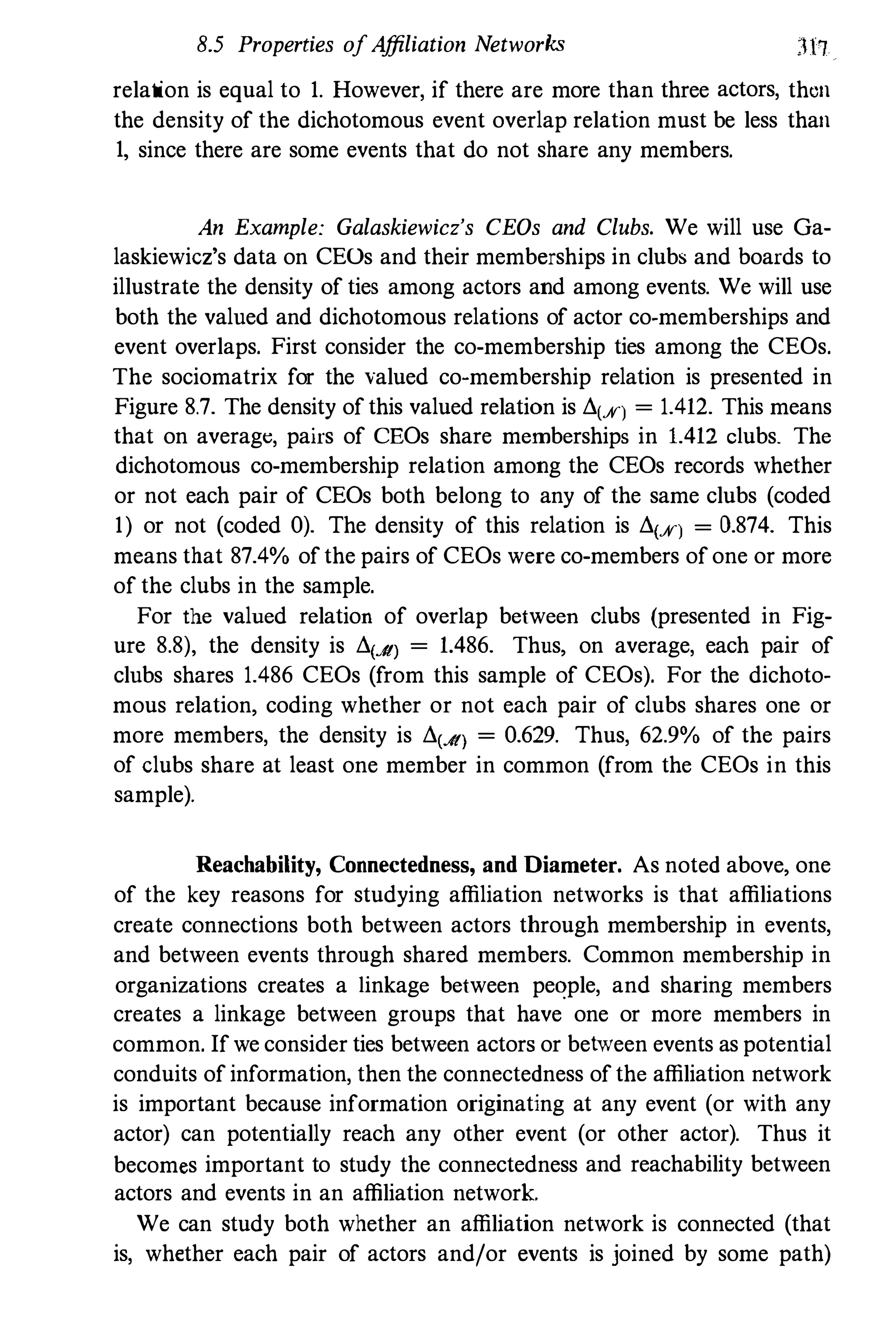 8.5 Properties ofAffiliation Networks
relation is equal to 1. However, if there are more than three actors, then
the density of the dichotomous event overlap relation must be less than
1, since there are some events that do not share any members.
An Example: Galaskiewicz's CEOs and Clubs. We will use Ga­
laskiewicz's data on CEOs and their memberships in clubs and boards to
illustrate the density of ties among actors and among events. We will use
both the valned and dichotomous relations of actor co-memberships and
event overlaps. First consider the co-membership ties among the CEOs.
The sociomatrix for the valued co-membership relation is presented in
Figure 8.7. The density ofthis valued relation is Ll(X) = 1.412. This means
that on average, pairs of CEOs share memberships in 1.412 clubs. The
dichotomous co-membership relation among the CEOs records whether
or not each pair of CEOs both belong to any of the same clubs (coded
1) or not (coded 0). The density of this relation is Ll(X) = 0.874. This
means that 87.4% ofthe pairs of CEOs were co-members ofone or more
of the clubs in the sample.
For the valued relation of overlap between clubs (presented in Fig­
ure 8.8), the density is Ll(Jt) = 1.486. Thus, on average, each pair of
clnbs shares 1.486 CEOs (from this sample of CEOs). For the dichoto­
mous relation, coding whether or not each pair of clubs shares one or
more members, the density is Ll(Jt) = 0.629. Thus, 62.9% of the pairs
of clubs share at least one member in common (from the CEOs in this
sample).
Reachability, Connectedness, and Diameter. As noted above, one
of the key reasons for studying affiliation networks is that affiliations
create connections both between actors through membership in events,
and between events through shared members. Common membership in
organizations creates a linkage between peqple, and sharing members
creates a linkage between groups that have one or more members in
common. Ifwe consider ties between actors or between events as potential
conduits of information, then the connectedness ofthe affiliation network
is important because information originating at any event (or with any
actor) can potentially reach any other event (or other actor). Thus it
becomes important to study the connectedness and reachability between
actors and events in an affiliation network.
We can study both whether an affiliation network is connected (that
is, whether each pair of actors and/or events is joined by some path)
 