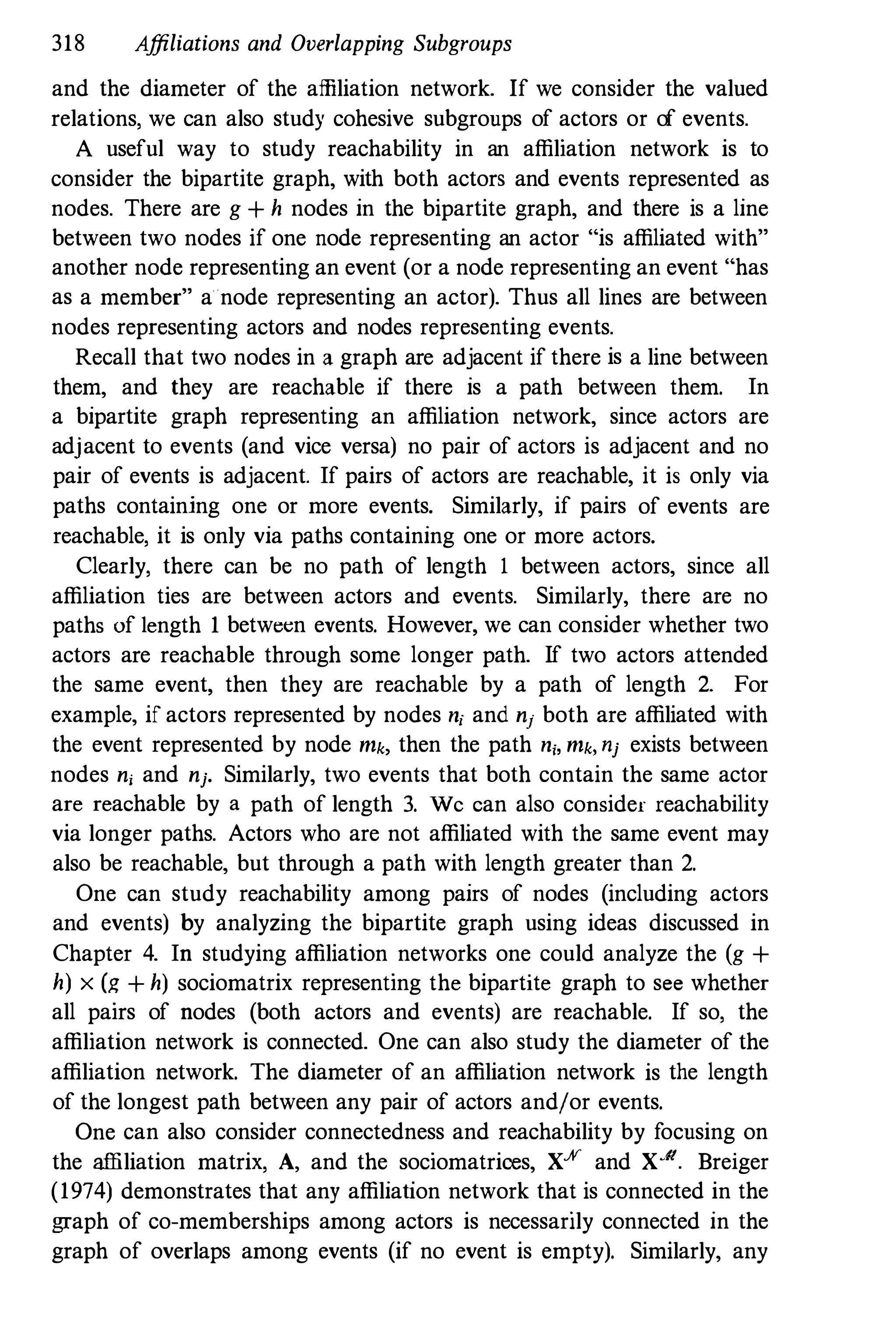 318 Affiliations and Overlapping Subgroups
and the diameter of the affiliation network. If we consider the valued
relations, we can also study cohesive subgroups of actors or of events.
A useful way to study reachability in an affiliation network is to
consider the bipartite graph, with both actors and events represented as
nodes. There are g + h nodes in the bipartite graph, and there is a line
between two nodes if one node representing an actor "is affiliated with"
another node representing an event (or a node representing an event "has
as a member" a node representing an actor). Thus all lines are between
nodes representing actors and nodes representing events.
Recall that two nodes in a graph are adjacent if there is a line between
them, and they are reachable if there is a path between them. In
a bipartite graph representing an affiliation network, since actors are
adjacent to events (and vice versa) no pair of actors is adjacent and no
pair of events is adjacent. If pairs of actors are reachable, it is only via
paths containing one or more events. Similarly, if pairs of events are
reachable, it is only via paths containing one or more actors.
Clearly, there can be no path of length 1 between actors, since all
affiliation ties are between actors and events. Similarly, there are no
paths of length 1 between events. However, we can consider whether two
actors are reachable through some longer path. If two actors attended
the same event, then they are reachable by a path of length 2. For
example, if actors represented by nodes n; and nj both are affiliated with
the event represented by node rnk, then the path n;, rnk, nj exists between
nodes nj and nj. Similarly, two events that both contain the same actor
are reachable by a path of length 3. We can also consider reachability
via longer paths. Actors who are not affiliated with the same event may
also be reachable, but through a path with length greater than 2.
One can study reachability among pairs of nodes (including actors
and events) by analyzing the bipartite graph using ideas discussed in
Chapter 4. In studying affiliation networks one could analyze the (g +
h) x (g + h) sociomatrix representing the bipartite graph to see whether
all pairs of nodes (both actors and events) are reachable. If so, the
affiliation network is connected. One can also study the diameter of the
affiliation network. The diameter of an affiliation network is the length
of the longest path between any pair of actors and/or events.
One can also consider connectedness and reachability by focusing on
the affiliation matrix, A, and the sociomatrioes, X% and X-". Breiger
(1974) demonstrates that any affiliation network that is connected in the
graph of co-memberships among actors is necessarily connected in the
graph of overlaps among events (if no event is empty). Similarly, any
 