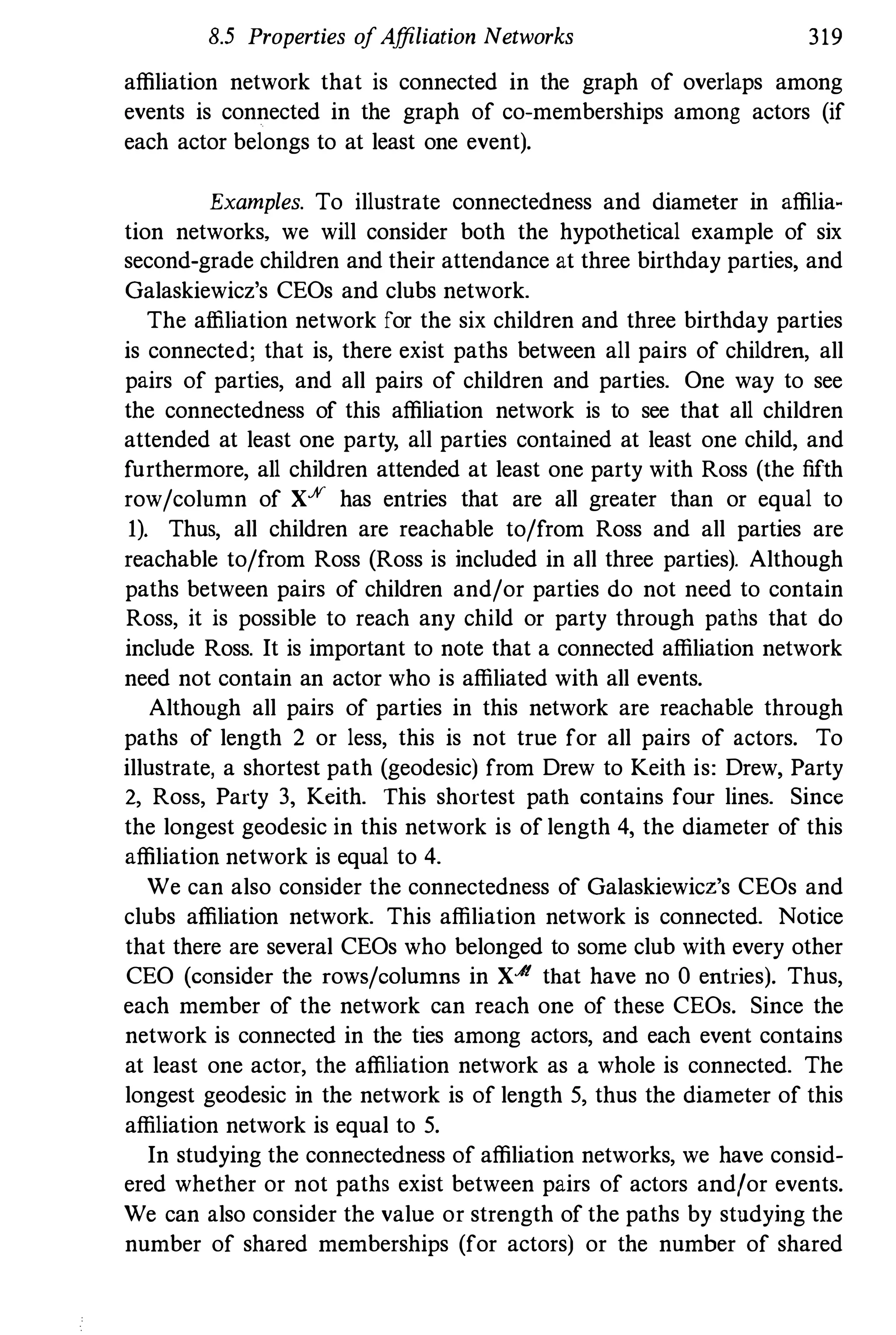8.5 Properties ofAffiliation Networks 319
affiliation network that is connected in the graph of overlaps among
events is connected in the graph of co-memberships among actors (if
each actor belongs to at least one event).
Examples. To illustrate connectedness and diameter in affilia­
tion networks, we will consider both the hypothetical example of six
second-grade children and their attendance at three birthday parties, and
Galaskiewicz's CEOs and clubs network.
The affiliation network for the six children and three birthday parties
is connected; that is, there exist paths between all pairs of children, all
pairs of parties, and all pairs of children and parties. One way to see
the connectedness of this affiliation network is to see that all children
attended at least one party, all parties contained at least one child, and
furthermore, all children attended at least one party with Ross (the fifth
row/column of X% has entries that are all greater than or equal to
I). Thus, all children are reachable to/from Ross and all parties are
reachable to/from Ross (Ross is included in all three parties). Although
paths between pairs of children and/or parties do not need to contain
Ross, it is possible to reach any child or party through paths that do
include Ross. It is important to note that a connected affiliation network
need not contain an actor who is affiliated with all events.
Although all pairs of parties in this network are reachable through
paths of length 2 or less, this is not true for all pairs of actors. To
illustrate, a shortest path (geodesic) from Drew to Keith is: Drew, Party
2, Ross, Party 3, Keith. This shortest path contains four lines. Since
the longest geodesic in this network is of length 4, the diameter of this
affiliation network is equal to 4.
We can also consider the connectedness of Galaskiewicz's CEOs and
clubs affiliation network. This affiliation network is connected. Notice
that there are several CEOs who belonged to some club with every other
CEO (consider the rows/columns in XJt that have no 0 entries). Thus,
each member of the network can reach one of these CEOs. Since the
network is connected in the ties among actors, and each event contains
at least one actor, the affiliation network as a whole is connected. The
longest geodesic in the network is of length 5, thus the diameter of this
affiliation network is equal to 5.
In studying the connectedness of affiliation networks, we have consid­
ered whether or not paths exist between pairs of actors and/or events.
We can also consider the value or strength of the paths by studying the
number of shared memberships (for actors) or the number of shared
 