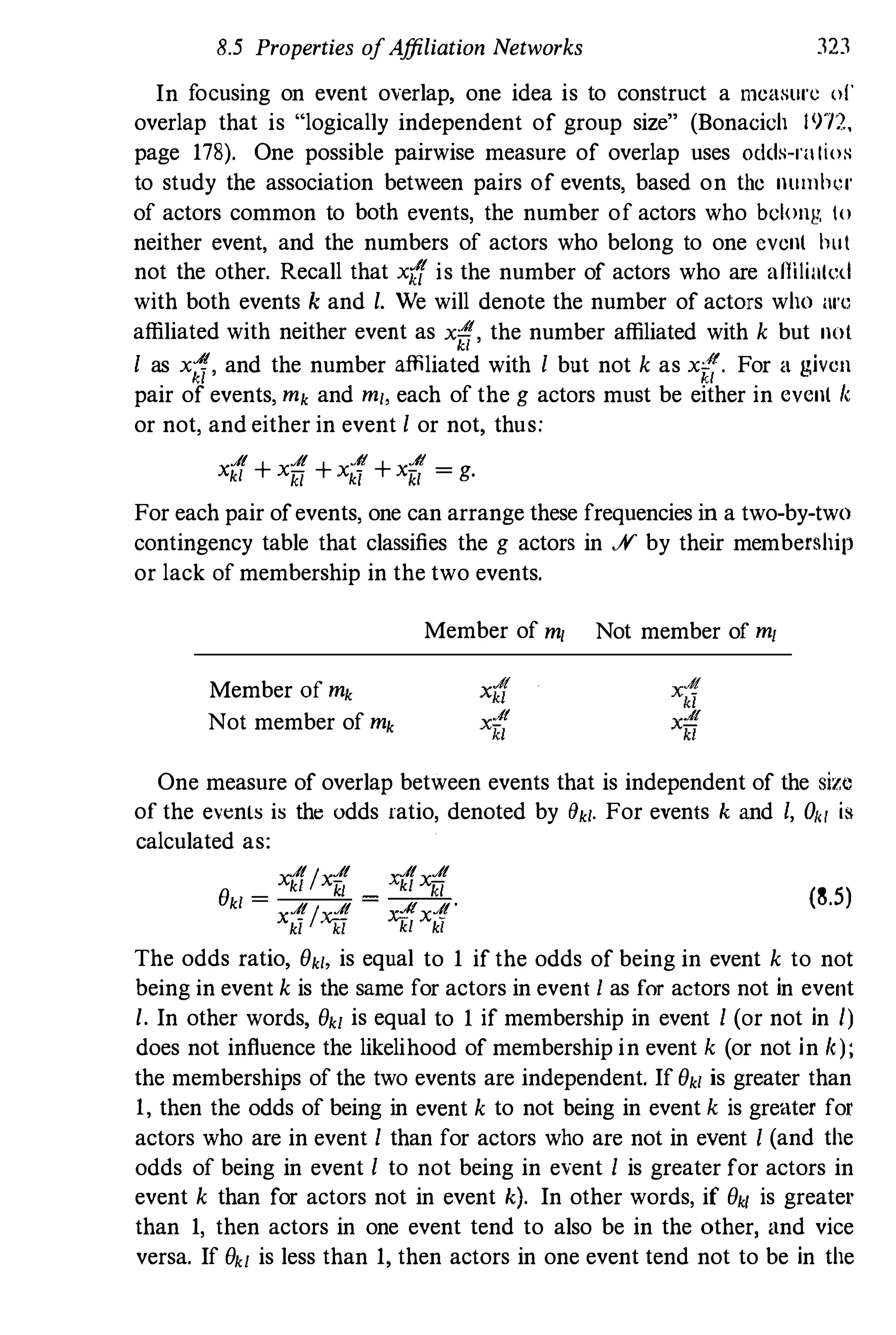 8.5 Properties ofAffiliation Networks 323
In focusing on event overlap, one idea is to construct a measure 01'
overlap that is "logically independent of group size" (Bonaeieh 1972,
page 178). One possible pairwise measure of overlap uses oddH-l'lI lioH
to study the association between pairs of events, based on the number
of actors common to both events, the number of actors who belong 10
neither event, and the numbers of actors who belong to one evenl bul
not the other. Recall that x{f is the number of actors who are amlial,,,1
with both events k and l. We will denote the number of actors who arc
affiliated with neither event as xi!{, the number affiliated with k but not
I as x;J, and the number affiliated with I but not k as xi!(. For a given
pair of events, mk and ml, each of the g actors must be either in evenl "
or not, and either in event I or not, thus:
A A .4t .4t
Xkl + xiJ + xk) + Xlii = g.
For each pair ofevents, one can arrange these frequencies in a two-by-two
contingency table that classifies the g actors in ..¥ by their membership
or lack of membership in the two events.
Member of mk
Not member of mk
Member of ml Not member of ml
One measure of overlap between events that is independent of the size
of the events is the odds ratio, denoted by 8kl. For events k and I, 01</ is
calculated as:
AI A A A
e
xkl Xlii Xkl xiJ
(8.5)kl = AI A y;:« A'
Xkl Xfi kl xkl
The odds ratio, ekl. is equal to 1 if the odds of being in event k to not
being in event k is the same for actors in event I as for actors not in event
l. In other words, ekl is equal to 1 if membership in event 1 (or not in l)
does not influence the likelihood of membership in event k (or not in k);
the memberships of the two events are independent. If ekl is greater than
1, then the odds of being in event k to not being in event k is greater for
actors who are in event 1 than for actors who are not in event I (and the
odds of being in event I to not being in event 1 is greater for actors in
event k than for actors not in event k). In other words, if ekl is greater
than 1, then actors in one event tend to also be in the other, and vice
versa. If ekl is less than 1, then actors in one event tend not to be in the
 