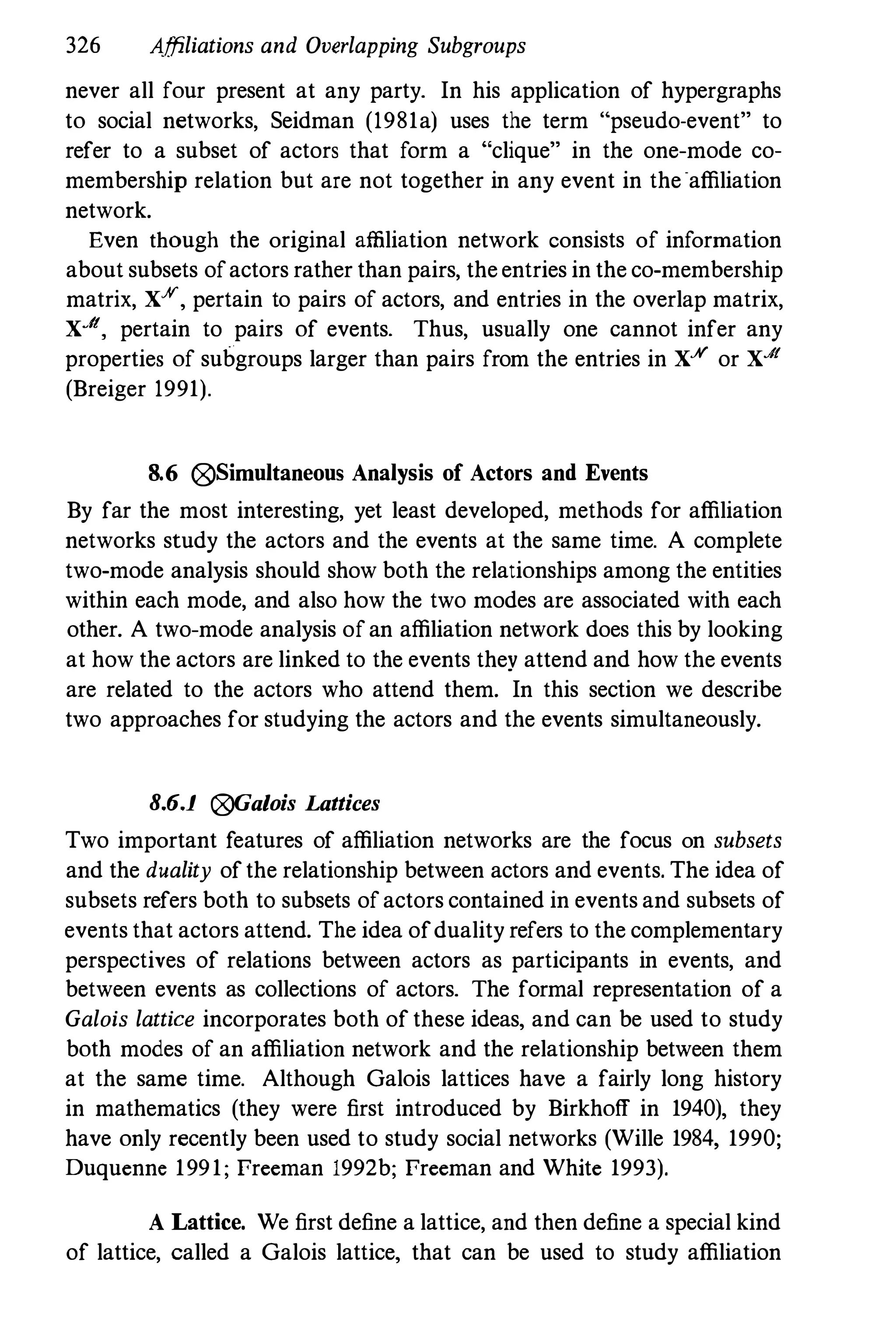 326 Affiliations and Overlapping Subgroups
never all four present at any party. In his application of hypergraphs
to social networks, Seidman (1981a) uses the term "pseudo-event" to
refer to a subset of actors that form a "clique" in the one-mode co­
membership relation but are not together in any event in the affiliation
network.
Even though the original affiliation network consists of information
about subsets ofactors rather than pairs, theentries in the co-membership
matrix, XAI', pertain to pairs of actors, and entries in the overlap matrix,
X..It, pertain to pairs of events. Thus, usually one cannot infer any
properties of subgroups larger than pairs from the entries in X.¥ or X..It
(Breiger 1991).
8.6 0Simultaneous Analysis of Actors and Events
By far the most interesting, yet least developed, methods for affiliation
networks study the actors and the eveuts at the same time. A complete
two-mode analysis should show both the relationships among the entities
within each mode, and also how the two modes are associated with each
other. A two-mode analysis ofan affiliation network does this by looking
at how the actors are linked to the events they attend and how the events
are related to the actors who attend them. In this section we describe
two approaches for studying the actors and the events simultaneously.
8.6.1 0Gaiois Lattices
Two important features of affiliation networks are the focus on subsets
and the duality ofthe relationship between actors and events. The idea of
subsets refers both to subsets ofactors contained in events and subsets of
events that actors attend. The idea ofduality refers to the complementary
perspectives of relations between actors as participants in events, and
between events as collections of actors. The formal representation of a
Galois lattice incorporates both of these ideas, and can be used to study
both modes of an affiliation network and the relationship between them
at the same time. Although Galois lattices have a fairly long history
in mathematics (they were first introduced by Birkhoff in 1940), they
have only recently been used to study social networks (Wille 1984, 1990;
Duquenne 1991; Preeman 1992b; Preeman and White 1993).
A Lattice. We first define a lattice, and then define a special kind
of lattice, called a Galois lattice, that can be used to study affiliation
 