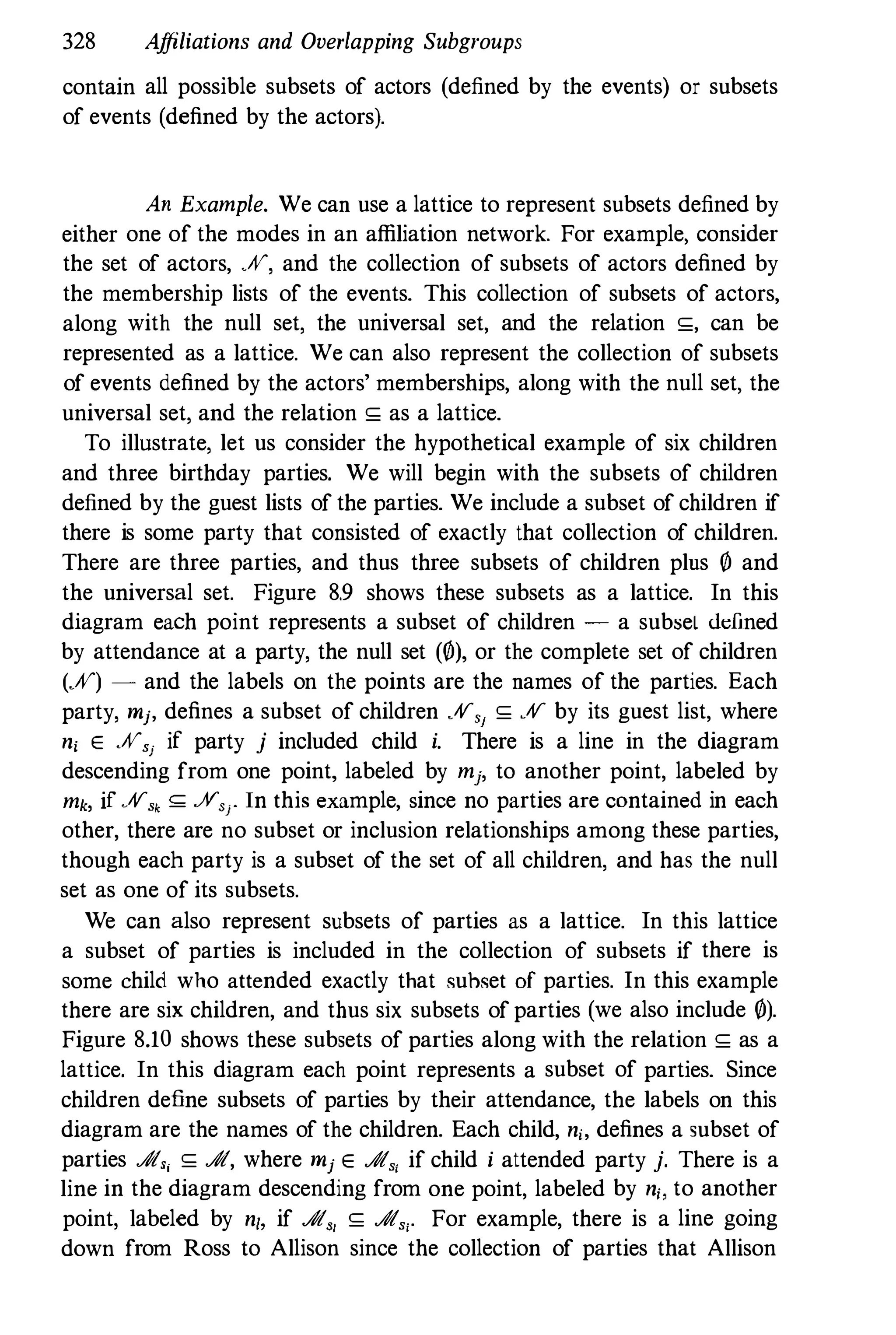 328 Affiliations and Overlapping Subgroups
contain all possible subsets of actors (defined by the events) or subsets
of events (defined by the actors).
An Example. We can use a lattice to represent subsets defined by
either one of the modes in an affiliation network. For example, consider
the set of actors, JV, and the collection of subsets of actors defined by
the membership lists of the events. This collection of subsets of actors,
along with the null set, the universal set, and the relation �, can be
represented as a lattice. We can also represent the collection of subsets
of events defined by the actors' memberships, along with the null set, the
universal set, and the relation � as a lattice.
To illustrate, let us consider the hypothetical example of six children
and three birthday parties. We will begin with the subsets of children
defined by the guest lists of the parties. We include a subset of children if
there is some party that consisted of exactly that collection of children.
There are three parties, and thus three subsets of children plus f/J and
the universal set. Figure 8.9 shows these subsets as a lattice. In this
diagram each point represents a subset of children � a subseL defined
by attendance at a party, the null set (f/J), or the complete set of children
(JV) � and the labels on the points are the names of the parties. Each
party, mj, defines a subset of children JV'J � JV by its guest list, where
n, E JV'1 if party j included child i. There is a line in the diagram
descending from one point, labeled by mj, to another point, labeled by
mk, if JVSk ::;;;: .AtSr In this example, since no parties are contained in each
other, there are no subset or inclusion relationships among these parties,
though each party is a subset of the set of all children, and has the null
set as one of its subsets.
We can also represent subsets of parties as a lattice. In this lattice
a subset of parties is included in the collection of subsets if there is
some child who attended exactly that suhset of parties. In this example
there are six children, and thus six subsets of parties (we also include f/J).
Figure 8.10 shows these subsets of parties along with the relation � as a
lattice. In this diagram each point represents a subset of parties. Since
children define subsets of parties by their attendance, the labels on this
diagram are the names of the children. Each child, n" defines a subset of
parties At" � At, where mj E At" if child i attended party j. There is a
line in the diagram descending from one point, labeled by n" to another
point, labeled by n/, if At" � At" . For example, there is a line going
down from Ross to Allison since the collection of parties that Allison
 