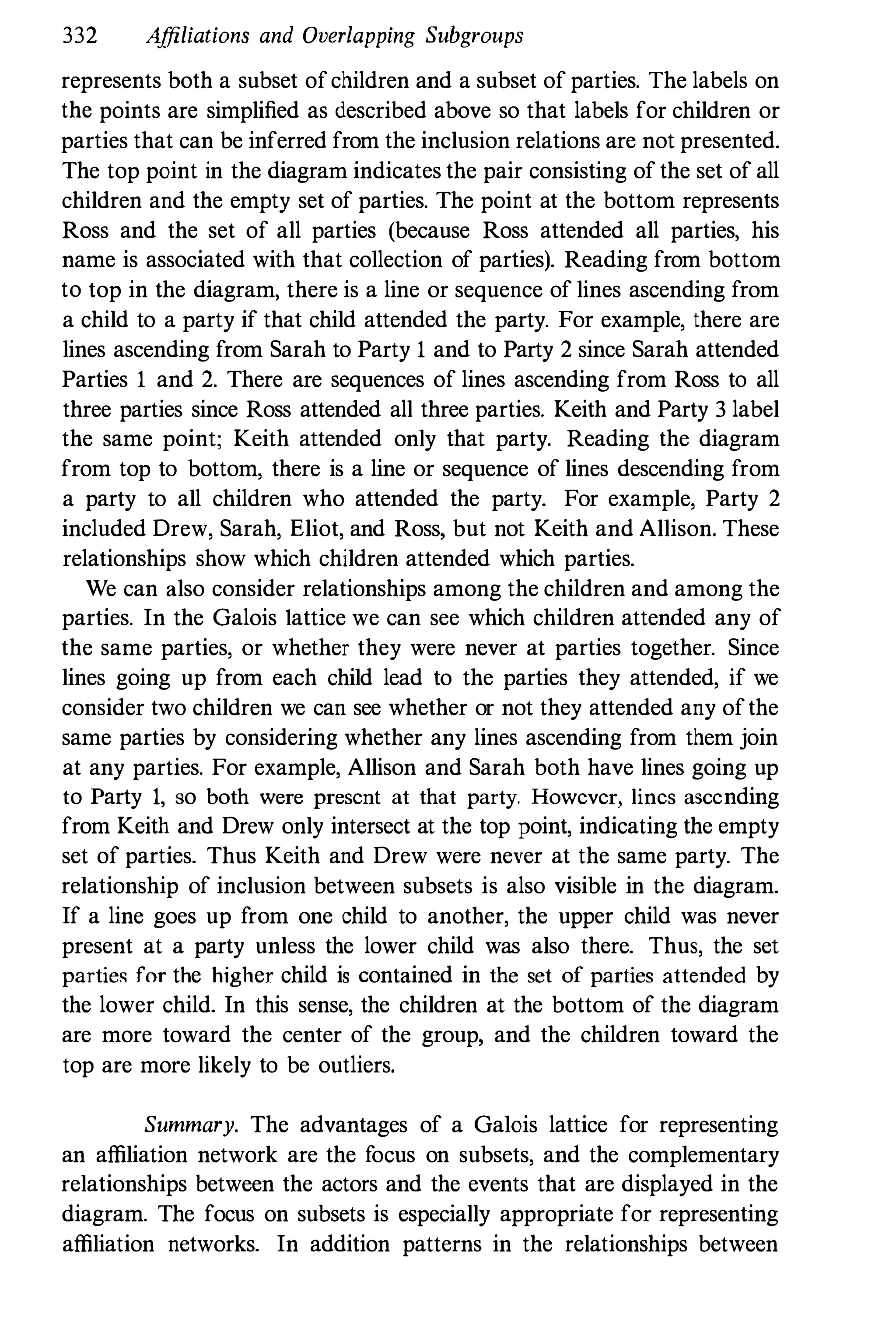 332 Affiliations and Overlapping Subgroups
represents both a subset ofchildren and a subset of parties. The labels on
the points are simplified as described above so that labels for children or
parties that can be inferred from the inclusion relations are not presented.
The top point in the diagram indicates the pair consisting of the set of all
children and the empty set of parties. The point at the bottom represents
Ross and the set of all parties (because Ross attended all parties, his
name is associated with that collection of parties). Reading from bottom
to top in the diagram, there is a line or sequence of lines ascending from
a child to a party if that child attended the party. For example, there are
lines ascending from Sarah to Party 1 and to Party 2 since Sarah attended
Parties 1 and 2. There are sequences of lines ascending from Ross to all
three parties since Ross attended all three parties. Keith and Party 3 label
the same point; Keith attended only that party. Reading the diagram
from top to bottom, there is a line or sequence of lines descending from
a party to all children who attended the party. For example, Party 2
included Drew, Sarah, Eliot, and Ross, but not Keith and Allison. These
relationships show which children attended which parties.
We can also consider relationships among the children and among the
parties. In the Galois lattice we can see which children attended any of
the same parties, or whether they were never at parties together. Since
lines going up from each child lead to the parties they attended, if we
consider two children we can see whether or not they attended any ofthe
same parties by considering whether any lines ascending from them join
at any parties. For example, Allison and Sarah both have lines going up
to Party 1, so both were present at that party. However, lines ascending
from Keith and Drew only intersect at the top point, indicating the empty
set of parties. Thus Keith and Drew were never at the same party. The
relationship of inclusion between subsets is also visible in the diagram.
If a line goes up from one child to another, the upper child was never
present at a party unless the lower child was also there. Thus, the set
partie, for the higher child is contained in the set of parties attended by
the lower child. In this sense, the children at the bottom of the diagram
are more toward the center of the group, and the children toward the
top are more likely to be outliers.
Summary. The advantages of a Galois lattice for representing
an affiliation network are the focus on subsets, and the complementary
relationships between the actors and the events that are displayed in the
diagram. The focus on subsets is especially appropriate for representing
affiliation networks. In addition patterns in the relationships between
 