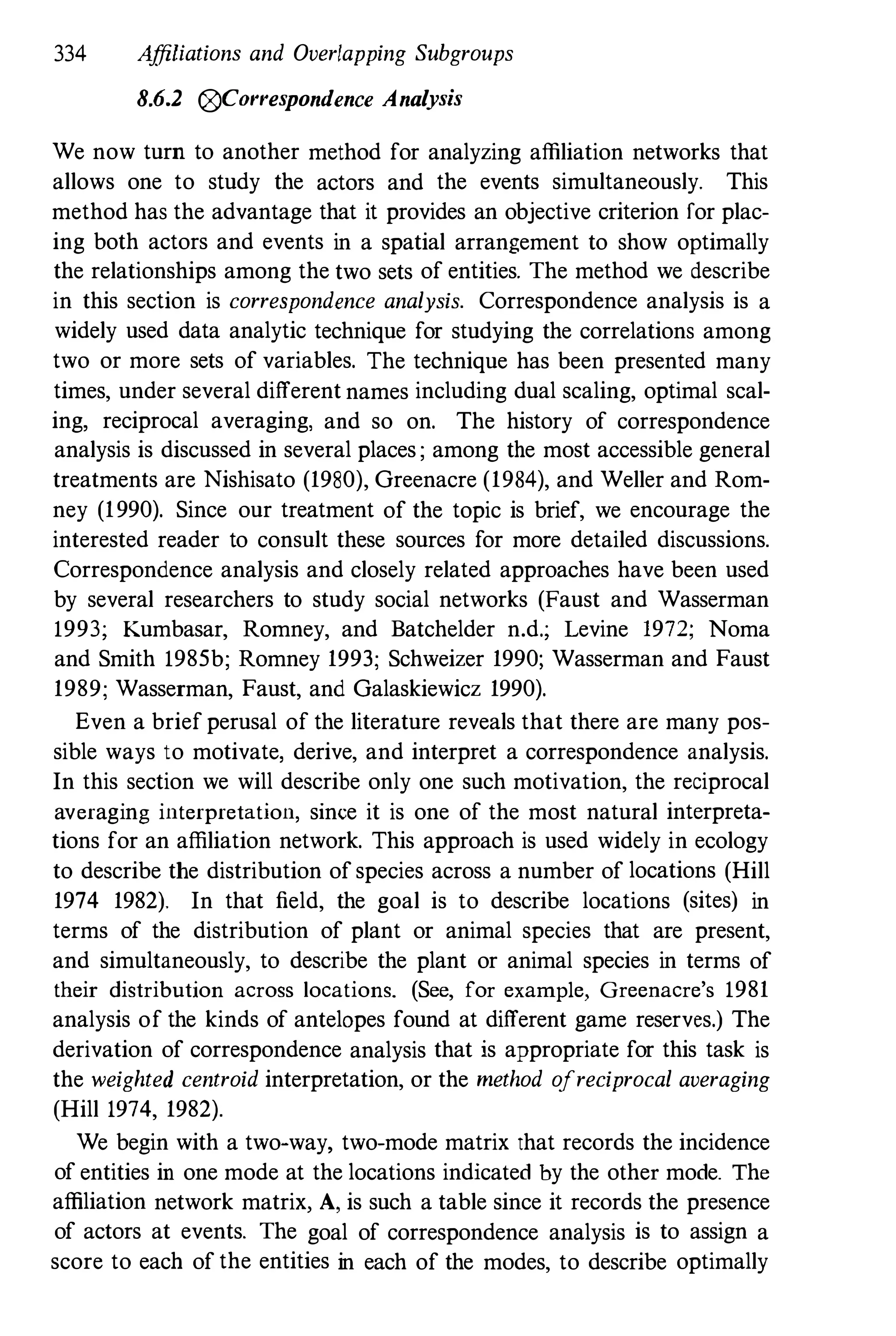 334 Affiliations and Overlapping Subgroups
8.6.2 0Correspondence Analysis
We now turn to another method for analyzing affiliation networks that
allows one to study the actors and the events simultaneously. This
method has the advantage that it provides an objective criterion for plac­
ing both actors and events in a spatial arrangement to show optimally
the relationships among the two sets of entities. The method we describe
in this section is correspondence analysis. Correspondence analysis is a
widely used data analytic technique for studying the correlations among
two or more sets of variables. The technique has been presented many
times, under several different names including dual scaling, optimal scal­
ing, reciprocal averaging, and so on. The history of correspondence
analysis is discussed in several places ; among the most accessible general
treatments are Nishisato (1980), Greenacre (1984), and Weller and Rom­
ney (1990). Since our treatment of the topic is brief, we encourage the
interested reader to consult these sources for more detailed discussions.
Correspondence analysis and closely related approaches have been used
by several researchers to study social networks (Faust and Wasserman
1993; Kumbasar, Romney, and Batchelder n.d.; Levine 1972; Noma
and Smith 1985b; Romney 1993; Schweizer 1990; Wasserman and Faust
1989; Wasserman, Faust, and Galaskiewicz 1990).
Even a brief perusal of the literature reveals that there are many pos­
sible ways to motivate, derive, and interpret a correspondence analysis.
In this section we will describe only one such motivation, the reciprocal
averaging interpretation, since it is one of the most natural interpreta­
tions for an affiliation network. This approach is used widely in ecology
to describe the distribution of species across a number of locations (Hill
1974 1982). In that field, the goal is to describe locations (sites) in
terms of the distribution of plant or animal species that are present,
and simultaneously, to describe the plant or animal species in terms of
their distribution across locations. (See, for example, Greenacre's 1981
analysis of the kinds of antelopes found at different game reserves.) The
derivation of correspondence analysis that is appropriate for this task is
the weighted centroid interpretation, or the method ofreciprocal averaging
(Hill 1974, 1982).
We begin with a two-way, two-mode matrix that records the incidence
of entities in one mode at the locations indicated by the other mode. The
affiliation network matrix, A, is such a table since it records the presence
of actors at events. The goal of correspondence analysis is to assign a
score to each of the entities in each of the modes, to describe optimally
 