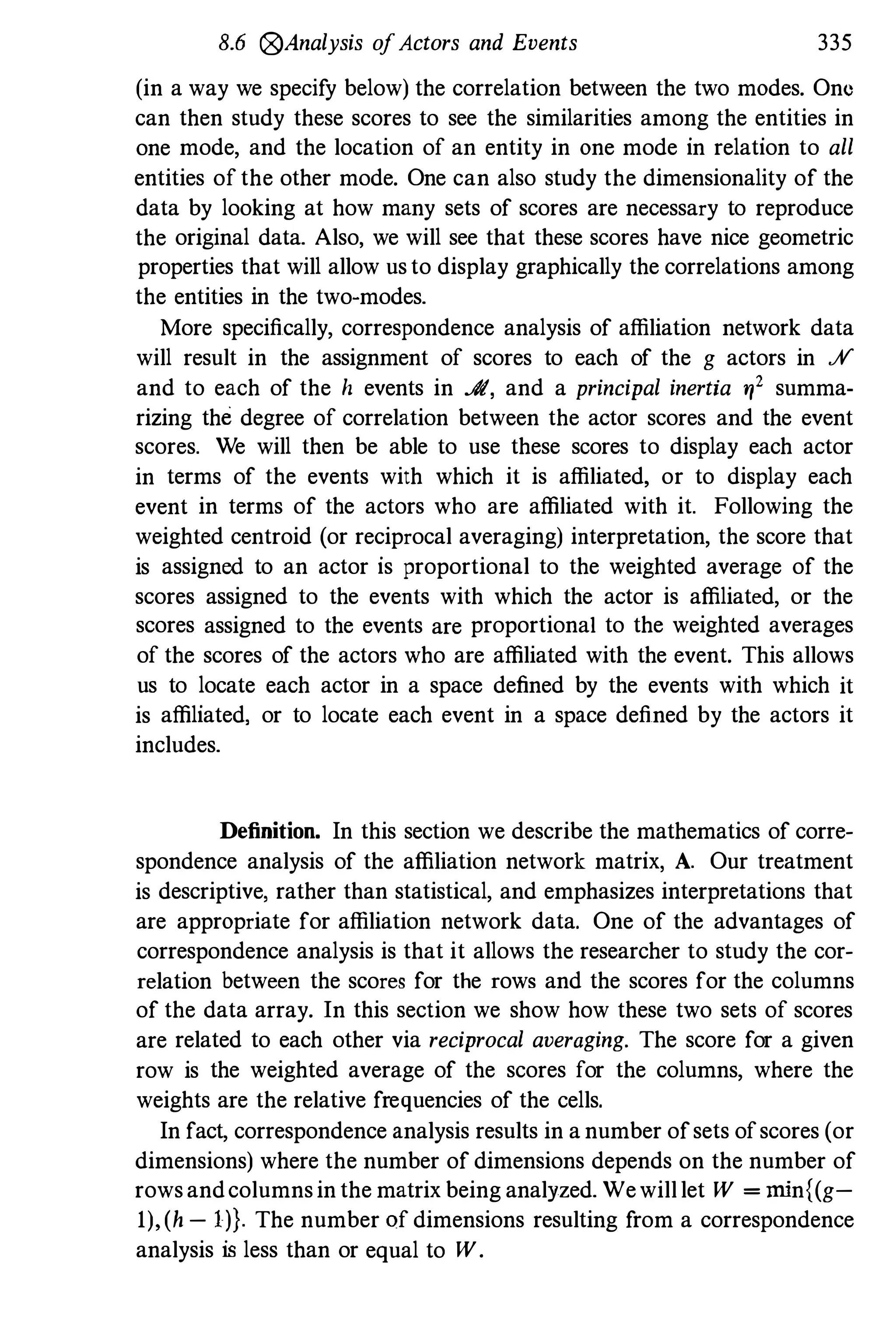 8.6 0Analysis ofActors and Events 335
(in a way we specify below) the correlation between the two modes. One
can then study these scores to see the similarities among the entities in
one mode, and the location of an entity in one mode in relation to all
entities of the other mode. One can also study the dimensionality of the
data by looking at how many sets of scores are necessary to reproduce
the original data. Also, we will see that these scores have nice geometric
properties that will allow usto display graphically the correlations among
the entities in the two-modes.
More specifically, correspondence analysis of affiliation network data
will result in the assignment of scores to each of the g actors in .;V
and to each of the h events in .$I, and a principal inertia ry' summa­
rizing the degree of correlation between the actor scores and the event
scores. We will then be able to use these scores to display each actor
in terms of the events with which it is affiliated, or to display each
event in terms of the actors who are affiliated with it. Following the
weighted centroid (or reciprocal averaging) interpretation, the score that
is assigned to an actor is proportional to the weighted average of the
scores assigned to the events with which the actor is affiliated, or the
scores assigned to the events are proportional to the weighted averages
of the scores of the actors who are affiliated with the event. This allows
us to locate each actor in a space defined by the events with which it
is affiliated, or to locate each event in a space defined by the actors it
includes.
Definition. In this section we describe the mathematics of corre­
spondence analysis of the affiliation network matrix, A. Our treatment
is descriptive, rather than statistical, and emphasizes interpretations that
are appropriate for affiliation network data. One of the advantages of
correspondence analysis is that it allows the researcher to study the cor­
relation between the scores for the rows and the scores for the columns
of the data array. In this section we show how these two sets of scores
are related to each other via reciprocal averaging. The score for a given
row is the weighted average of the scores for the columns, where the
weights are the relative frequencies of the cells.
In fact, correspondence analysis results in a number ofsets ofscores (or
dimensions) where the number of dimensions depends on the number of
rowsandcolumnsin the matrix being analyzed. Wewilllet W = min{(g-
1),(h - Ill. The number of dimensions resulting from a correspondence
analysis is less than or equal to W .
 