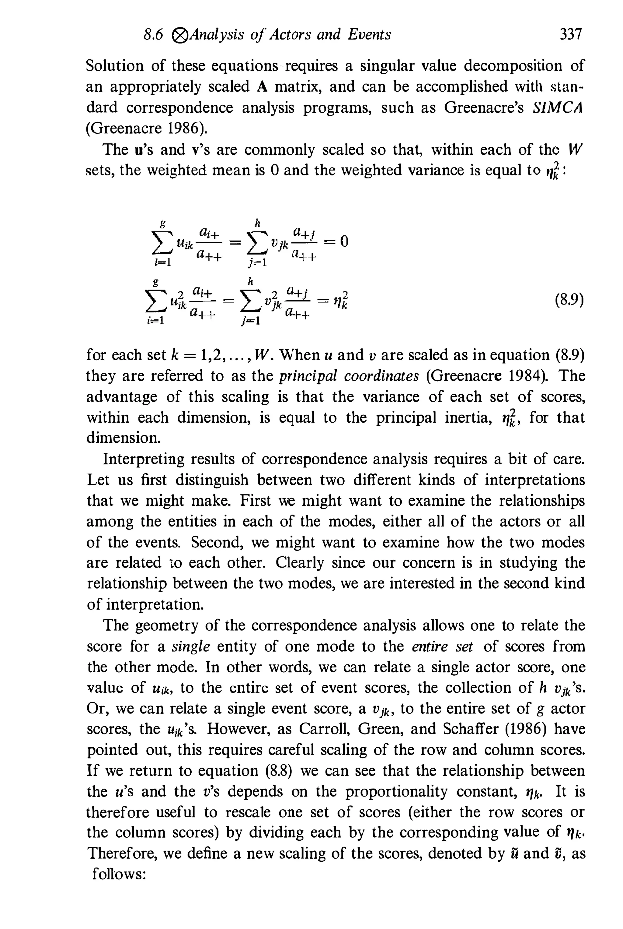 8.6 @Analysis ofActors and Events 337
Solution of these equations requires a singular value decomposition of
an appropriately scaled A matrix, and can be accomplished with stan­
dard correspondence analysis programs, such as Greenacre's SIMC;1
(Greenacre 1986).
The u's and v's are commonly scaled so tha� within each of the W
sets, the weighted mean is 0 and the weighted variance is equal to rfl :
(8.9)
for each set k = 1,2, . . . , W . When u and v are scaled as in equation (8.9)
they are referred to as the principal coordinates (Greenacre 1984). The
advantage of this scaling is that the variance of each set of scores,
within each dimension, is equal to the principal inertia, �f' for that
dimension.
Interpreting results of correspondence analysis requires a bit of care.
Let us first distinguish between two different kinds of interpretations
that we might make. First we might want to examine the relationships
among the entities in each of the modes, either all of the actors or all
of the events. Second, we might want to examine how the two modes
are related to each other. Clearly since our concern is in studying the
relationship between the two modes, we are interested in the second kind
of interpretation.
The geometry of the correspondence analysis allows one to relate the
score for a single entity of one mode to the entire set of scores from
the other mode. In other words, we can relate a single actor score, one
value of Uik, to the entire set of event scores, the collection of h Vjk
'S.
Or, we can relate a single event score, a Vjk. to the entire set of g actor
scores, the Uik
'S. However, as Carroll, Green, and Schaffer (1986) have
pointed out, this requires careful scaling of the row and column scores.
If we return to equation (8.8) we can see that the relationship between
the u's and the v's depends on the proportionality constant, �k. It is
therefore useful to rescale one set of scores (either the row scores or
the column scores) by dividing each by the corresponding value of �k.
Therefore, we define a new scaling of the scores, denoted by u and il, as
follows:
 