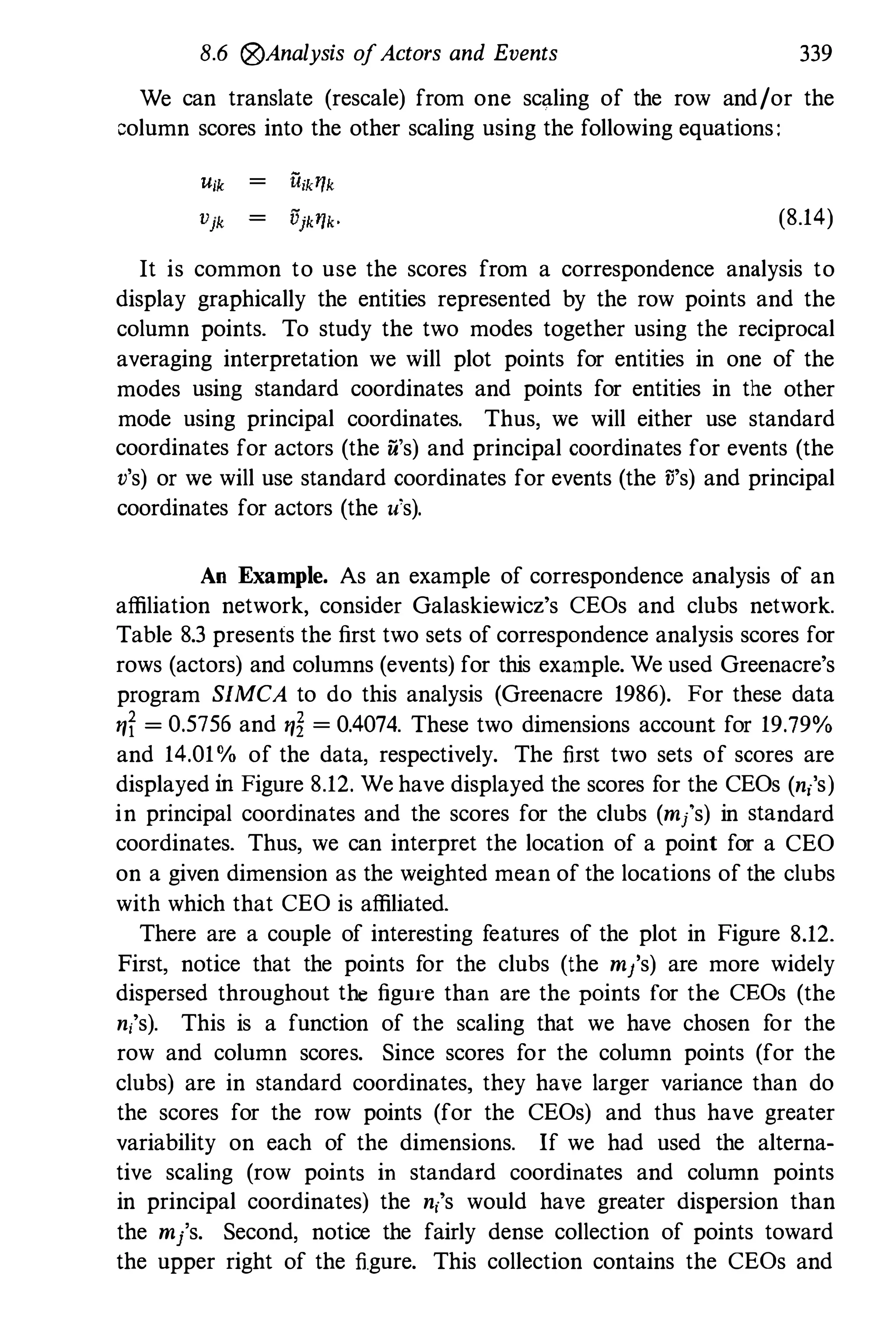 8.6 (8)Analysis ofActors and Events 339
We can translate (rescale) from one scaling of the row and/or the
column scores into the other scaling using the following equations:
(8.14)
It is common to use the scores from a correspondence analysis to
display graphically the entities represented by the row points and the
column points. To study the two modes together using the reciprocal
averaging interpretation we will plot points for entities in one of the
modes using standard coordinates and points for entities in the other
mode using principal coordinates. Thus, we will either use standard
coordinates for actors (the u's) and principal coordinates for events (the
v's) or we will use standard coordinates for events (the ii's) and principal
coordinates for actors (the u's).
An Example. As an example of correspondence analysis of an
affiliation network, consider Galaskiewicz's CEOs and clubs network.
Table 8.3 presents the first two sets of correspondence analysis scores for
rows (actors) and columns (events) for this example. We used Greenacre's
program SIMCA to do this analysis (Greenacre 1986). For these data
ryf = 0.5756 and ry� = 0.4074. These two dimensions account for 19.79%
and 14.01% of the data, respectively. The first two sets of scores are
displayed in Figure 8.12. We have displayed the scores for the CEOs (nis)
in principal coordinates and the scores for the clubs (m/s) in standard
coordinates. Thus, we can interpret the location of a point for a CEO
on a given dimension as the weighted mean of the locations of the clubs
with which that CEO is affiliated.
There are a couple of interesting features of the plot in Figure 8.12.
First, notice that the points for the clubs (the m/s) are more widely
dispersed throughout the figure than are the points for the CEOs (the
n;'s). This is a function of the scaling that we have chosen for the
row and column scores. Since scores for the column points (for the
clubs) are in standard coordinates, they have larger variance than do
the scores for the row points (for the CEOs) and thus have greater
variability on each of the dimensions. If we had used the alterna­
tive scaling (row points in standard coordinates and column points
in principal coordinates) the n;'s would have greater dispersion than
the m/s. Second, notice the fairly dense collection of points toward
the upper right of the figure. This collection contains the CEOs and
 