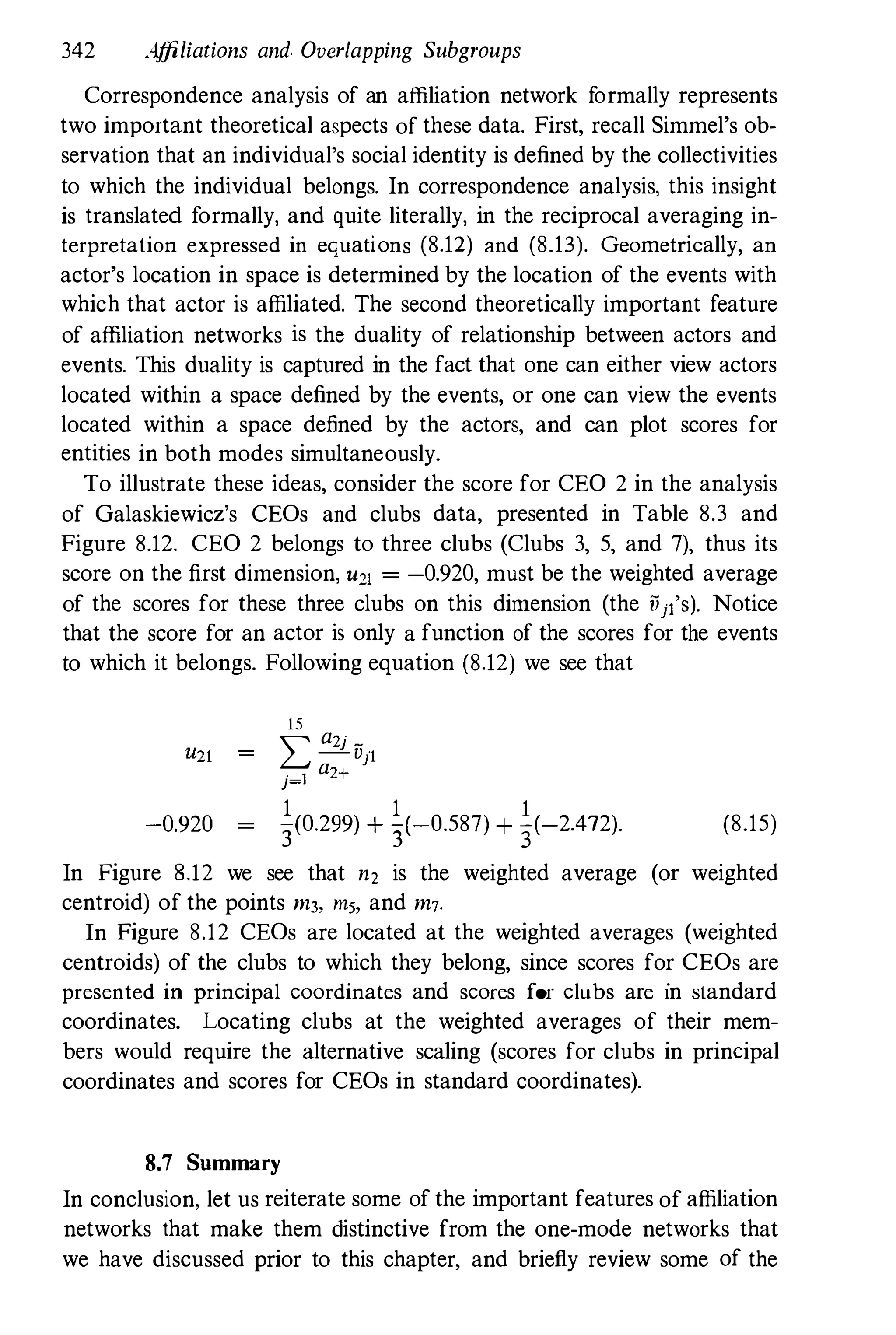 342 Affiliations and. Overlapping Subgroups
Correspondence analysis of an affiliation network formally represents
two important theoretical aspects of these data. First, recall Simmel's ob­
servation that an individual's social identity is defined by the collectivities
to which the individual belongs. In correspondence analysis, this insight
is translated formally, and quite literally, in the reciprocal averaging in­
terpretation expressed in equations (8.12) and (8.13). Geometrically, an
actor's location in space is determined by the location of the events with
which that actor is affiliated. The second theoretically important feature
of affiliation networks is the duality of relationship between actors and
events. This duality is captured in the fact that one can either view actors
located within a space defined by the events, or one can view the events
located within a space defined by the actors, and can plot scores for
entities in both modes simultaneously.
To illustrate these ideas, consider the score for CEO 2 in the analysis
of Galaskiewicz's CEOs and clubs data, presented in Table 8.3 and
Figure 8.12. CEO 2 belongs to three clubs (Clubs 3, 5, and 7), thus its
score on the first dimension, U21 = -0.920, must be the weighted average
of the scores for these three clubs on this dimension (the Vjl'S). Notice
that the score for an actor is only a function of the scores for the events
to which it belongs. Following equation (8.12) we see that
15
L
a2j _
-V)'l
a
j=l 2+
-0.920
1 1 1
3(0.299) + 3(-0.587) + 3(-2.472). (8.15)
In Figure 8.12 we see that n, is the weighted average (or weighted
centroid) of the points m3, ms, and m7.
In Figure 8.12 CEOs are located at the weighted averages (weighted
centroids) of the clubs to which they belong, since scores for CEOs are
presented in principal coordinates and scores for clubs are in standard
coordinates. Locating clubs at the weighted averages of their mem­
bers would require the alternative scaling (scores for clubs in prinCipal
coordinates and scores for CEOs in standard coordinates).
8.7 Summary
In conclusion. let us reiterate some of the important features of affiliation
networks that make them distinctive from the one-mode networks that
we have discussed prior to this chapter, and briefly review some of the
 
