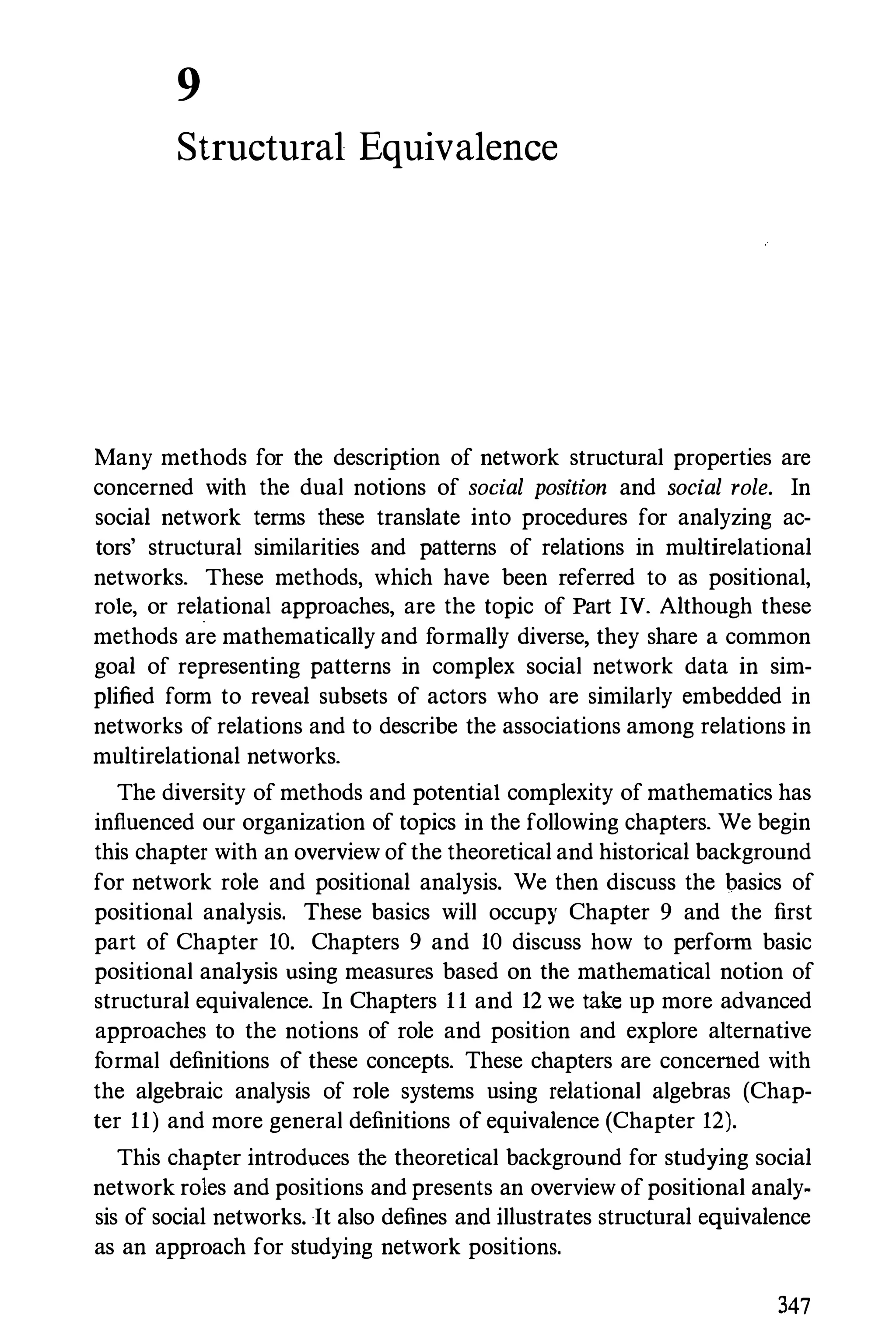 9
Structural Equivalence
Many methods for the description of network structural properties are
concerned with the dual notions of social position and social role. In
social network terms these translate into procedures for analyzing ac­
tors' structural similarities and patterns of relations in multirelational
networks. These methods, which have been referred to as positional,
role, or relational approaches, are the topic of Part IV. Although these
methods are mathematically and formally diverse, they share a common
goal of representing patterns in complex social network data in sim­
plified form to reveal subsets of actors who are similarly embedded in
networks of relations and to describe the associations among relations in
multirelational networks.
The diversity of methods and potential complexity of mathematics has
influenced our organization of topics in the following chapters. We begin
this chapter with an overview of the theoretical and historical background
for network role and positional analysis. We then discuss the basics of
positional analysis. These basics will occupy Chapter 9 and the first
part of Chapter 10. Chapters 9 and 10 discuss how to perform basic
positional analysis using measures based on the mathematical notion of
structural equivalence. In Chapters 1 1 and 12 we take up more advanced
approaches to the notions of role and position and explore alternative
formal definitions of these concepts. These chapters are concerned with
the algebraic analysis of role systems using relational algebras (Chap­
ter 11) and more general definitions of equivalence (Chapter 12).
This chapter introduces the theoretical background for studying social
network roles and positions and presents an overview of positional analy­
sis of social networks. It also defines and illustrates structural equivalence
as an approach for studying network positions.
347
 