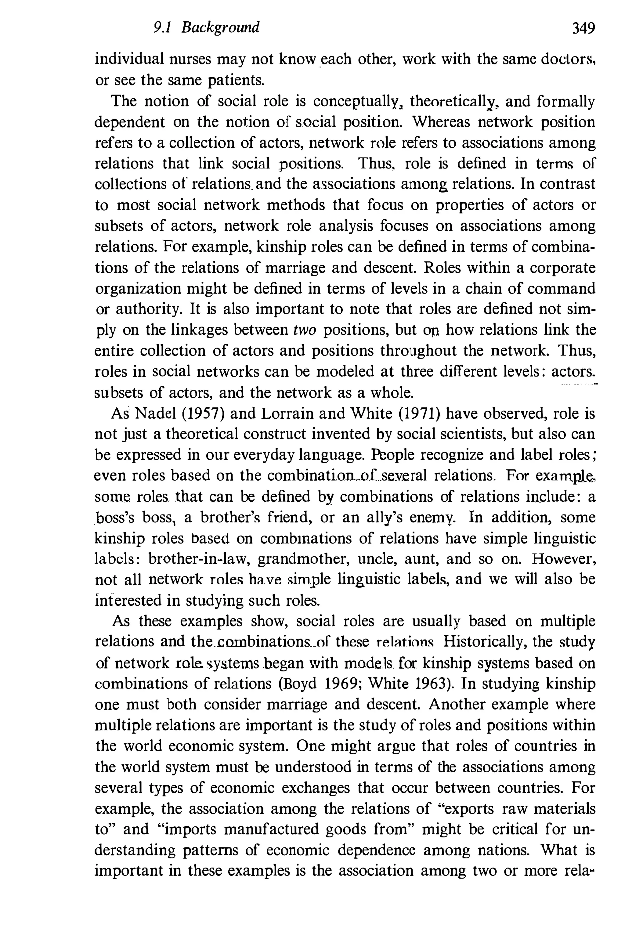 9.1 Background 349
individual nurses may not know each other, work with the same doctors,
or see the same patients.
The notion of social role is conceptually, theoretically, and formally
dependent on the notion of social position. Whereas network position
refers to a collection of actors, network role refers to associations among
relations that link social positions. Thus, role is defined in terms of
collections of relations and the. associations among relations. In contrast
to most social network methods that focus on properties of actors or
subsets of actors, network role analysis focuses on associations among
relations. For example, kinship roles can be defined in terms of combina­
tions of the relations of marriage and descent. Roles within a corporate
organization might be defined in terms of levels in a chain of command
or authority. It is also important to note that roles are defined not sim­
ply on the linkages between two positions, but On how relations link the
entire collection of actors and positions throughout the network. Thus,
roles in social networks can be modeled at three different levels : actors.
subsets of actors, and the network as a whole.
As Nadel (1957) and Lorrain and White (1971) have observed, role is
not just a theoretical construct invented by social scientists, but also can
be expressed in our everyday language. People recognize and label roles ;
even roles based on the combination..oLse.v.eral relations. For exam.ple.
some roles. fliat can be defined by combinations of relations include: a
_hoss's boss, a brother's friend" or an al1y's enemy. In addition, some
kinship roles based on combmations of relations have simple linguistic
labels : brother-in-law, grandmother, uncle, aunt, and so on. However,
not all network roles have simple linguistic labels, and we will also be
interested in studying such roles.
As these examples show, social roles are usually based on multiple
relations and the_cmnbinations.of these relations Historically, the study
of network roleo systems began with mode.ls. for kinship systems based on
combinations of relations (Boyd 1969; White 1963). In studying kinship
one must both consider marriage and descent. Another example where
multiple relations are important is the study ofroles and positions within
the world economic system. One might argue that roles of countries in
the world system must be understood in terms of the associations among
several types of economic exchanges that occur between countries. For
example, the association among the relations of "exports raw materials
to" and "imports manufactured goods from" might be critical for un­
derstanding patterns of economic dependence among nations. What is
important in these examples is the association among two or more rela-
 
