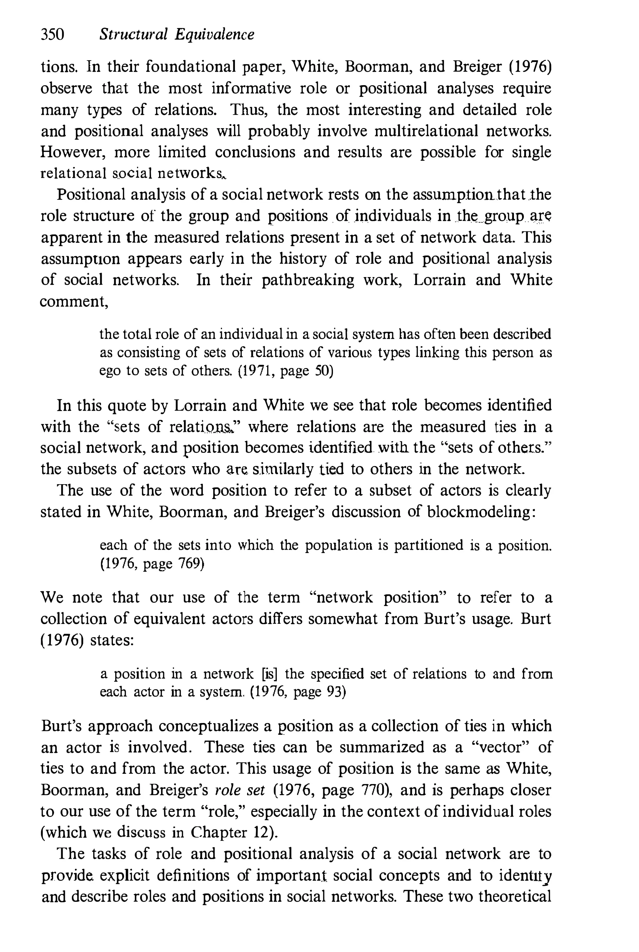 350 Structural Equivalence
tions. In their foundational paper, White, Boorman, and Breiger (1976)
observe that the most informative role or positional analyses require
many types of relations. Thus, the most interesting and detailed role
and positional analyses will probably involve multirelational networks.
However, more limited conclusions and results are possible for single
relational social networks....
Positional analysis of a social network rests on the assumptionthat.the
role structure of the group and positions of individuals in the group are
apparent in the measured relations present in a set of network data. This
assumption appears early in the history of role and positional analysis
of social networks. In their pathbreaking work, Lorrain and White
comment,
the total role of an individual in a social system has often been described
as consisting of sets of relations of various types linking this person as
ego to sets of others. (1971, page 50)
In this quote by Lorrain and White we see that role becomes identified
with the "sets of relatiom." where relations are the measured ties in a
social network, and position becomes identified with the "sets of others."
the subsets of actors who are similarly tied to others in the network.
The use of the word position to refer to a subset of actors is clearly
stated in White, Boorman, and Breiger's discussion of blockmodeling:
each of the sets into which the population is partitioned is a position.
(1976, page 769)
We note that our use of the term "network position" to refer to a
collection of equivalent actors differs somewhat from Burt's usage. Burt
(1976) states:
a position in a network [is] the specified set of relations to and from
each actor in a system. (1976, page 93)
Burt's approach conceptualizes a position as a collection of ties in which
an actor is involved. These ties can be summarized as a "vector" of
ties to and from the actor. This usage of position is the same as White,
Boorman, and Breiger's role set (1976, page 770), and is perhaps closer
to our use of the term "role," especially in the context ofindividual roles
(which we discuss in Chapter 12).
The tasks of role and positional analysis of a social network are to
provide. explicit definitions of important social concepts and to idenlilJ
and describe roles and positions in social networks. These two theoretical
 
