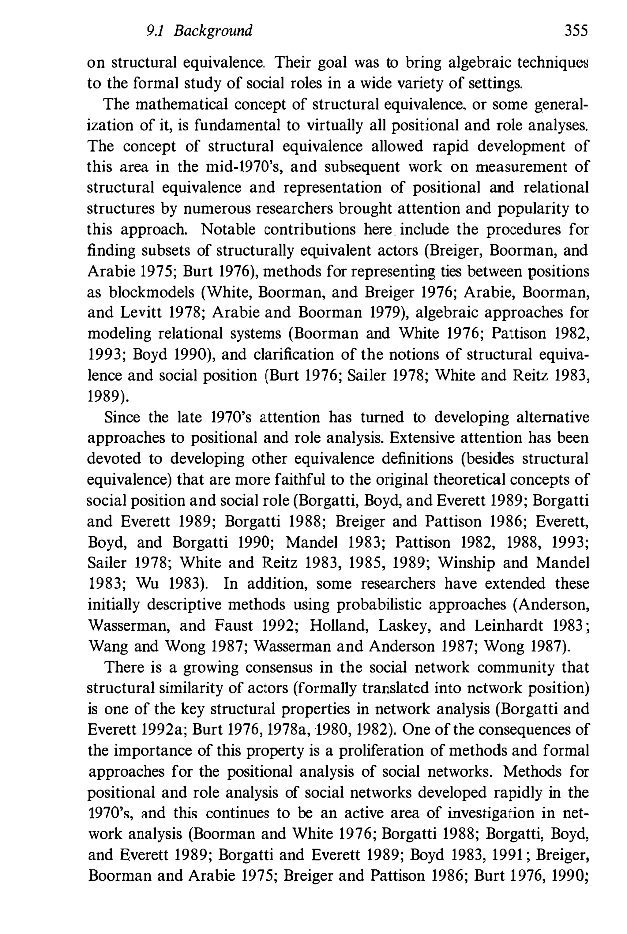 9.1 Background 355
on structural equivalence. Their goal was to bring algebraic techniques
to the formal study of social roles in a wide variety of settings.
The mathematical concept of structural equivalence. or some general­
ization of it, is fundamental to virtually all positional and role analyses.
The concept of structural equivalence allowed rapid development of
this area in the mid-1970's, and subsequent work on ITleaSUrement of
structural equivalence and representation of positional and relational
structures by numerous researchers brought attention and popularity to
this approach. Notable contributions here include the procedures for
finding subsets of structurally e'l.uivalent actors (Breiger, Boorman, and
Arabie 1975; Burt 1976), methods for representing ties between positions
as blockmodels (White, Boorman, and Breiger 1976; Arabie, Boorman,
and Levitt 1978; Arabie and Boorman 1979), algebraic approaches for
modeling relational systems (Boorman and White 1976; Pattison 1982,
1993; Boyd 1990), and clarification of the notions of structural equiva­
lence and social position (Burt 1976; Sailer 1978; White and Reitz 1983,
1989).
Since the late 1970's attention has turned to developing alternative
approaches to positional and role analysis. Extensive attention has been
devoted to developing other equivalence definitions (besides structural
equivalence) that are more faithful to the original theoretical concepts of
social position and social role (Borgatti, Boyd, and Everett 1989; Borgatti
and Everett 1989; Borgatti 1988; Breiger and Pattison 1986; Everett,
Boyd, and Borgatti 1990; Mandel 1983; Pattison 1982, 1988, 1993;
Sailer 1978; White and Reitz 1983, 1985, 1989; Winship and Mandel
1983; Wu 1983). In admtion, some researchers have extended these
initially descriptive methods using probabilistic approaches (Anderson,
Wasserman, and Faust 1992; Holland, Laskey, and Leinhardt 1983 ;
Wang and Wong 1987; Wasserman and Anderson 1987; Wong 1987).
There is a growing consensus in the social network community that
structural similarity of actors (formally translated into network position)
is one of the key structural properties in network analysis (Borgatti and
Everett 1992a; Burt 1976, 1978a, 1980, 1982). One ofthe consequences of
the importance of this property is a proliferation of methods and formal
approaches for the positional analysis of social networks. Methods for
positional and role analysis of social networks developed rapidly in the
1970's, and this continues to be an active area of investigation in net­
work analysis (Boorman and White 1976; Borgatti 1988; Borgatti, Boyd,
and Everett 1989; Borgatti and Everett 1989; Boyd 1983, 1991 ; Breiger,
Boorman and Arabie 1975; Breiger and Pattison 1986; Burt 1976, 1990;
 
