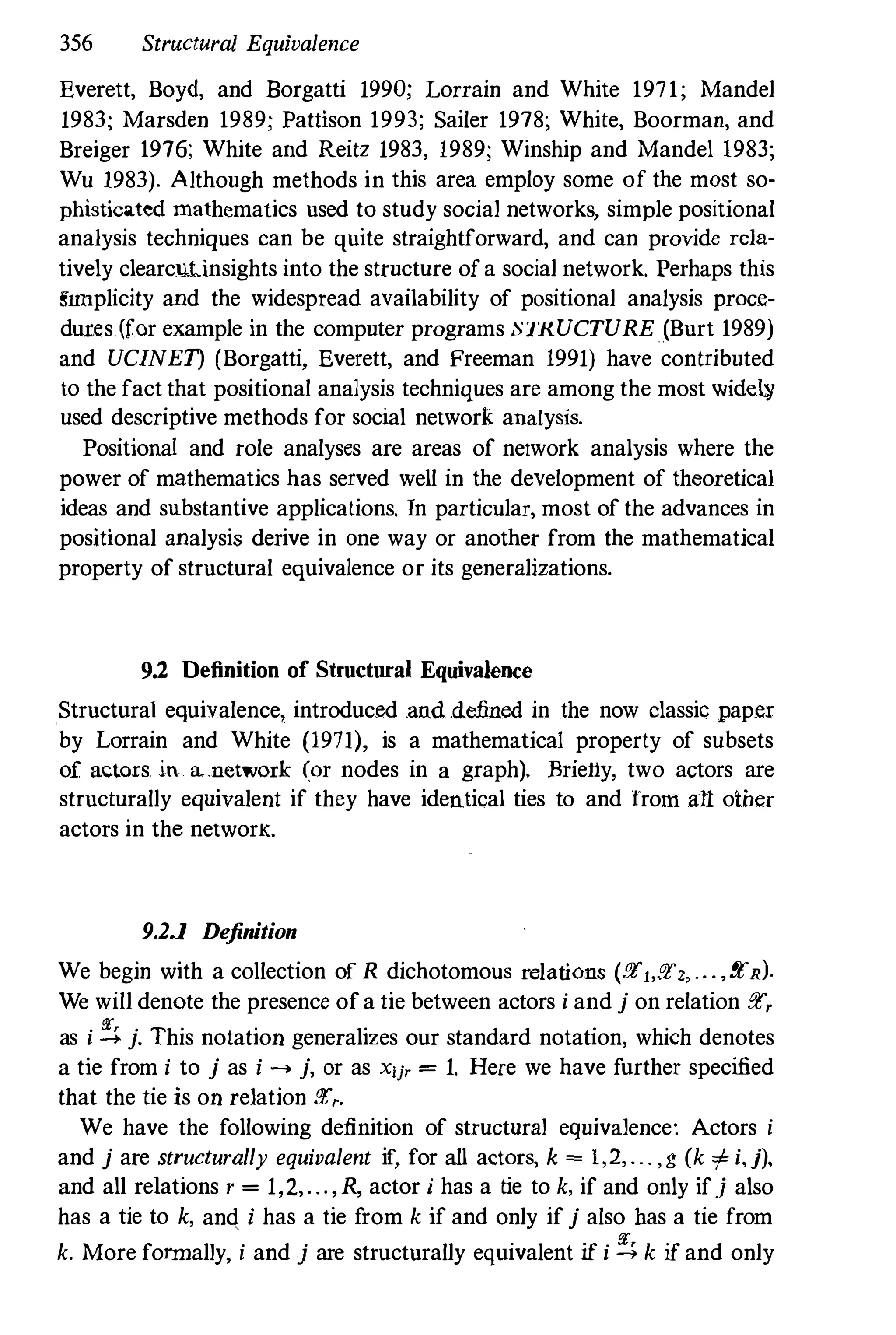 356 Structural Equivalence
Everett, Boyd, and Borgatti 1990; Lorrain and White 1971; Mandel
1983; Marsden 1989; Pattison 1993; Sailer 1978; White, Boorman, and
Breiger 1976; White and Reitz 1983, 1989; Winship and Mandel 1983;
Wu 1983). Although methods in this area employ some of the most so­
phisticated mathematics used to study social networks, simple positional
analysis techniques can be quite straightforward, and can provide rela­
tively clearculinsights into the structure ofa social network. Perhaps this
snnplicity and the widespread aVailability of positional analysis proce­
dux.es.(for example in the computer programs :nKUCTURE (Burt 1989)
and UCINET) (Borgatti, Everett, and Freeman 1991) have contributed
to the fact that positional analysis techniques are among the most widel¥
used descriptive methods for social network analysis.
Positioual and role analyses are areas of network analysis where the
power of mathematics has served well in the development of theoretical
ideas and substantive applications. In particular, most of the advances in
positional analysis derive in one way or another from the mathematical
property of structural equivalence or its generalizations.
9.2 Definition of Structural Equivalence
Structural equivalence, introduced and .de.fined in the now classic pap.er
by Lorrain and White (1971), is a mathematical property of subsets
of actors. in a.network (or nodes in a graph). Briel1y, two actors are
structurally equivalent if they have identical ties to and from all otber
actors in the networK.
9.2J Definition
We begin with a collection of R dichotomous relations (!!tl,!!t" . . ,!!tR).
We will denote the presence ofa tie between actors i and j on relation !!t,
as i ::. j. This notation generalizes our standard notation, which denotes
a tie from i to j as i .... j, or as Xij' = 1. Here we have further specified
that the tie is on relation !!t,.
We have the following definition of structural equivalence: Actors i
and j are structurally equivalent if, for all actors, k = 1,2, . . . , g (k i i,j),
and all relations r = 1,2,. . .,R, actor i has a tie to k, if and only ifj also
has a tie to k, and i has a tie from k if and only if j also bas a tie from
k. More fonnally, i and j are structurally equivalent if i ::. k if and only
 