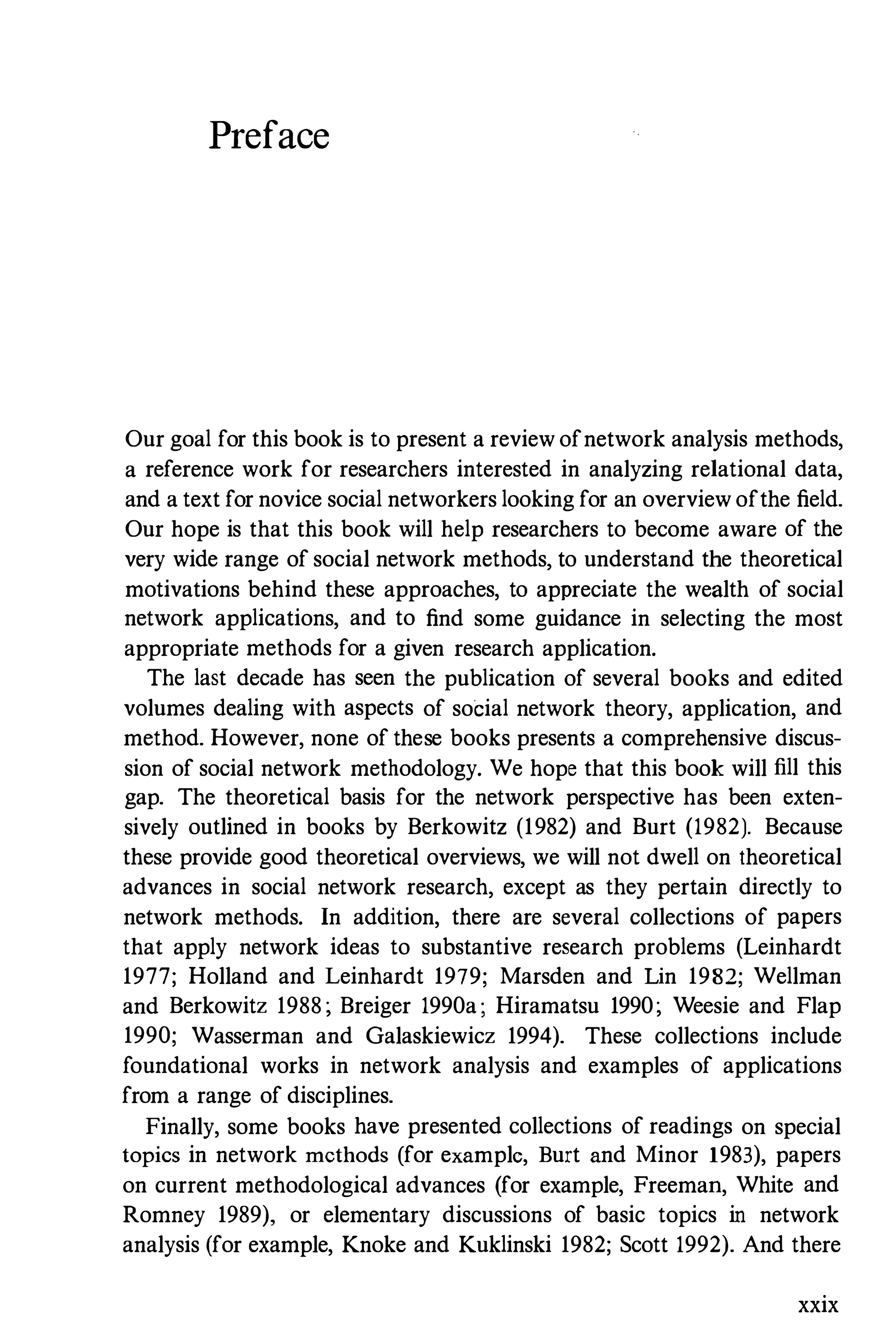 Preface
Our goal for this book is to present a review ofnetwork analysis methods,
a reference work for researchers interested in analyzing relational data,
and a text for novice social networkers looking for an overview ofthe field.
Our hope is that this book will help researchers to become aware of the
very wide range of social network methods, to understand the theoretical
motivations behind these approaches, to appreciate the wealth of social
network applications, and to find some guidance in selecting the most
appropriate methods for a given research application.
The last decade has seen the publication of several books and edited
volumes dealing with aspects of social network theory, application, and
method. However, none of these books presents a comprehensive discus­
sion of social network methodology. We hope that this book will fill this
gap. The theoretical basis for the network perspective has been exten­
sively outlined in books by Berkowitz (1982) and Burt (1982). Because
these provide good theoretical overviews, we will not dwell on theoretical
advances in social network research, except as they pertain directly to
network methods. In addition, there are several collections of papers
that apply network ideas to substantive research problems (Leinhardt
1977; Holland and Leinhardt 1979; Marsden and Lin 1982; Wellman
and Berkowitz 1988; Breiger 1990a; Hiramatsu 1990; Weesie and Flap
1990; Wasserman and Galaskiewicz 1994). These collections include
foundational works in network analysis and examples of applications
from a range of disciplines.
Finally, some books have presented collections of readings on special
topics in network methods (for example, Burt and Minor 1983), papers
on current methodological advances (for example, Freeman, White and
Romney 1989), or elementary discussions of basic topics in network
analysis (for example, Knoke and Kuklinski 1982; Scott 1992). And there
xxix
 
