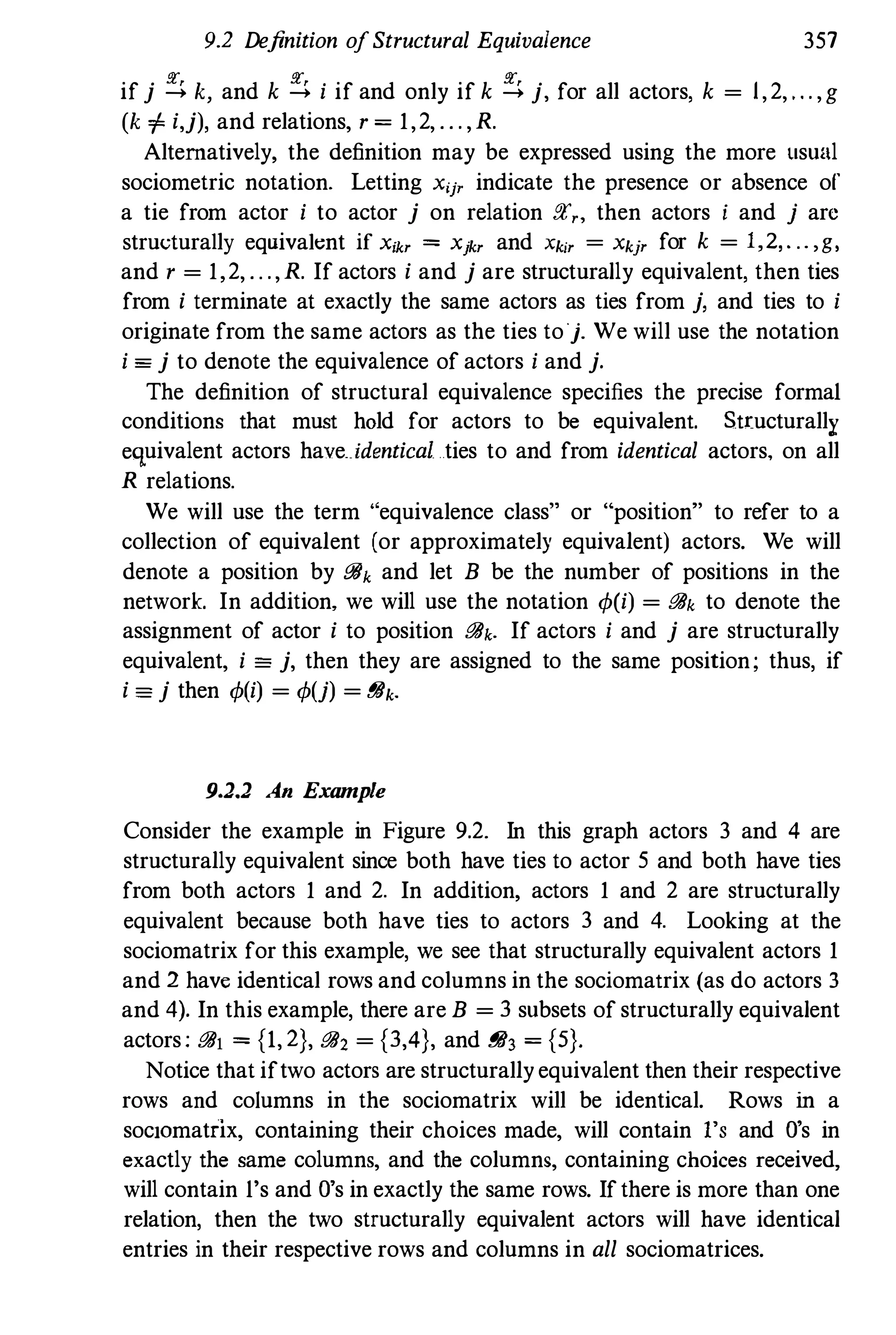 9.2 Definition ofStructural Equivalence 357
if j � k, and k � i if and only if k � j, for all actors, k = 1,2, , , . ,g
(k 1= i,j), and relations, r = 1,2, , , . ,R.
Alternatively, the definition may be expressed using the more usual
sociometric notation. Letting X'j' indicate the presence or absence of
a tie from actor i to actor j on relation !!l'" then actors i and j arc
structurally equivaknt if Xikr = Xjkr and Xkir = Xkjr for k = 1,2, . .. , g,
and r = 1,2, , , .,R. If actors i and j are structurally equivalent, then ties
from i terminate at exactly the same actors as ties from j, and ties to i
originate from the same actors as the ties toj. We will use the notation
i == j to denote the equivalence of actors i and j.
The definition of structural equivalence specifies the precise formal
conditions that must hold for actors to be equivalent. Structurally
equivalent actors haveidentical ties to and from identical actors, on all
R relations.
We will use the term "equivalence class" or "position" to refer to a
collection of equivalent (or approximately equivalent) actors. We will
denote a position by [!6k and let B be the number of positions in the
network. In addition, we will use the notation q,(i) = [!6k to denote the
assignment of actor i to position [!6k. If actors i and j are structurally
equivalent, i == j, then they are assigned to the same position; thus, if
i == j then q,(i) = q,(j) = [!6k.
9.2.2 An Example
Consider the example in Figure 9.2. In this graph actors 3 and 4 are
structurally equivalent since both have ties to actor 5 and both have ties
from both actors 1 and 2. In addition, actors 1 and 2 are structurally
equivalent because both have ties to actors 3 and 4. Looking at the
sociomatrix for this example, we see that structurally equivalent actors 1
and 2 have identical rows and columns in the sociomatrix (as do actors 3
and 4). In this example, there are B = 3 subsets of structurally equivalent
actors; [!6j = {1, 2}, [!62 = {3,4}, and [!63 = {5}.
Notice that iftwo actors are structurallyequivalent then their respective
rows and columns in the sociomatrix will be identical. Rows in a
soclOmatfix, containing their choices made, will contain l's and D's in
exactly the same columns, and the columns, containing choices received,
will contain l's and D's in exactly the same rows. Ifthere is more than one
relation, then the two structurally equivalent actors will have identical
entries in their respective rows and columns in all sociomatrices.
 