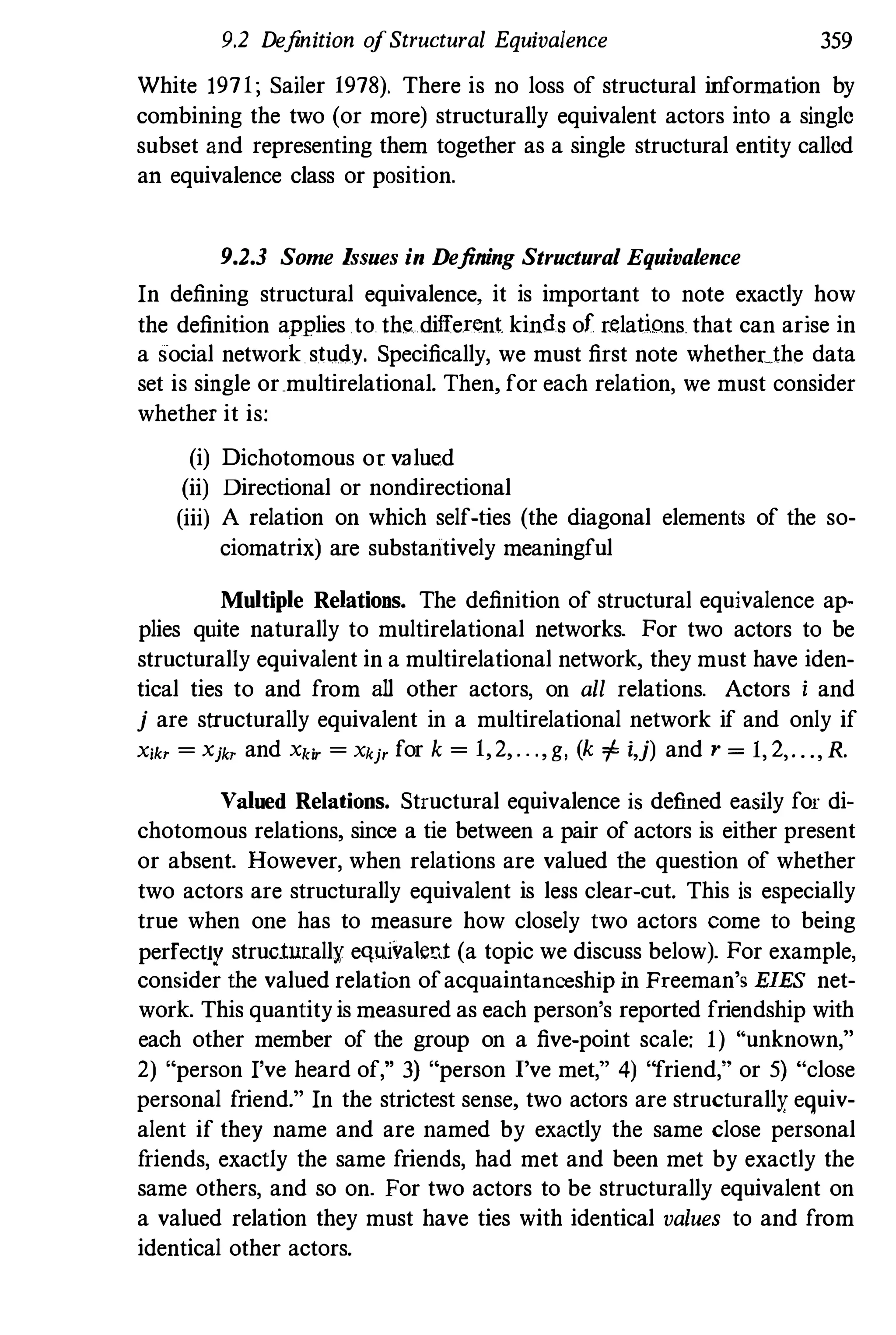 9.2 Definition ofStructural Equivalence 359
White 1971; Sailer 1978). There is no loss of structural information by
combining the two (or more) structurally equivalent actors into a single
subset and representing them together as a single structural entity called
an equivalence class or position.
9.2.3 Some Issues in Defining Structural Equivalence
In defining structural equivalence, it is important to note exactly how
the definition applies to the different kinds of r.elations that can arise in
a social network study. Specifically, we must first note whetheethe data
set is single or.multirelational. Then, for each relation, we must consider
whether it is:
(i) Dichotomous or valued
(ii) Directional or nondirectional
(iii) A relation on which self-ties (the diagonal elements of the so­
ciomatrix) are substantively meaningful
Multiple Relations. The definition of structural equivalence ap­
plies quite naturally to multirelational networks. For two actors to be
structurally equivalent in a multirelational network, they must have iden­
tical ties to and from all other actors, on all relations. Actors i and
j are structurally equivalent in a multirelational network if and only if
X;!a = Xj!a and Xk;, = Xkj, for k = 1,2, . . ., g, (k of i,j) and r = 1, 2,. . ., R.
Valued Relations. Structural equivalence is defined easily for di­
chotomous relations, since a tie between a pair of actors is either present
or absent. However, when relations are valued the question of whether
two actors are structurally equivalent is less clear-cut. This is especially
true when one has to measure how closely two actors come to being
perfectly structurally equivalent (a topic we discuss below). For example,
consider the valued relation ofacquaintanceship in Freeman's EIES net­
work. This quantity is measured as each person's reported friendship with
each other member of the group on a five-point scale: 1) "unknown,"
2) "person I've heard of," 3) "person I've met," 4) "friend," or 5) "close
personal friend." In the strictest sense, two actors are structurally equiv­
alent if they name and are named by exactly the same close personal
friends, exactly the same friends, had met and been met by exactly the
same others, and so on. For two actors to be structurally equivalent on
a valued relation they must have ties with identical values to and from
identical other actors.
 