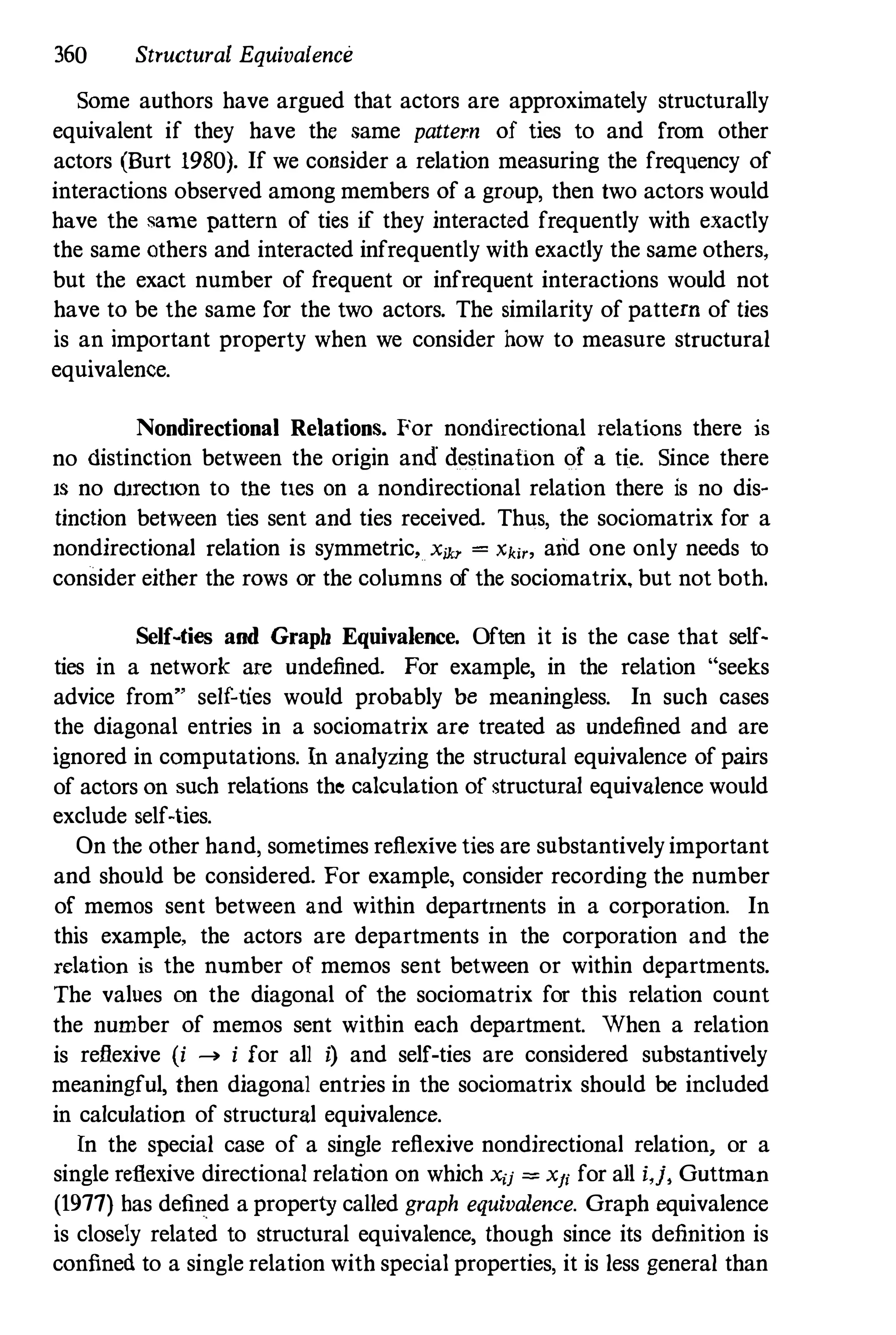 360 Structural Equivalence
Some authors have argued that actors are approximately structurally
equivalent if they have the same pattern of ties to and from other
actors (Burt 1980). If we consider a relation measuring the frequency of
interactions observed among members of a group, then two actors would
have the same pattern of ties if they interacted frequently with exactly
the same others and interacted infrequently with exactly the same others,
but the exact number of frequent or infrequent interactions would not
have to be the same for the two actors. The similarity of pattern of ties
is an important property when we consider how to measure structural
equivalence.
Nondirectional Relations. For nondirectional relations there is
no distinction between the origin and destination of a tie. Since there
IS no dnectlOn to the tIes on a nondirectional relation there is no dis­
tinction between ties sent and ties received. Thus, the sociomatrix for a
nondirectional relation is symmetric, X;Ju- = Xki" arid one only needs to
consider either the rows or the colnmns of the sociomatrix, but not both.
Self-ties and Graph Equivalence. Often it is the case that self­
ties in a network are undefined. For example, in the relation "seeks
advice from" self-ties would probably be meaningless. In such cases
the diagonal entries in a sociomatrix are treated as undefined and are
ignored in computations. In analyzing the structural equivalence of pairs
of actors on such relations the calculation of structural equivalence would
exclude self-ties.
On the other hand, sometimes reflexive ties are substantively important
and should be considered. For example, consider recording the number
of memos sent between and within departtnents in a corporation. In
this example, the actors are departments in the corporation and the
relation is the number of memos sent between or within departments.
The values on the diagonal of the sociomatrix for this relation count
the number of memos sent within each department. When a relation
is reflexive (i .... i for all i) and self-ties are considered substantively
meaningful, then diagonal entries in the sociomatrix should be included
in calculation of structural equivalence.
In the special case of a single reflexive nondirectional relation, or a
single reflexive directional relation on which Xij = Xfi for all i,j, Guttman
(1977) has defined a property called graph equivalence. Graph equivalence
is closely related to structural equivalence, though since its definition is
confined to a single relation with special properties, it is less general than
 