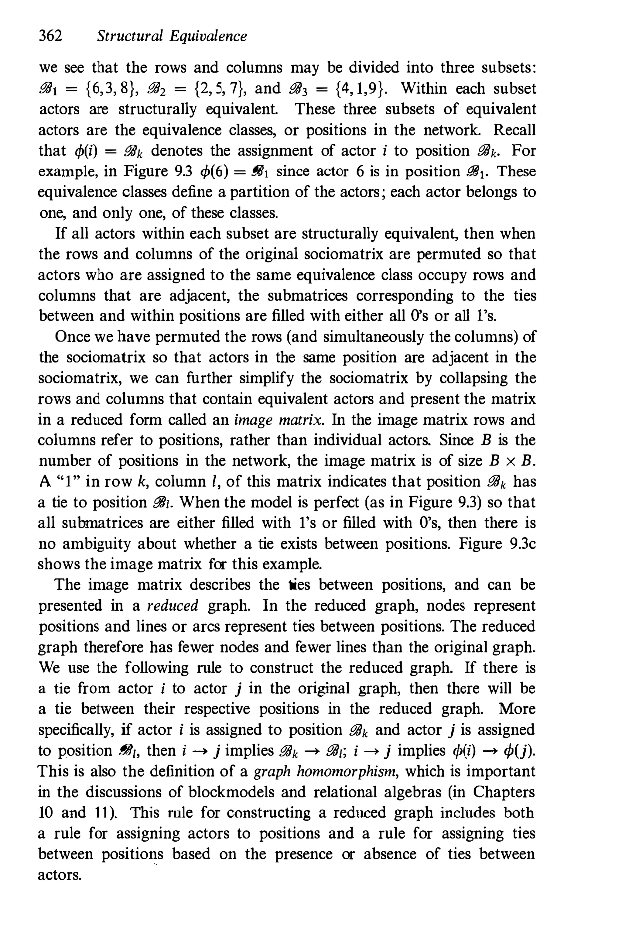 362 Structural Equivalence
we see that the rows and columns may be divided into three subsets:
iJiJ, = {6,3, 8}, iJiJ, = {2, 5, 7}, and iJiJ3 = {4, 1,9}. Within each subset
actors are structurally equivalent. These three subsets of equivalent
actors are the equivalence classes, or positions in the network. Recall
that <I>(i) = iJiJk denotes the assignment of actor i to position iJiJk. For
example, in Figure 9.3 <1>(6) = iJiJ, since actor 6 is in position iJiJ,. These
equivalence classes define a partition of the actors; each actor belongs to
one, and only one, of these classes.
If all actors within each subset are structurally equivalent, then when
the rows and columns of the original sociomatrix are permuted so that
actors who are assigned to the same equivalence class occupy rows and
columns that are adjacent, the submatrices corresponding to the ties
between and within positions are filled with either all O's or alii's.
Once we have permuted the rows (and simultaneously the columns) of
the sociomatrix so that actors in the same position are adjacent in the
sociomatrix, we can further simplify the sociomatrix by collapsing the
rows and columns that contain equivalent actors and present the matrix
in a reduced form called an image matrix. In the image matrix rows and
columns refer to positions, rather than individual actors. Since B is the
number of positions in the network, the image matrix is of size B x B.
A "I" in row k, column /, of this matrix indicates that position iJiJk has
a tie to position iJiJl' When the model is perfect (as in Figure 9.3) so that
all subrnatrices are either filled with 1's or filled with O's, then there is
no ambiguity about whether a tie exists between positions. Figure 9.3c
shows the image matrix for this example.
The image matrix describes the ties between positions, and can be
presented in a reduced graph. In the reduced graph, nodes represent
positions and lines or arcs represent ties between positions. The reduced
graph therefore has fewer nodes and fewer lines than the original graph.
We use the following rule to construct the reduced graph. If there is
a tie from actor i to actor j in the original graph, then there will be
a tie between their respective positions in the reduced graph. More
specifically, if actor i is assigned to position iJiJk and actor j is assigned
to position BIll, then i -> j implies iJiJk -> iJiJl; i -> j implies <I>(i) -> <I>(j).
This is also the definition of a graph homomorphism, which is important
in the discussions of blockmodels and relational algebras (in Chapters
10 and 11). This rule for constructing a reduced graph includes both
a rule for assigning actors to positions and a rule for assigning ties
between positions based on the presence or absence of ties between
actors.
 