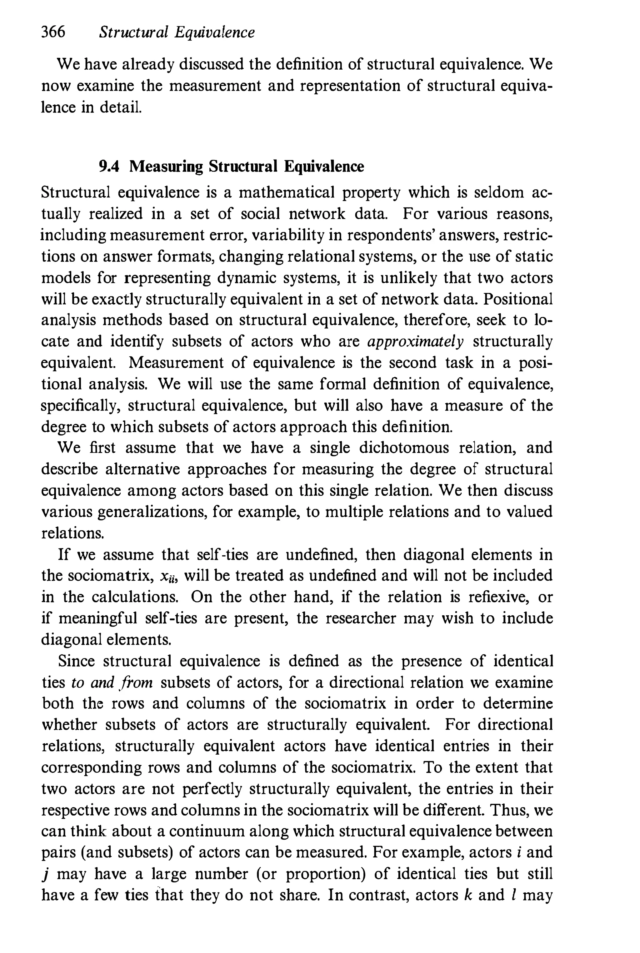 366 Structural Equivalence
We have already discussed the definition of structural equivalence. We
now examine the measurement and representation of structural equiva­
lence in detail.
9.4 Measuring Structural Equivalence
Structural equivalence is a mathematical property which is seldom ac­
tually realized in a set of social network data. For various reasons,
including measurement error, variability in respondents' answers, restric­
tions on answer formats, changing relational systems, or the use of static
models for representing dynamic systems, it is unlikely that two actors
will be exactly structurally equivalent in a set of network data. Positional
analysis methods based on structural equivalence, therefore, seek to lo­
cate and identify subsets of actors who are approximately structurally
equivalent. Measurement of equivalence is the second task in a posi­
tional analysis. We will use the same formal definition of equivalence,
specifically, structural equivalence, but will also have a measure of the
degree to which subsets of actors approach this definition.
We first assume that we have a single dichotomous relation, and
describe alternative approaches for measuring the degree of structural
equivalence among actors based on this single relation. We then discuss
various generalizations, for example, to multiple relations and to valued
relations.
If we assume that self-ties are undefined, then diagonal elements in
the sociomatrix, Xii, will be treated as undefined and will not be included
in the calculations. On the other hand, if the relation is reflexive, or
if meaningful self-ties are present, the researcher may wish to include
diagonal elements.
Since structural equivalence is defined as the presence of identical
ties to and from subsets of actors, for a directional relation we exantine
both the rows and columns of the sociomatrix in order to determine
whether subsets of actors are structurally equivalent. For directional
relations, structurally equivalent actors have identical entries in their
corresponding rows and columns of the sociomatrix. To the extent that
two actors are not perfectly structurally equivalent, the entries in their
respective rows and columns in the sociomatrix will be different. Thus, we
can think about a continuum along which structural equivalence between
pairs (and subsets) of actors can be measured. For example, actors i and
j may have a large number (or proportion) of identical ties but still
have a few ties that they do not share. In contrast, actors k and I may
 
