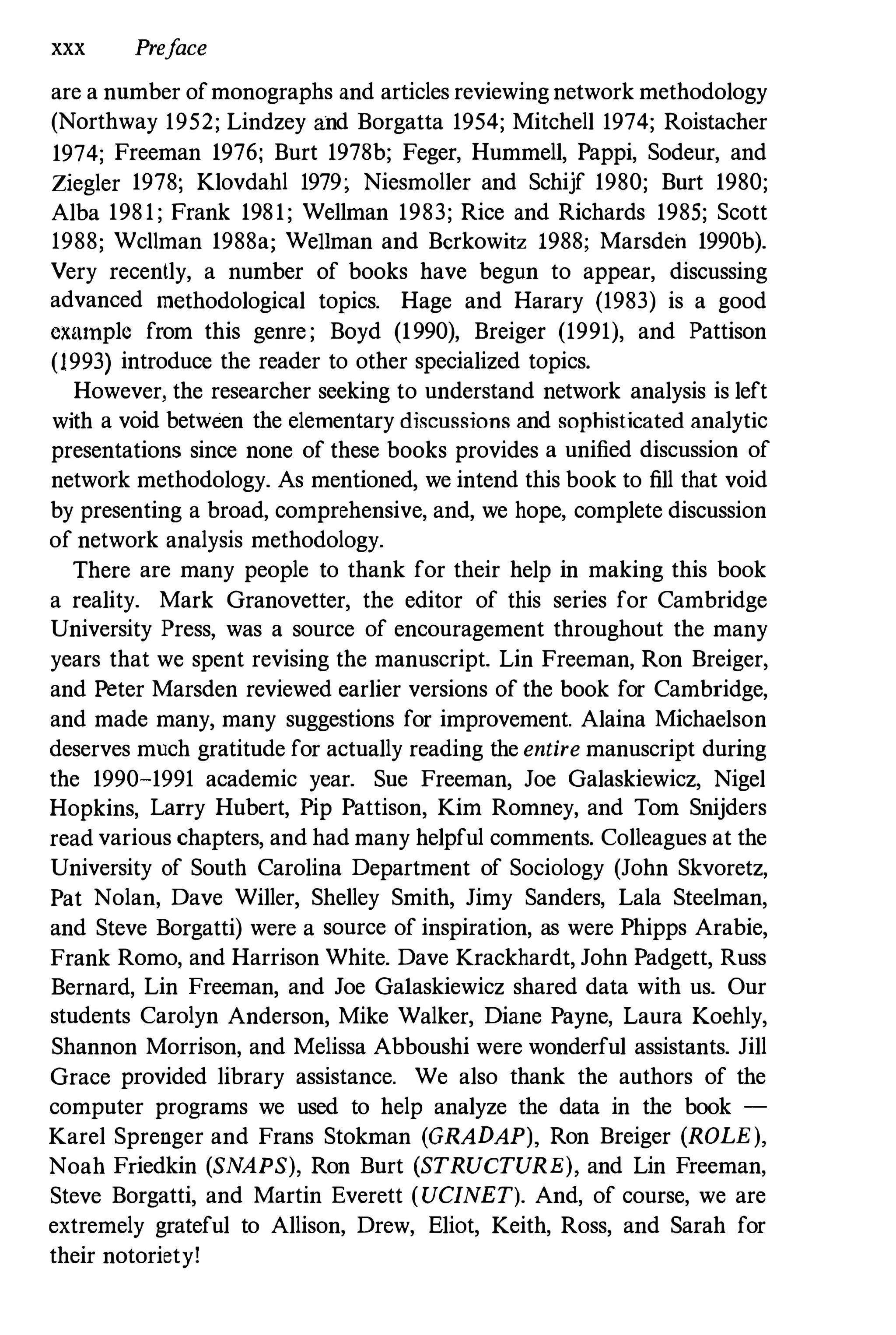 xxx Preface
are a nnmber ofmonographs and articles reviewing network methodology
(Northway 1952; Lindzey and Borgatta 1954; Mitchell 1974; Roistacher
1974; Freeman 1976; Burt 1978b; Feger, Hummell, Pappi, Sodeur, and
Ziegler 1978; Klovdahl 1979; Niesmoller and Schijf 1980; Burt 1980;
Alba 198 1 ; Frank 1981; Wellman 1983; Rice and Richards 1985; Scott
1988; Wc11man 1988a; WeHman and Berkowitz 1988; Marsden 1990b).
Very recently, a number of books have begun to appear, discussing
advanced methodological topics. Hage and Harary (1983) is a good
cxmnplc from this genre ; Boyd (1990), Breiger (1991), and Pattison
(1993) introduce the reader to other specialized topics.
However, the researcher seeking to understand network analysis is left
with a void between the elementary di�cussions and sophisticated analytic
presentations since none of these books provides a unified discussion of
network methodology. As mentioned, we intend this book to fill that void
by presenting a broad, comprehensive, and, we hope, complete discussion
of network analysis methodology.
There are many people to thank for their help in making this book
a reality. Mark Granovetter, the editor of this series for Cambridge
University Press, was a source of encouragement throughout the many
years that we spent revising the manuscript. Lin Freeman, Ron Breiger,
and Peter Marsden reviewed earlier versions of the book for Cambridge,
and made many, many suggestions for improvement. Alaina Michaelson
deserves much gratitude for actually reading the entire manuscript during
the 1990-1991 academic year. Sue Freeman, Joe Galaskiewicz, Nigel
Hopkins, Larry Hubert, Pip Pattison, Kim Romney, and Tom Snijders
read various chapters, and had many helpful comments. Colleagues at the
University of South Carolina Department of Sociology (John Skvoretz,
Pat Nolan, Dave Willer, Shelley Smith, Jimy Sanders, Lala Steelman,
and Steve Borgatti) were a source of inspiration, as were Phipps Arabie,
Frank Romo, and Harrison White. Dave Krackhardt, John Padgett, Russ
Bernard, Lin Freeman, and Joe Ga1askiewicz shared data with us. Our
students Carolyn Anderson, Mike Walker, Diane Payne, Laura Koehly,
Shannon Morrison, and Melissa Abboushi were wonderful assistants. Jill
Grace provided library assistance. We also thank the authors of the
computer programs we used to help analyze the data in the book -
Karel Sprenger and Frans Stokman (GRADAP), Ron Breiger (ROLE),
Noah Friedkin (SNAPS), Ron Burt (STRUCTURE), and Lin Freeman,
Steve Borgatti, and Martin Everett (UCINET). And, of course, we are
extremely grateful to Allison, Drew, Eliot, Keith, Ross, and Sarah for
their notoriety!
 