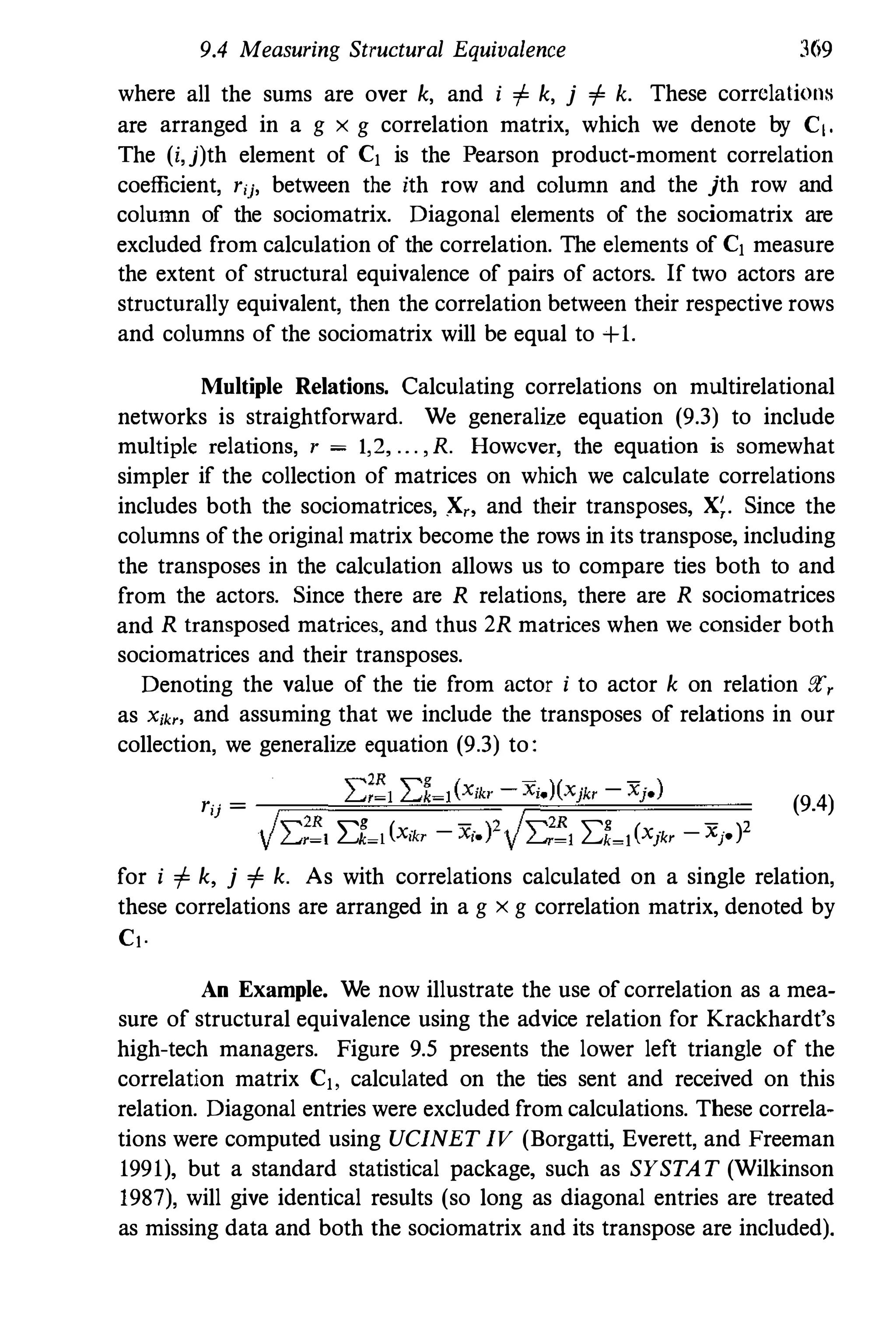 9.4 Measuring Structural Equivalence 369
where all the sums are over k, and i i= k, j i= k. These corrclati()llH
are arranged in a g x g correlation matrix, which we denote by CI.
The (i,j)th element of C1 is the Pearson product-moment correlation
coefficient, rij, between the ith row and column and the jth row and
column of the sociomatrix. Diagonal elements of the sociomatrix are
excluded from calculation of the correlation. The elements of C1 measure
the extent of structural equivalence of pairs of actors. If two actors are
structurally equivalent, then the correlation between their respective rows
and columns of the sociomatrix will be equal to +1.
Multiple Relations. Calculating correlations on multirelational
networks is straightforward. We generalize equation (9.3) to include
multiple relations, r = 1,2, . .. ,R. However, the equation is somewhat
simpler if the collection of matrices on which we calculate correlations
includes both the sociomatrices, X" and their transposes, X;. Since the
columns of the original matrix become the rows in its transpose, including
the transposes in the calculation allows us to compare ties both to and
from the actors. Since there are R relations, there are R sociomatrices
and R transposed matrices, and thus 2R matrices when we consider both
sociomatrices and their transposes.
Denoting the value of the tie from actor i to actor k on relation gr,
as X;", and assuming that we include the transposes of relations in our
collection, we generalize equation (9.3) to:
rij =
_r=��I:�;��1�I:�1-�1"'( X=, ;:;k'=-r=X;;;,�)(:=x}�'k�' =-=X",i;,;' )===
(9.4)
VI:;!l I:l�l(x,., - x;'?VI:;!l I:t�l(xik, - Xi'?
for i i= k, j i= k. As with correlations calculated on a single relation,
these correlations are arranged in a g x g correlation matrix, denoted by
Cl.
An Example. We now illustrate the use of correlation as a mea­
sure of structural equivalence using the advice relation for Krackhardt's
high-tech managers. Figure 9.5 presents the lower left triangle of the
correlation matrix C1, calculated on the ties sent and received on this
relation. Diagonal entries were excluded from calculations. These correla­
tions were computed using UCINET IV (Borgatti, Everett, and Freeman
1991), but a standard statistical package, such as SYSTAT (Wilkinson
1987), will give identical results (so long as diagonal entries are treated
as missing data and both the sociomatrix and its transpose are included).
 