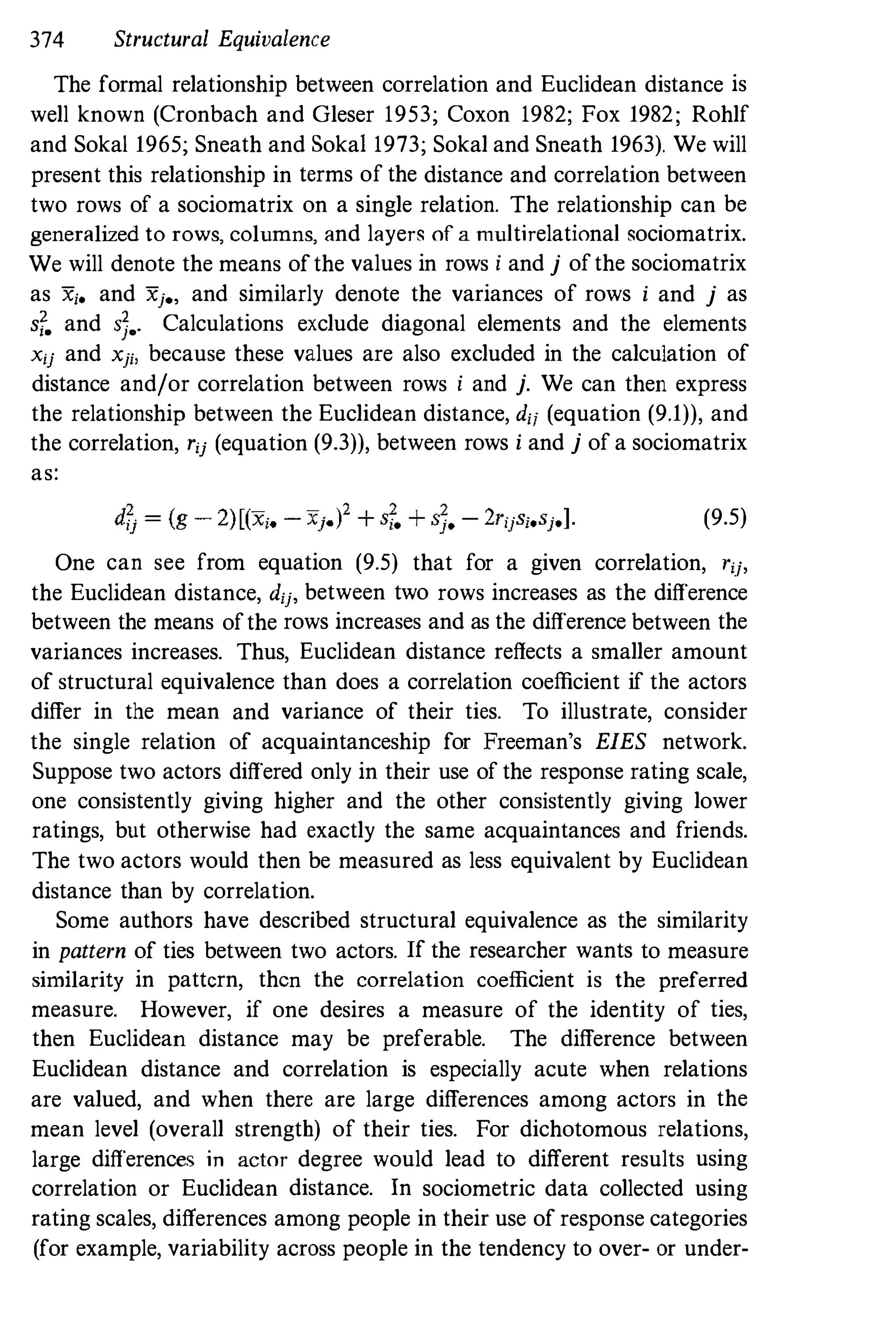 374 Structural Equivalence
The formal relationship between correlation and Euclidean distance is
well known (Cronbach and GIeser 1953; Coxon 1982; Fox 1982; Rohlf
and Soka11965; Sneath and Soka1 1973; Sokal and Sneath 1963). We will
present this relationship in terms of the distance and correlation between
two rows of a sociomatrix on a single relation. The relationship can be
generalized to rows, columns, and layers of a multirelational sociomatrix.
We will denote the means ofthe values in rows i and j ofthe sociomatrix
as Xi_ and Xje, and similarly denote the variances of rows i and j as
sf. and S].. Calculations exclude diagonal elements and the elements
xij and xji, because these values are also excluded in the calculation of
distance and/or correlation between rows i and j. We can then express
the relationship between the Euclidean distance, dii (equation (9.1)), and
the correlation, rij (equation (9.3)), between rows i and j of a sociomatrix
as:
(9.5)
One can see from equation (9.5) that for a given correlation, rij,
the Euclidean distance, dij, between two rows increases as the difference
between the means ofthe rows increases and as the difference between the
variances increases. Thus, Euclidean distance reflects a smaller amount
of structural equivalence than does a correlation coefficient if the actors
differ in the mean and variance of their ties. To illustrate, consider
the single relation of acquaintanceship for Freeman's EIES network.
Suppose two actors differed only in their use of the response rating scale,
one consistently giving higher and the other consistently giving lower
ratings, but otherwise had exactly the same acquaintances and friends.
The two actors would then be measured as less equivalent by Euclidean
distance than by correlation.
Some authors have described structural equivalence as the similarity
in pattern of ties between two actors. If the researcher wants to measure
similarity in pattern, then the correlation coefficient is the preferred
measure. However, if one desires a measure of the identity of ties,
then Euclidean distance may be preferable. The difference between
Euclidean distance and correlation is especially acute when relations
are valued, and when there are large differences among actors in the
mean level (overall strength) of their ties. For dichotomous relations,
large differences in actor degree would lead to different results using
correlation or Euclidean distance. In sociometric data collected using
rating scales, differences among people in their use of response categories
(for example, variability across people in the tendency to over- or under-
 