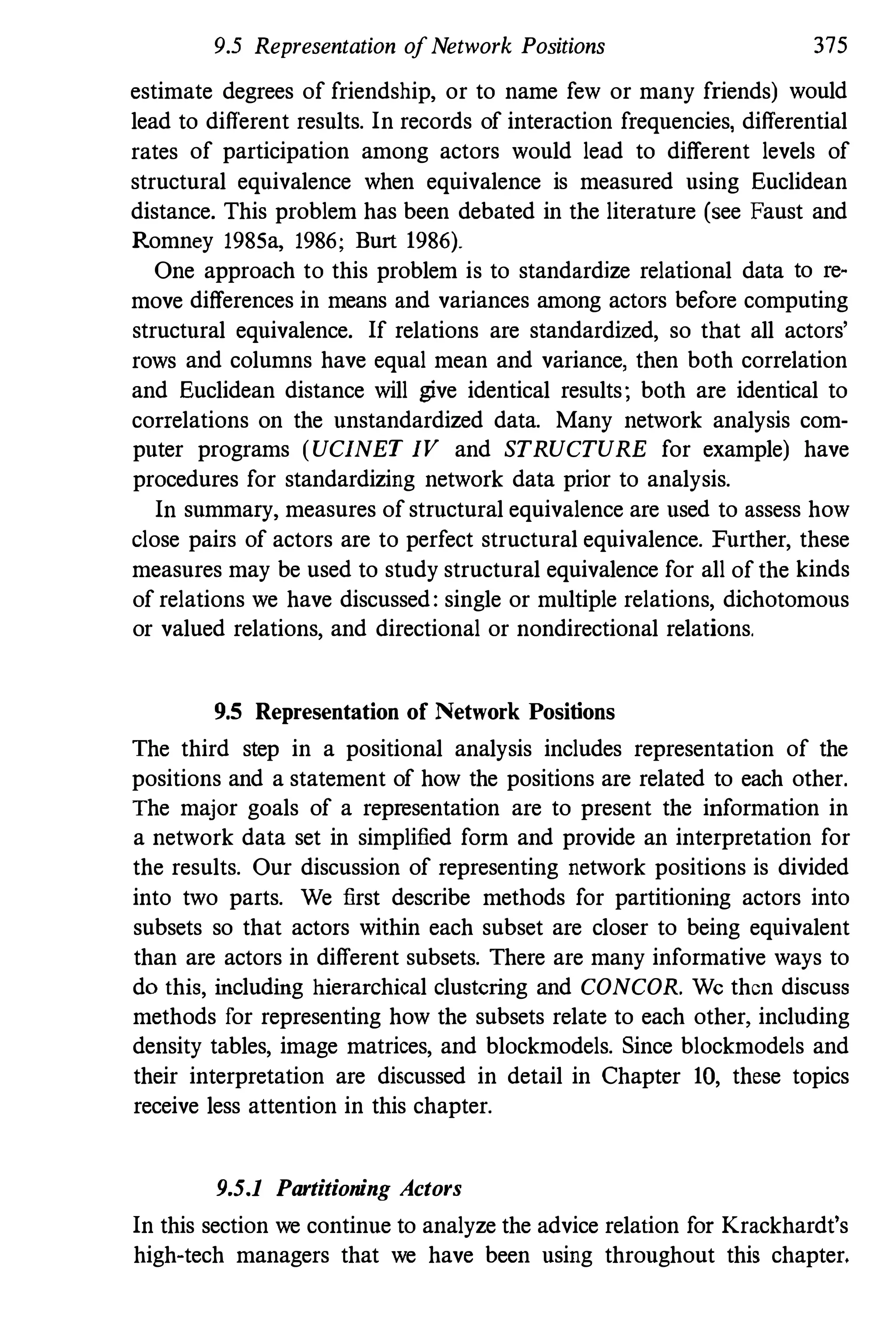 9.5 Representation ofNetwork Positions 375
estimate degrees of friendship, or to name few or many friends) would
lead to different results. In records of interaction frequencies, differential
rates of participation among actors would lead to different levels of
structural equivalence when equivalence is measured using Euclidean
distance. This problem has been debated in the literature (see Faust and
Romney 1985a, 1986; Burt 1986).
One approach to this problem is to standardize relational data to reo
move differences in means and variances among actors before computing
structural equivalence. If relations are standardized, so that all actors'
rows and columns have equal mean and variance, then both correlation
and Euclidean distance will give identical results; both are identical to
correlations on the unstandardized data. Many network analysis com·
puter programs (UCINET IV and STRUCTURE for example) have
procedures for standardizing network data prior to analysis.
In summary, measures of structural equivalence are used to assess how
close pairs of actors are to perfect structural equivalence. Further, these
measures may be used to study structural equivalence for all of the kinds
of relations we have discussed: single or multiple relations, dichotomous
or valued relations, and directional or nondirectional relations.
9.5 Representation of Network Positions
The third step in a positional analysis includes representation of the
positions and a statement of how the positions are related to each other.
The major goals of a representation are to present the information in
a network data set in simplified form and provide an interpretation for
the results. Our discussion of representing network positions is divided
into two parts. We first describe methods for partitioning actors into
subsets so that actors within each subset are closer to being equivalent
than are actors in different subsets. There are many informative ways to
do this, including hierarchical clustering and CONCOR. We then discuss
methods for representing how the subsets relate to each other, including
density tables, image matrices, and blockmodels. Since blockmodels and
their interpretation are discussed in detail in Chapter 10, these topics
receive less attention in this chapter.
9.5.1 Partitioning Actors
In this section we continue to analyze the advice relation for Krackhardt's
high·tech managers that we have been using throughout this chapter.
 