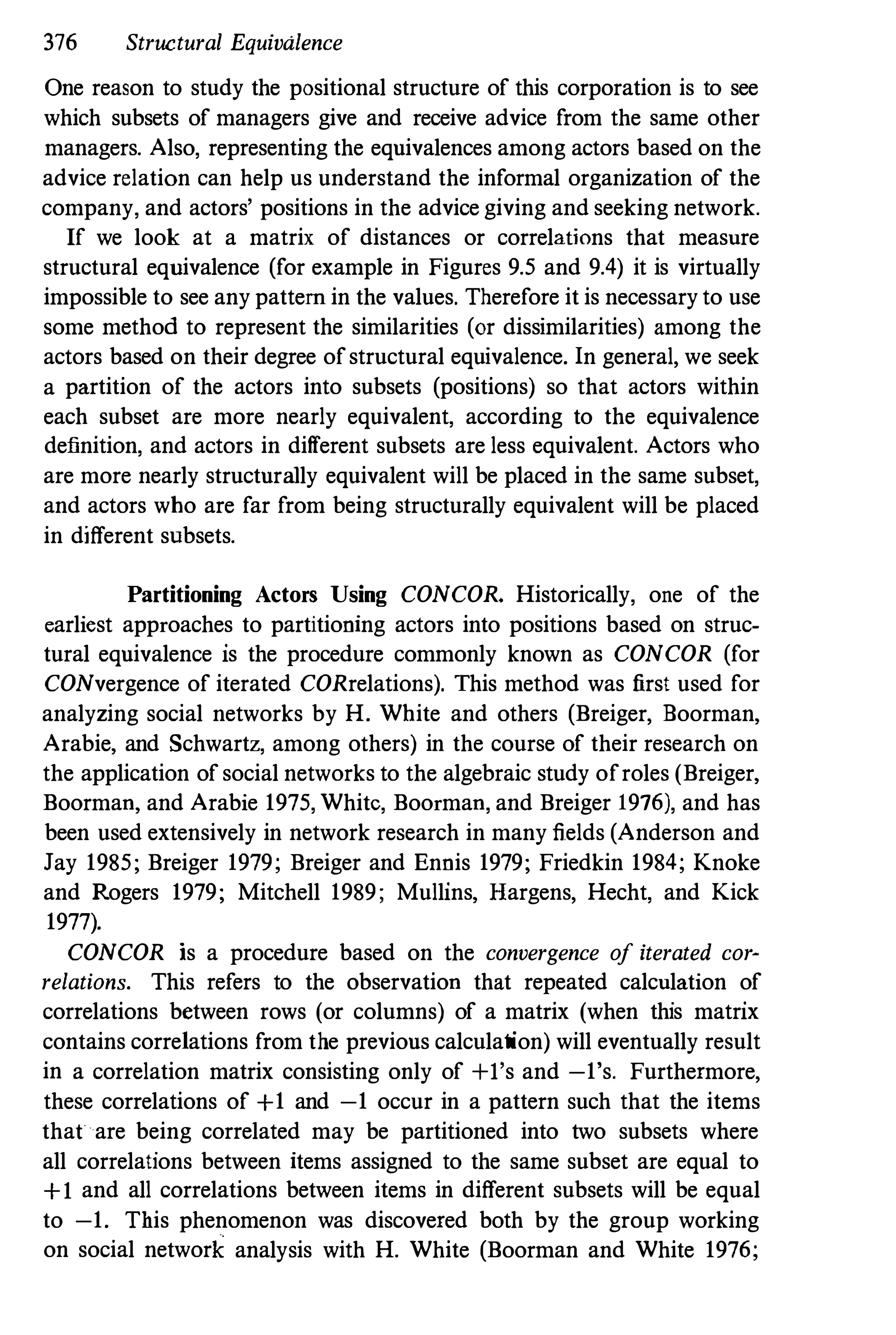 376 Structural Equivalence
One reason to study the positional structure of this corporation is to see
which subsets of managers give and receive advice from the same other
managers. Also, representing the eqnivalences among actors based on the
advice relation can help us understand the informal organization of the
company, and actors' positions in the advice giving and seeking network.
If we look at a matrix of distances or correlations that measure
structural equivalence (for example in Figures 9.5 and 9.4) it is virtually
impossible to see any pattern in the values. Therefore it is necessary to use
some method to represent the similarities (or dissimilarities) among the
actors based on their degree of structural equivalence. In general, we seek
a partition of the actors into subsets (positions) so that actors within
each subset are more nearly equivalent, according to the equivalence
definition, and actors in different subsets are less equivalent. Actors who
are more nearly structnrally equivalent will be placed in the same subset,
and actors who are far from being structurally equivalent will be placed
in different subsets.
Partitioning Actors Using CONCOR. Historically, one of the
earliest approaches to partitioning actors into positions based on struc­
tural eqnivalence is the procedure commonly known as CONCOR (for
CONvergence of iterated CORrelations). This method was first used for
analyzing social networks by H. Wbite and others (Breiger, Boorman,
Arabie, and Schwartz, among others) in the course of their research on
the application of social networks to the algebraic study of roles (Breiger,
Boorman, and Arabie 1975, White, Boorman, and Breiger 1976), and has
been used extensively in network research in many fields (Anderson and
Jay 1985; Breiger 1979; Breiger and Ennis 1979; Friedkin 1984; Knoke
and Rogers 1979; Mitchell 1989; Mullins, Hargens, Hecht, and Kick
1977).
CONCOR is a procedure based on the convergence of iterated cor­
relations. This refers to the observation that repeated calculation of
correlations between rows (or columns) of a matrix (when this matrix
contains correlations from the previons calculation) will eventually result
in a correlation matrix consisting only of +I's and -1's. Furthermore,
these correlations of +1 and -1 occur in a pattern such that the items
that are being correlated may be partitioned into two subsets where
all correlations between items assigned to the same subset are equal to
+1 and all correlations between items in different subsets will be equal
to -1. This phenomenon was discovered both by the group working
on social network analysis with H. White (Boorman and White 1976;
 