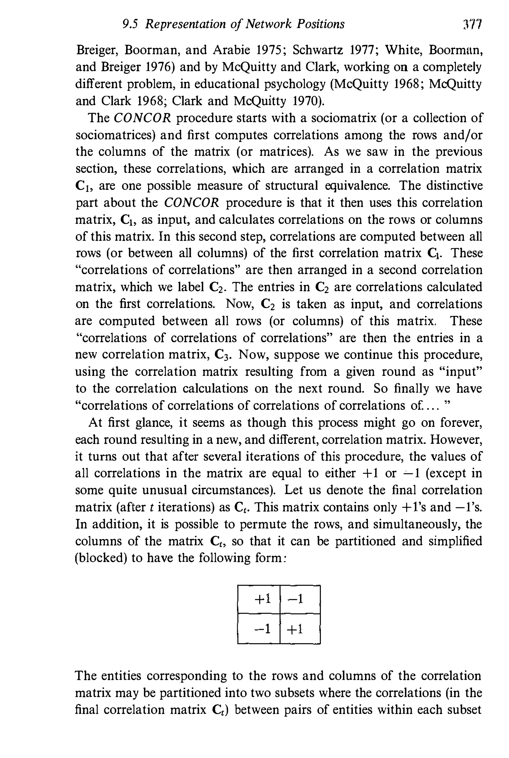 9.5 Representation ofNetwork Positions 3TI
Breiger, Boorman, and Arabie 1975; Schwartz 1977; White, Boorman,
and Breiger 1976) and by McQuitty and Clark, working on a completely
different problem, in educational psychology (McQuitty 1968; MCQuitty
and Clark 1968; Clark and McQuitty 1970).
The CONCOR procedure starts with a sociomatrix (or a collection of
sociomatrices) and first computes correlations among the rows and/or
the columns of the matrix (or matrices). As we saw in the previous
section, these correlations, which are arranged in a correlation matrix
Cj, are one possible measure of structural equivalence. The distinctive
part about the CONCOR procedure is that it then uses this correlation
matrix, Cl, as input, and calculates correlations on the rows or columns
ofthis matrix. In this second step, correlations are computed between all
rows (or between all columns) of the first correlation matrix Cl. These
"correlations of correlations" are then arranged in a second correlation
matrix, which we label C2. The entries in C2 are correlations calculated
on the first correlations. Now, C2 is taken as input, and correlations
are computed between all rows (or columns) of this matrix. These
"correlations of correlations of correlations" are then the entries in a
new correlation matrix, C3. Now, suppose we continue this procedure,
using the correlation matrix resulting from a given round as "input"
to the correlation calculations on the next round. So finally we have
"correlations of correlations of correlations ofcorrelations of . . . "
At first glance, it seems as though this process might go on forever,
each round resulting in a new, and different, correlation matrix. However,
it turns out that after several iterations of this procedure, the values of
all correlations in the matrix are equal to either +1 or � 1 (except in
some quite unusual circumstances). Let us denote the final correlation
matrix (after t iterations) as Ct. This matrix contains only +I's and -1's.
In addition, it is possible to permute the rows, and simultaneously, the
columns of the matrix Ct, so that it can be partitioned and simplified
(blocked) to have the following form:
�
�
The entities corresponding to the rows and columns of the correlation
matrix may be partitioned into two subsets where the correlations (in the
final correlation matrix Ct) between pairs of entities within each subset
 