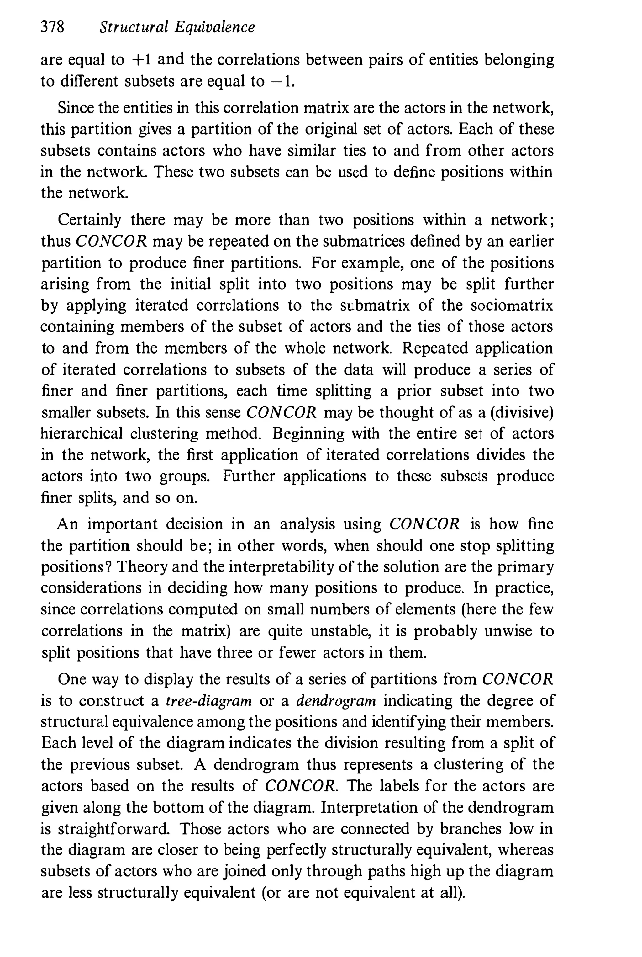 378 Structural Equivalence
are equal to +1 and the correlations between pairs of entities belonging
to different subsets are equal to -1.
Since the entities in this correlation matrix are the actors in the network,
this partition gives a partition ofthe original set of actors. Each of these
subsets contains actors who have similar ties to and from other actors
in the network. These two subsets can be used to define positions within
the network.
Certainly there may be more than two positions within a network;
thus CONCOR may be repeated on the submatrices defined by an earlier
partition to produce finer partitions. For example, one of the positions
arising from the initial split into two positions may be split further
by applying iterated correlations to the submatrix of the sociomatrix
containing members of the subset of actors and the ties of those actors
to and from the members of the whole network. Repeated application
of iterated correlations to subsets of the data will produce a series of
finer and finer partitions, each time splitting a prior subset into two
smaller subsets. In this sense CONCOR may be thought of as a (divisive)
hierarchical clustering method. Beginning with the entire set of actors
in the network, the first application of iterated correlations divides the
actors into two groups. Further applications to these subsets produce
finer splits, and so on.
An important decision in an analysis using CONCOR is how fine
the partition should be; in other words, when should one stop splitting
positions? Theory and the interpretability ofthe solution are the primary
considerations in deciding how many positions to produce. In practice,
since correlations computed on small numbers of elements (here the few
correlations in the matrix) are quite unstable, it is probably unwise to
split positions that have three or fewer actors in them.
One way to display the results of a series of partitions from CONCOR
is to construct a tree-diagram or a dendrogram indicating the degree of
structural equivalence among the positions and identifying their members.
Each level of the diagram indicates the division resulting from a split of
the previous subset. A dendrogram thus represents a clustering of the
actors based on the results of CONCOR. The labels for the actors are
given along the bottom ofthe diagram. Interpretation of the dendrogram
is straightforward. Those actors who are connected by branches low in
the diagram are closer to being perfectly structurally equivalent, whereas
subsets ofactors who are joined only through paths high up the diagram
are less structurally equivalent (or are not equivalent at all).
 