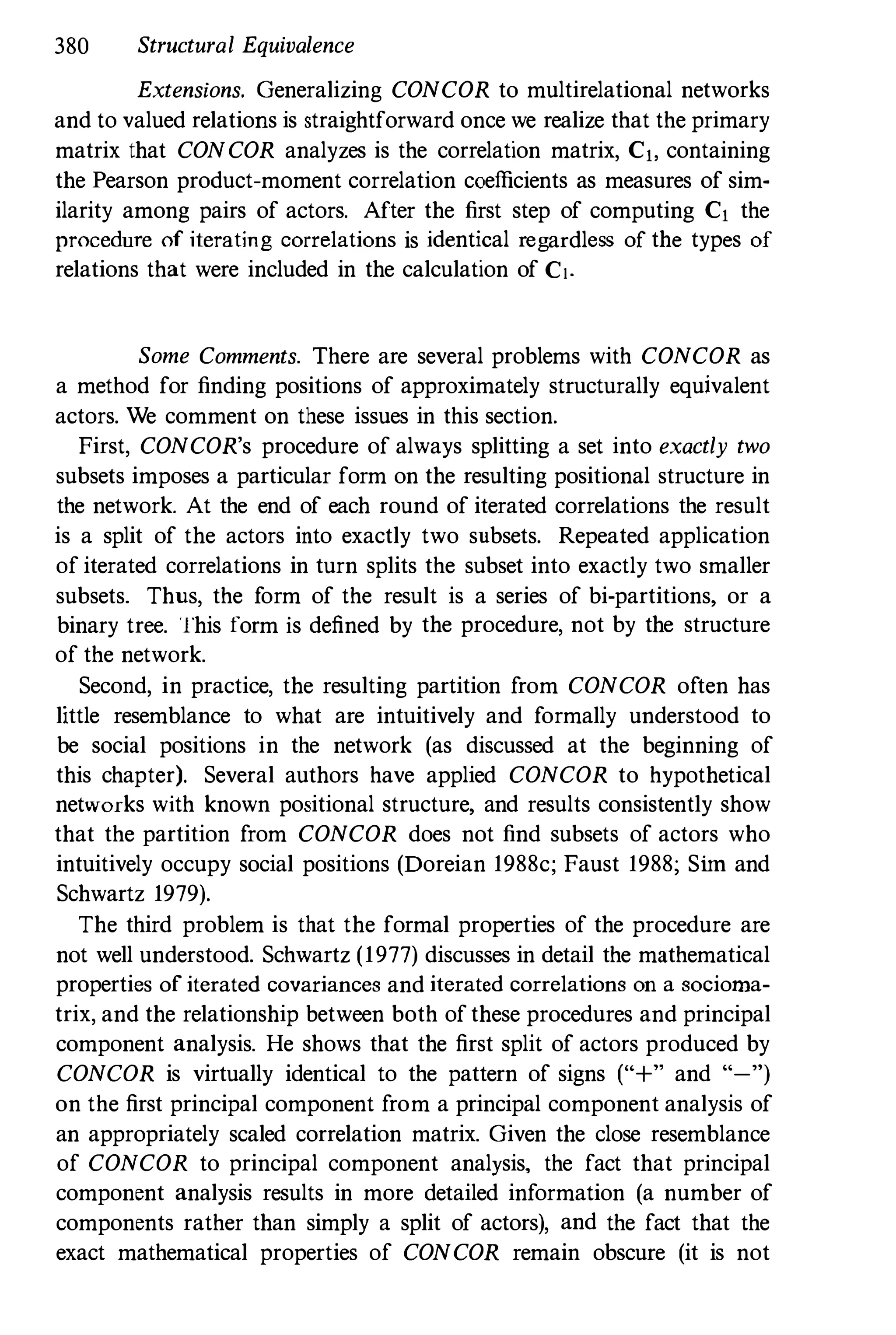 380 Structural Equivalence
Extensions. Generalizing CONCOR to multirelational networks
and to valued relations is straightforward once we realize that the primary
matrix that CONCOR analyzes is the correlation matrix, Cj, containing
the Pearson product-moment correlation coefficients as measures of sim­
ilarity among pairs of actors. After the first step of computing Cj the
procedure of iterating correlations is identical regardless of the types of
relations that were included in the calculation of C!.
Some Comments. There are several problems with CONCOR as
a method for finding positions of approximately structurally equivalent
actors. We comment on these issues in this section.
First, CONCOR's procedure of always splitting a set into exactly two
subsets imposes a particular form on the resulting positional structure in
the network. At the end of each round of iterated correlations the result
is a split of the actors into exactly two subsets. Repeated application
of iterated correlations in turn splits the subset into exactly two smaller
subsets. Thus, the form of the result is a series of bi-partitions, or a
binary tree. This form is defined by the procedure, not by the structure
of the network.
Second, in practice, the resulting partition from CONCOR often has
little resemblance to what are intuitively and formally understood to
be social positions in the network (as discussed at the beginning of
this chapter). Several authors have applied CONCOR to hypothetical
networks with known positional structure, and results consistently show
that the partition from CONCOR does not find subsets of actors who
intuitively occupy social positions (Doreian 1988c; Faust 1988; Sim and
Schwartz 1979).
The third problem is that the formal properties of the procedure are
not well understood. Schwartz (1977) discusses in detail the mathematical
properties of iterated covariances and iterated correlations on a socioma­
trix, and the relationship between both ofthese procedures and principal
component analysis. He shows that the first split of actors produced by
CONCOR is virtually identical to the pattern of signs ("+" and "-")
on the first principal component from a principal component analysis of
an appropriately scaled correlation matrix. Given the close resemblance
of CONCOR to principal component analysis, the fact that principal
component analysis results in more detailed information (a number of
components rather than simply a split of actors), and the fact that the
exact mathematical properties of CONCOR remain obscure (it is not
 
