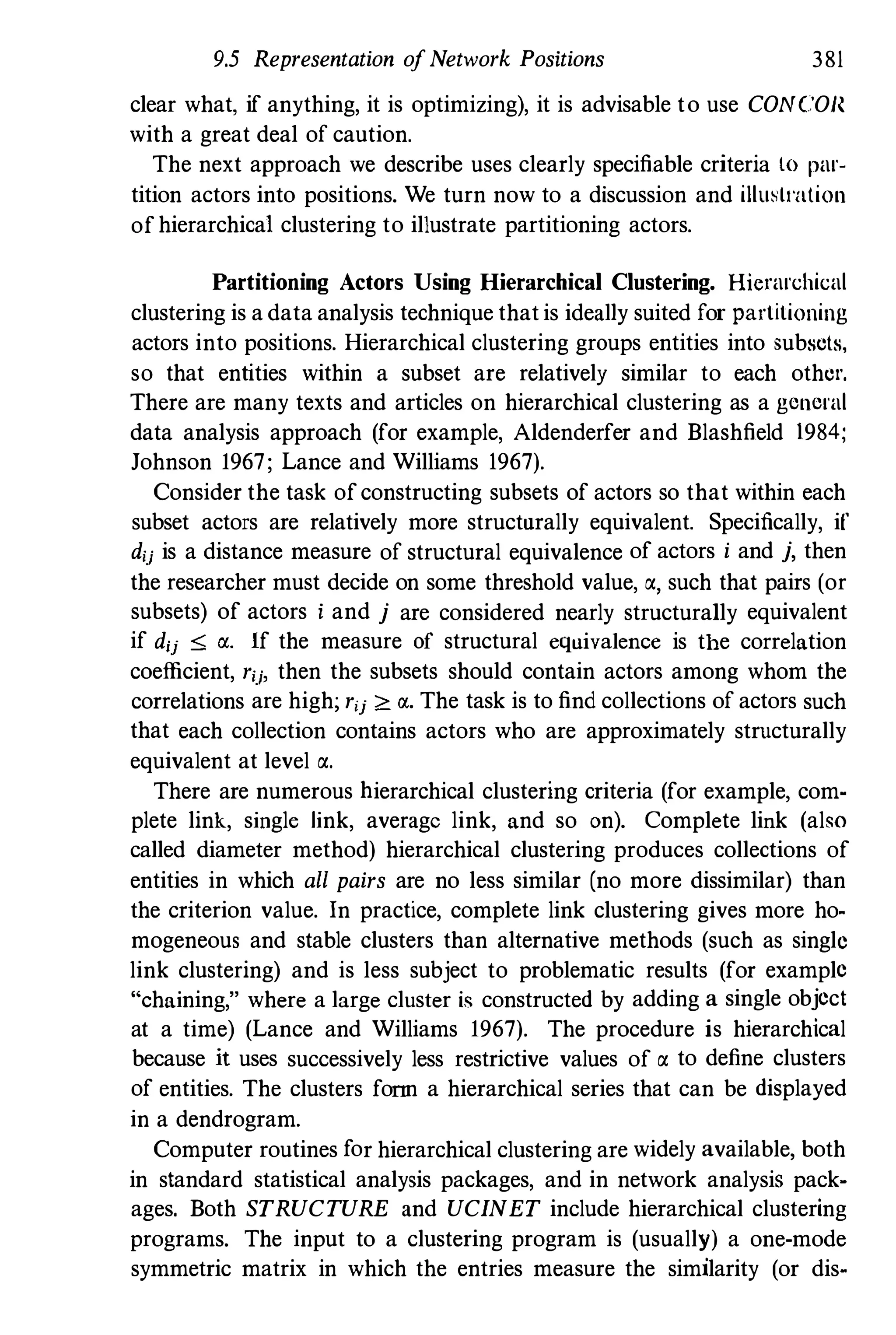 9.5 Representation ofNetwork Positions 381
clear what. if anything, it is optimizing), it is advisable to use CONCO}{
with a great deal of caution.
The next approach we describe uses clearly specifiable criteria to par­
tition actors into positions. We turn now to a discussion and iIlusll'alion
ofhierarchical clustering to illustrate partitioning actors.
Partitioning Actors Using Hierarchical Clustering. Hierarchical
clustering is a data analysis technique thatis ideally suited for partitioning
actors into positions. Hierarchical clustering groups entities into subsets,
so that entities within a subset are relatively similar to each other.
There are many texts and articles on hierarchical clustering as a general
data analysis approach (for example, Aldenderfer and Blashfield 1984;
Johnson 1967; Lance and Williams 1967).
Consider the task ofconstructing subsets of actors so that within each
subset actors are relatively more structnrally equivalent. Specifically, if
dij is a distance measure of structural equivalence of actors i and j,then
the researcher must decide on some threshold value, a, such that pairs (or
subsets) of actors i and j are considered nearly structurally equivalent
if dij ::s;; rx. If the measure of structural equivalence is the correlation
coefficient, rij, then the subsets should contain actors among whom the
correlations are high; rij ;0: IJ.. The task is to find collections of actors such
that each collection contains actors who are approximately structurally
equivalent at level a.
There are numerous hierarchical clustering criteria (for example, com­
plete link, single link, average link, and so on). Complete link (also
called diameter method) hierarchical clustering produces collections of
entities in which all pairs are no less similar (no more dissimilar) than
the criterion value. In practice, complete link clustering gives more ho­
mogeneous and stable clusters than alternative methods (such as single
link clustering) and is less subject to problematic results (for example
"chaining," where a large cluster is constructed by adding a single object
at a time) (Lance and Williams 1967). The procedure is hierarchical
because it uses successively less restrictive values of a to define clusters
of entities. The clusters fonn a hierarchical series that can be displayed
in a dendrogram.
Computer routines for hierarchical clustering are widely available,both
in standard statistical analysis packages, and in network analysis pack­
ages. Both STRUCTURE and UCINET include hierarchical clustering
programs. The input to a clustering program is (usually) a one-mode
symmetric matrix in which the entries measure the similarity (or dis-
 