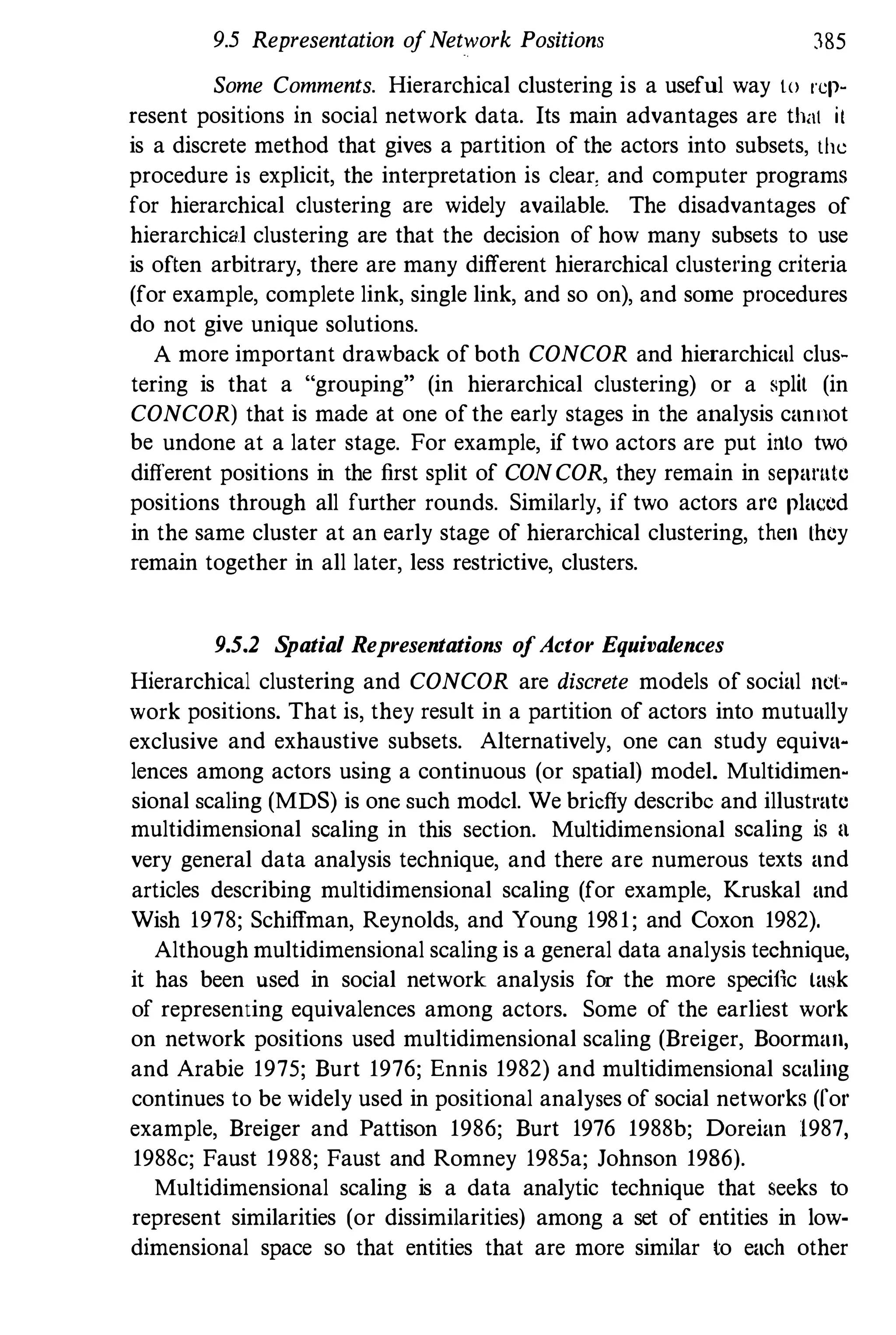 9.5 Representation ofNetwork Positions 385
Some Comments. Hierarchical clustering is a useful way to rep­
resent positions in social network data. Its main advantages are thill il
is a discrete method that gives a partition of the actors into subsets. the
procedure is explicit, the interpretation is clear, and computer programs
for hierarchical clustering are widely available. The disadvantages of
hierarchical clustering are that the decision of how many subsets to use
is often arbitrary, there are many different hierarchical clustering criteria
(for example, complete link, single link, and so on), and some procedures
do not give unique solutions.
A more important drawback of both CONCOR and hierarchical clus­
tering is that a "grouping" (in hierarchical clustering) or a split (in
CONCOR) that is made at one ofthe early stages in the analysis canllot
be undone at a later stage. For example, if two actors are put into two
different positions in the first split of CONCOR, they remain in sepamle
positions through all further rounds. Similarly, if two actors arc placed
in the same cluster at an early stage of hierarchical clustering, then Lhey
remain together in all later, less restrictive, clusters.
9.5.2 Spatial Representations ofActor Equivalences
Hierarchical clustering and CONCOR are discrete models of social net­
work positions. That is, they result in a partition of actors into mutually
exclusive and exhaustive subsets. Alternatively, one can study equiva­
lences among actors using a continuous (or spatial) model. Multidimen­
sional scaling (MDS) is one such model. We briefly describe and illustrate
multidimensional sealing in this section. Multidimensional sealing is II
very general data analysis technique, and there are numerous texts and
articles describing multidimensional scaling (for example, Kruskal and
Wish 1978; Schiffman, Reynolds, and Young 1981; and Coxon 1982).
Although multidimensional scaling is a general data analysis technique,
it has been used in social network analysis for the more specific ta�k
of representing equivalences among actors. Some of the earliest work
on network positions used multidimensional scaling (Breiger, Boorman,
and Arabie 1975; Burt 1976; Ennis 1982) and multidimensional scaling
continues to be widely used in positional analyses of social networks (for
example, Breiger and Pattison 1986; Burt 1976 1988b; Doreian 1987,
1988c; Faust 1988; Faust and Romney 1985a; Johnson 1986).
Multidimensional scaling is a data analytic technique that seeks to
represent similarities (or dissimilarities) among a set of entities in low­
dimensional space so that entities that are more similar to each other
 