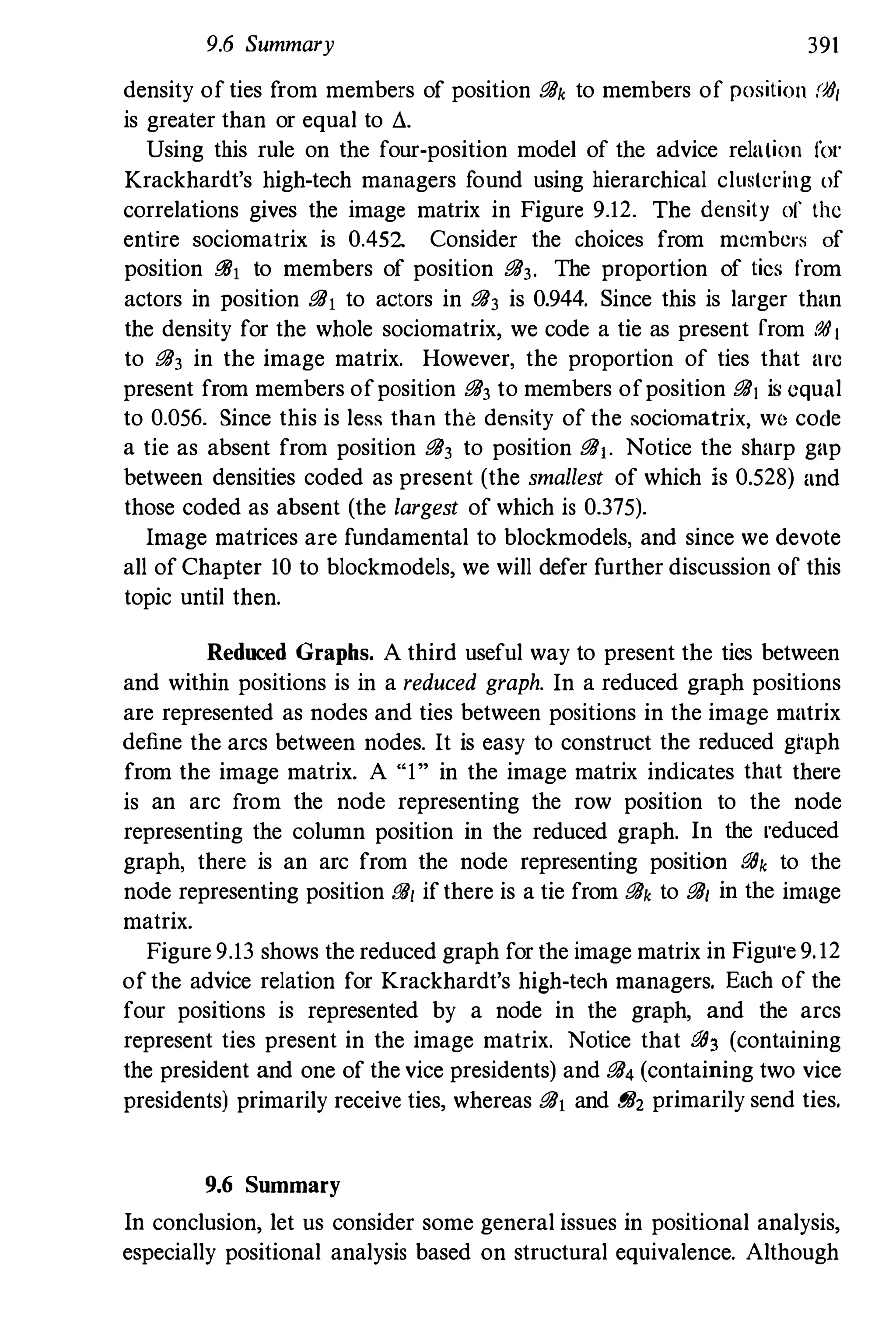9.6 Summary 391
density of ties from members of position i!!Jk to members of position ($/
is greater than or equal to li.
Using this rule on the four-position model of the advice relalion Itll'
Krackhardt's high-tech managers found using hierarchical clustering of
correlations gives the image matrix in Figure 9.12. The density of thc
entire sociomatrix is 0.452 Consider the choices from member:.; of
position i!!Jj to members of position i!!J3. The proportion of tics from
actors in position i!!Jj to actors in i!!J3 is 0.944. Since this is larger than
the density for the whole sociomatrix, we code a tie as present [rom ($I
to i!!J3 in the image matrix. However, the proportion of ties that am
present from members ofposition i!!J3 to members ofposition i!!J1 is equal
to 0.056. Since this is less than the density of the sociomatrix, we code
a tie as absent from position i!!J3 to position i!!Jj. Notice the sharp gap
between densities coded as present (the smallest of which is 0.528) and
those coded as absent (the largest of which is 0.375).
Image matrices are fundamental to blockmodels, and since we devote
all of Chapter 10 to blockmodels, we will defer further discussion of this
topic until then.
Reduced Graphs. A third useful way to present the tics between
and within positions is in a reduced graph. In a reduced graph positions
are represented as nodes and ties between positions in the image matrix
define the arcs between nodes. It is easy to construct the reduced gtaph
from the image matrix. A "1" in the image matrix indicates that there
is an arc from the node representing the row position to the node
representing the column position in the reduced graph. In the reduced
graph, there is an arc from the node representing position i!!Jk to the
node representing position i!!J/ if there is a tie from i!!Jk to i!!J/ in the image
matrix.
Figure 9.13 shows the reduced graph for the image matrix in Figu!'e 9.12
of the advice relation for Krackhardt's high-tech managers. Each of the
four positions is represented by a node in the graph, and the arcs
represent ties present in the image matrix. Notice that i!!J3 (containing
the president and one of the vice presidents) and i!!J4 (containing two vice
presidents) primarily receive ties, whereas i!!Jj and i!!J2 primarily send ties.
9.6 Summary
In conclusion, let us consider some general issues in positional analysis,
especially positional analysis based on structural equivalence. Although
 