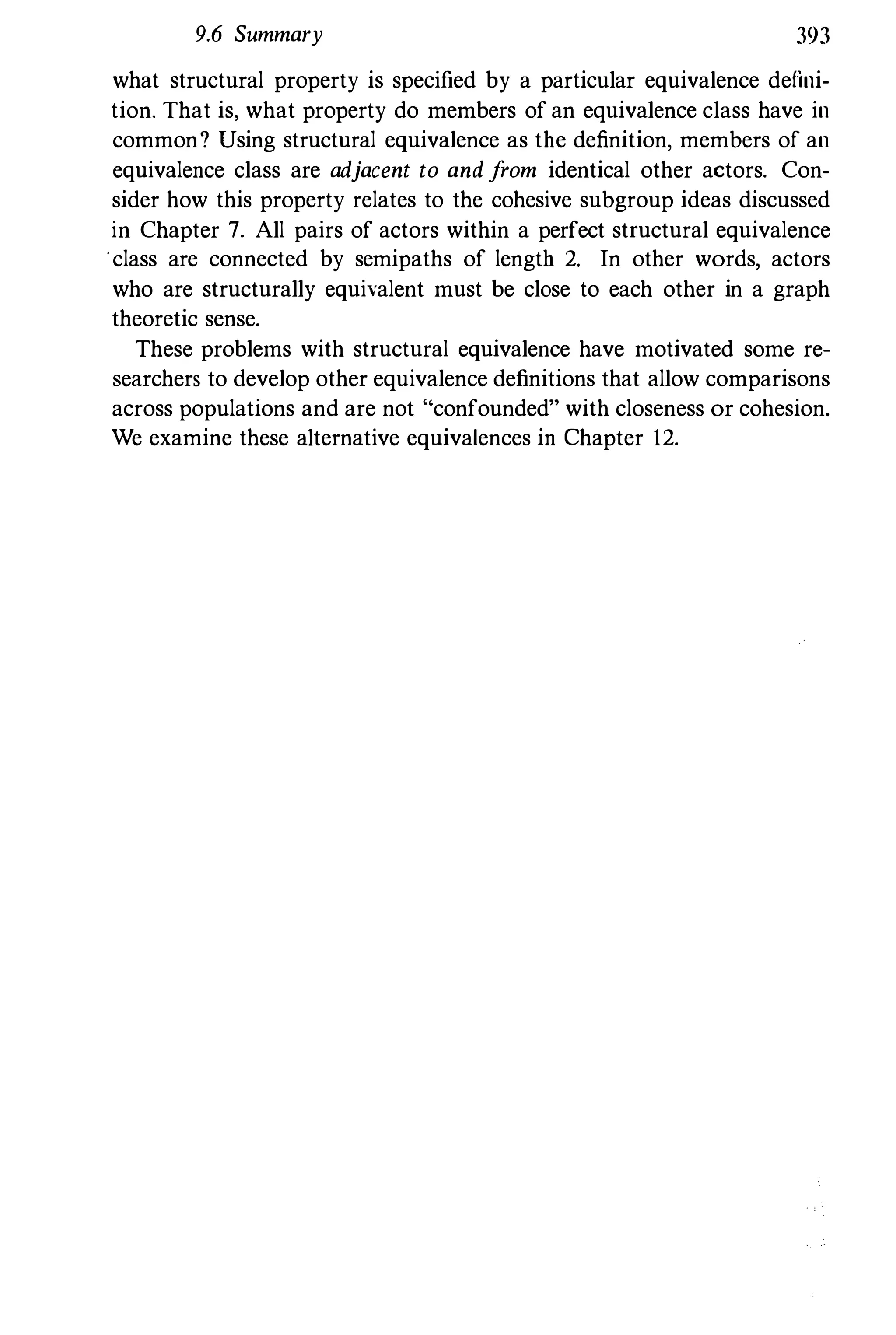 9.6 Summary 393
what structural property is specified by a particular equivalence defini­
tion. That is, what property do members of an equivalence class have in
common? Using structural equivalence as the definition, members of an
equivalence class are adjacent to andfrom identical other actors. Con­
sider how this property relates to the cohesive subgroup ideas discussed
in Chapter 7. All pairs of actors within a perfect structural equivalence
.class are connected by semipaths of length 2. In other words, actors
who are structurally equivalent must be close to each other in a graph
theoretic sense.
These problems with structural equivalence have motivated some re­
searchers to develop other equivalence definitions that allow comparisons
across populations and are not "confounded" with closeness or cohesion.
We examine these alternative equivalences in Chapter 12.
 