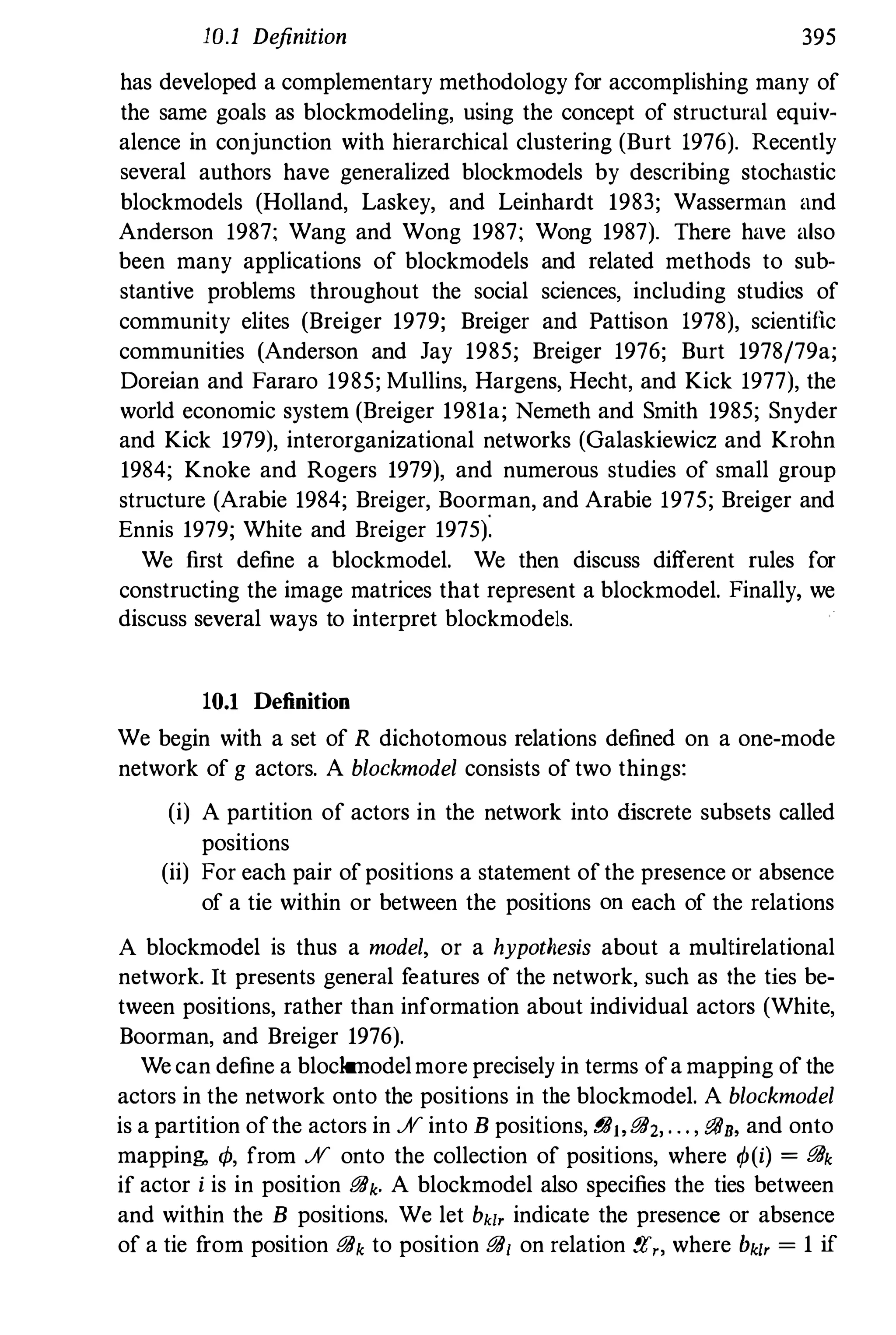 10.1 Definition 395
has developed a complementary methodology for accomplishing many of
the same goals as blockmodeling, using the concept of structural equiv­
alence in conjunction with hierarchical clustering (Burt 1976). Recently
several authors have generalized blockmodels by describing stochastic
blockmodels (Holland, Laskey, and Leinhardt 1983; Wasserman and
Anderson 1987; Wang and Wong 1987; Wong 1987). There have also
been many applications of blockmodels and related methods to sub­
stantive problems throughout the social sciences, including studies of
community elites (Breiger 1979; Breiger and Pattison 1978), scientific
communities (Anderson and Jay 1985; Breiger 1976; Burt 1978/79a;
Doreian and Fararo 1985; Mullins, Hargens, Hecht, and Kick 1977), the
world economic system (Breiger 1981a; Nemeth and Smith 1985; Snyder
and Kick 1979), interorganizational networks (Galaskiewicz and Krohn
1984; Knoke and Rogers 1979), and numerous studies of small group
structure (Arabie 1984; Breiger, Boorman, and Arabie 1975; Breiger and
Ennis 1979; White and Breiger 1975).
We first define a blockmodel. We then discuss different rules for
constructing the image matrices that represent a blockmodel. Finally, we
discuss several ways to interpret blockmodels.
10.1 Definition
We begin with a set of R dichotomous relations defined on a one-mode
network of g actors. A blockmodel consists of two things:
(i) A partition of actors in the network into ruscrete subsets called
positions
(ii) For each pair ofpositions a statement ofthe presence or absence
of a tie within or between the positions on each of the relations
A blockmodel is thus a model, or a hypothesis about a multirelational
network. It presents general features of the network, such as the ties be­
tween positions, rather than information about individual actors (White,
Boorman, and Breiger 1976).
We can define a blockmodelmore precisely in terms ofa mapping ofthe
actors in the network onto the positions in the blockmodel. A blockmodel
is a partition ofthe actors in .;V into B positions, !!ilt,iJD2, . • . , iJD., and onto
mapping, </1, from .;V onto the collection of positions, where cp(i) = iJDk
if actor i is in position iJDk. A blockmodel also specifies the ties between
and within the B positions. We let bkl, indicate the presence or absence
of a tie from position iJDk to position iJD1 on relation !Y."" where bkl, = 1 if
 