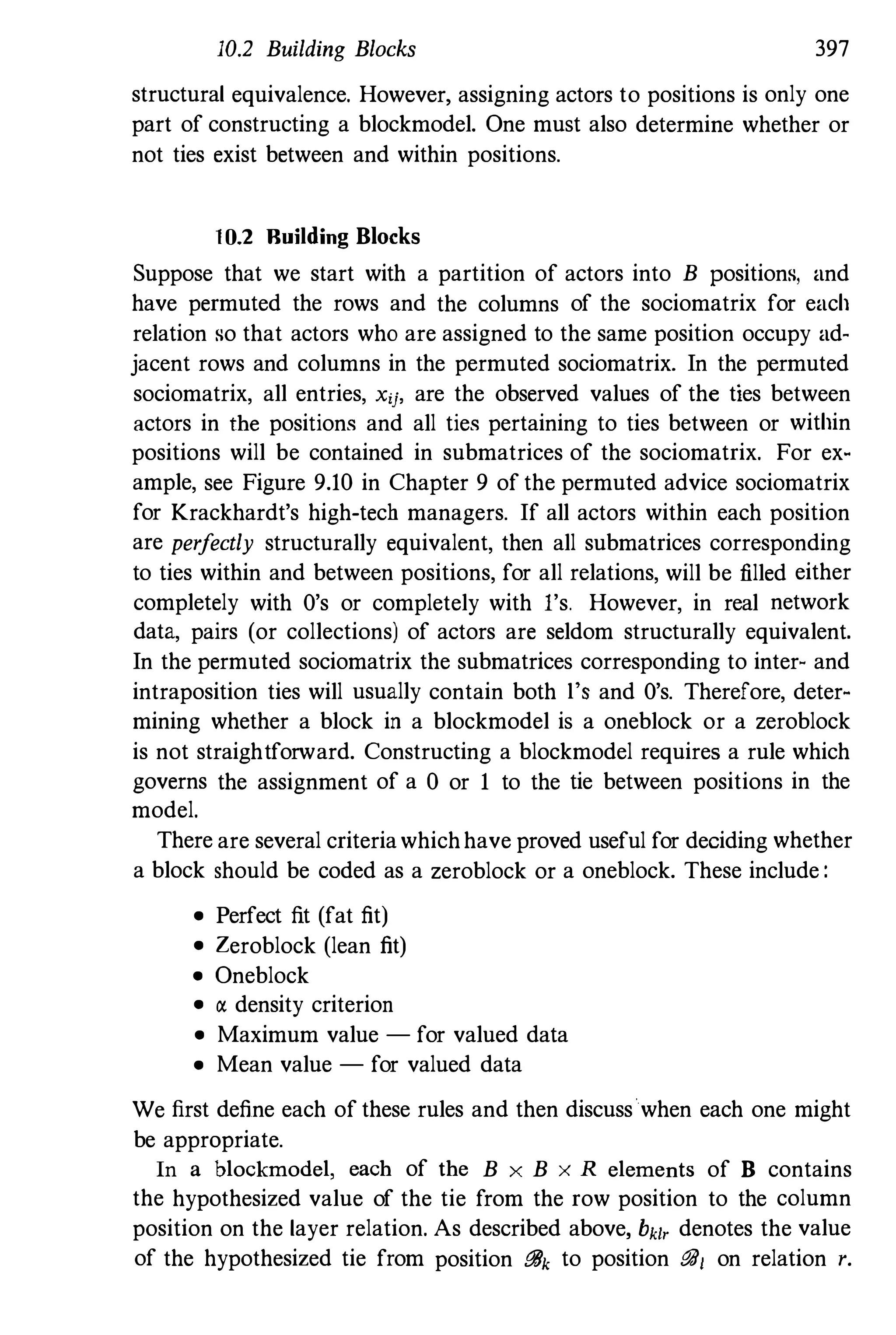 10.2 Building Blocks 397
structural equivalence. However, assigning actors to positions is only one
part of constructing a blockmodel. One must also determine whether or
not ties exist between and within positions.
1 0.2 Building Blocks
Suppose that we start with a partition of actors into B positions, and
have permuted the rows and the columns of the sociomatrix for each
relation so that actors who are assigned to the same position occupy ad­
jacent rows and columns in the permuted sociomatrix. In the permuted
sociomatrix, all entries, xij, are the observed values of the ties between
actors in the positions and all ties pertaining to ties between or within
positions will be contained in submatrices of the sociomatrix. For ex­
ample, see Figure 9.10 in Chapter 9 of the permuted advice sociomatrix
for Krackhardt's high-tech managers. If all actors within each position
are perfectly structurally equivalent, then all submatrices corresponding
to ties within and between positions, for all relations, will be filled either
completely with O's or completely with I's. However, in real network
data, pairs (or collections) of actors are seldom structurally equivalent.
In the permuted sociomatrix the submatrices corresponding to inter- and
intraposition ties will usually contain both l's and O's. Therefore, deter­
mining whether a block in a blockmodel is a oneblock or a zeroblock
is not straightforward. Constructing a blockmodel requires a rule which
governs the assignment of a 0 or 1 to the tie between positions in the
model.
There are several criteriawhichhave proved useful for deciding whether
a block should be coded as a zeroblock or a oneblock. These include :
• Perfect fit (fat fit)
• Zeroblock (lean fit)
• Oneblock
• a density criterion
• Maximum value - for valued data
• Mean value - for valued data
We first define each of these rules and then discuss when each one might
be appropriate.
In a blockmodel, each of the B x B x R elements of B contains
the hypothesized value of the tie from the row position to the column
position on the layer relation. As described above, hi, denotes the value
of the hypothesized tie from position iJ8k to position 881 on relation r.
 
