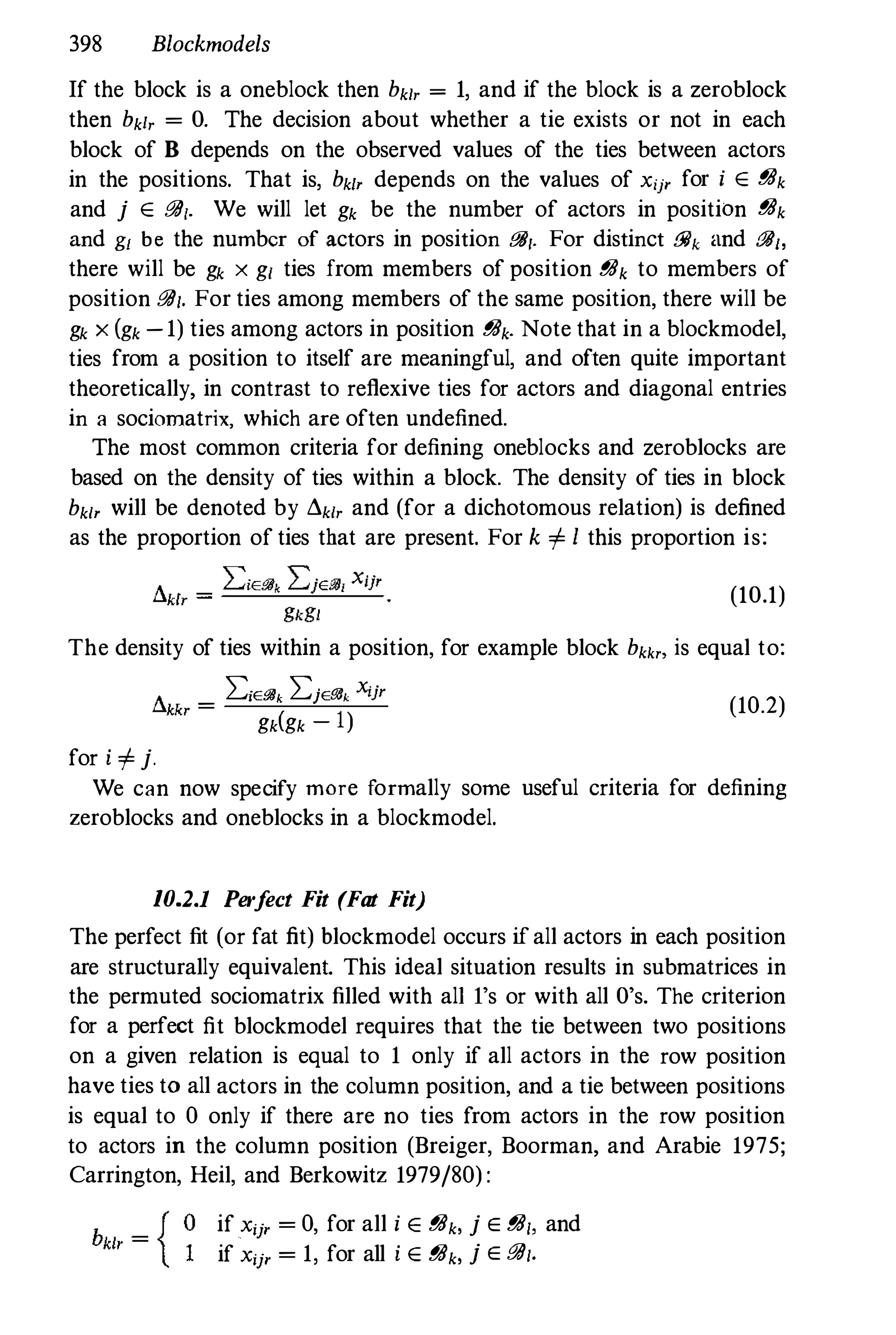 398 Blockmodels
If the block is a oneblock then bk/, = 1, and if the block is a zeroblock
then bkl, = O. The decision about whether a tie exists or not in each
block of B depends on the observed values of the ties between actors
in the positions. That is, bk[, depends on the values of xu' for i E !!iJk
and j E !!iJ[. We will let gk be the number of actors in position !!iJk
and g[ be the number of actors in position [!,I/_ For distinct fJUk and @lL,
there will be gk x g[ ties from members of position !!iJk to members of
position !!iJ[. For ties among members of the same position, there will be
gk x (gk -1) ties among actors in position !!iJk' Note that in a blockmodel,
ties from a position to itself are meaningful, and often quite important
theoretically, in contrast to reflexive ties for actors and diagonal entries
in a sociomatrix, which are often undefined.
The most common criteria for defining oneblocks and zeroblocks are
based on the density of ties within a block. The density of ties in block
bk[, will be denoted by Ilk[, and (for a dichotomous relation) is defined
as the proportion of ties that are present. For k + I this proportion is:
(lO.l)
The density of ties within a position, for example block bkh, is equal to:
A LiEYBk LjE£!h Xijr
ilkkr =
gk(gk - I)
(10.2)
for i + j.
We can now specify more formally some useful criteria for defining
zeroblocks and oneblocks in a blockmodel.
ZO.2.1 Perfect Fit (Fat Fit)
The perfect fit (or fat fit) blockmodel occurs if all actors in each position
are structurally equivalent This ideal situation results in submatrices in
the permuted sociomatrix filled with ali i's or with all O's. The criterion
for a perfect fit blockmodel requires that the tie between two positions
on a given relation is equal to 1 only if all actors in the row position
have ties to all actors in the column position, and a tie between positions
is equal to 0 only if there are no ties from actors in the row position
to actors in the column position (Breiger, Boorman, and Arabie 1975;
Carrington, Heil, and Berkowitz 1979/80) :
if xii' = 0, for all i E !!iJk, j E !!iJ[, and
if xii' = 1, for all i E !!iJk, j E !!iJ[.
 