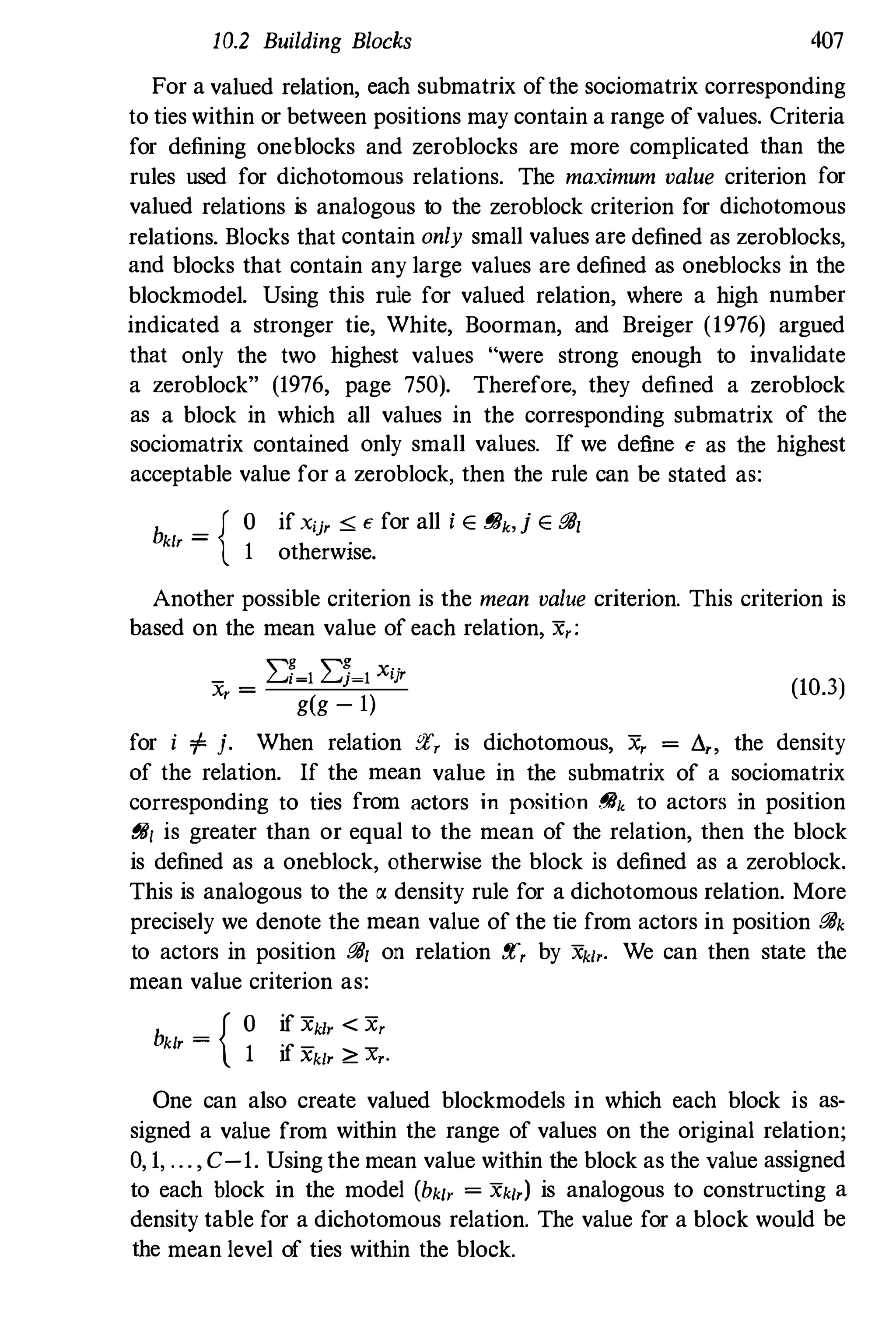10.2 Building Blocks 407
For a valued relation, each submatrix ofthe sociomatrix corresponding
to ties within or between positions may contain a range ofvalues. Criteria
for defining oneblocks and zeroblocks are more complicated than the
rules used for dichotomous relations. The maximum value criterion for
valued relations is analogous to the zeroblock criterion for dichotomous
relations. Blocks that contain only small values are defined as zeroblocks,
and blocks that contain any large values are defined as oneblocks in the
blockmodel. Using this rule for valued relation, where a high number
indicated a stronger tie, White, Boorman, and Breiger (1976) argued
that only the two highest values "were strong enough to invalidate
a zeroblock" (1976, page 750). Therefore, they defined a zeroblock
as a block in which all values in the corresponding submatrix of the
sociomatrix contained only small values. If we define e as the highest
acceptable value for a zeroblock, then the rule can be stated as:
b _ { O if xij' :O; e for all i E i!!h,j E go,
kIr - .
1 otherwIse.
Another possible criterion is the mean value criterion. This criterion is
based on the mean value of each relation, X,:
_ I:f�lI:J�lXij,
X, =
g(g - l)
(10.3)
for i f j. When relation !'l", is dichotomous, x, = 8" the density
of the relation. If the mean value in the submatrix of a sociomatrix
corresponding to ties from actors in position {!ih to actors in position
go, is greater than or equal to the mean of the relation, then the block
is defined as a oneblock, otherwise the block is defined as a zeroblock.
This is analogous to the a density rule for a dichotomous relation. More
precisely we denote the mean value of the tie from actors in position gok
to actors in position go, on relation !'l", by Xk',. We can then state the
mean value criterion as:
b _ { O if xk" < x,
k', - 1 ·f - -1 Xklr ;;::: Xr·
One can also create valued blockmodels in which each block is as­
signed a value from within the range of values on the original relation;
0, 1, ...,C-1. Using the mean value within the block as the value assigned
to each block in the model (bk', = Xk',) is analogous to constructing a
density table for a dichotomous relation. The value for a block would be
the mean level of ties within the block.
 