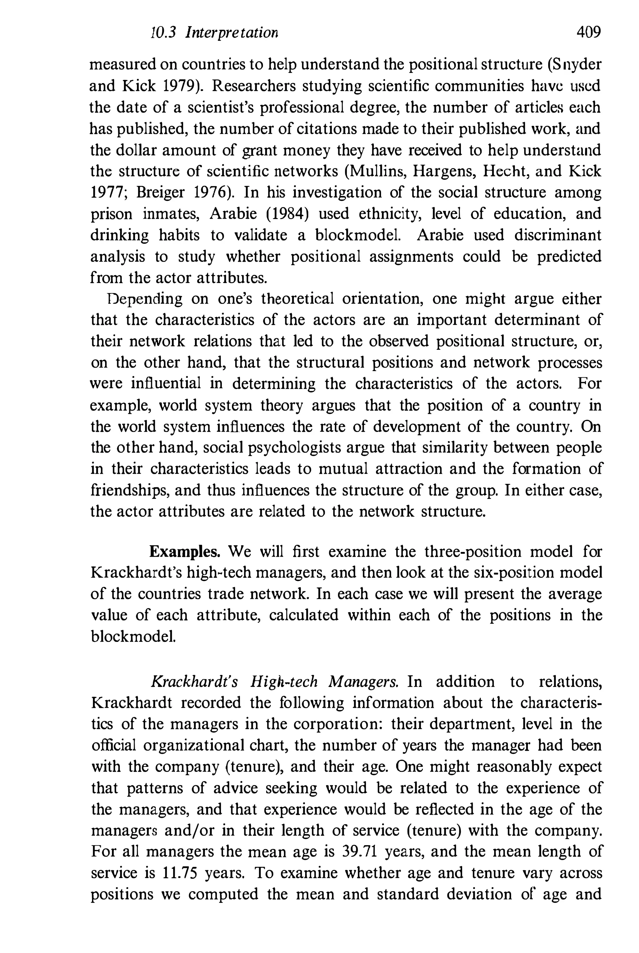 10.3 Interpretation 409
measured on countries to help understand the positional structure (Snyder
and Kick 1979). Researchers studying scientific communities have used
the date of a scientist's professional degree, the number of articles each
has published, the number ofcitations made to their published work, and
the dollar amount of grant money they have received to help understand
the structure of scientific networks (Mullins, Hargens, Hecht, and Kick
1977; Breiger 1976). In his investigation of the social structure among
prison inmates, Arabie (1984) used ethnicity, level of education, and
drinking habits to validate a blockmodel. Arabie used discriminant
analysis to study whether positional assignments could be predicted
from the actor attributes.
Depending on one's theoretical orientation, one might argue either
that the characteristics of the actors are an important determinant of
their network relations that led to the observed positional structure, or,
on the other hand, that the structural positions and network processes
were influential in determining the characteristics of the actors. For
example, world system theory argues that the position of a country in
the world system influences the rate of development of the country. On
the other hand, social psychologists argue that similarity between people
in their characteristics leads to mutual attraction and the formation of
friendships, and thus influences the structure of the group. In either case,
the actor attributes are related to the network structure.
Examples. We will first examine the three-position model for
Krackhardt's high-tech managers, and then look at the six-position model
of the countries trade network. In each case we will present the average
value of each attribute, calculated within each of the positions in the
blockmodel.
Krackhardt's High-tech Managers. In addition to relations,
Krackhardt recorded the following information about the characteris­
tics of the managers in the corporation: their department, level in the
official organizational chart, the number of years the manager had been
with the company (tenure), and their age. One might reasonably expect
that patterns of advice seeking would be related to the experience of
the managers, and that experience would be reflected in the age of the
managers and/or in their length of service (tenure) with the company.
For all managers the mean age is 39.71 years, and the mean length of
service is 11.75 years. To examine whether age and tenure vary across
positions we computed the mean and standard deviation of age and
 