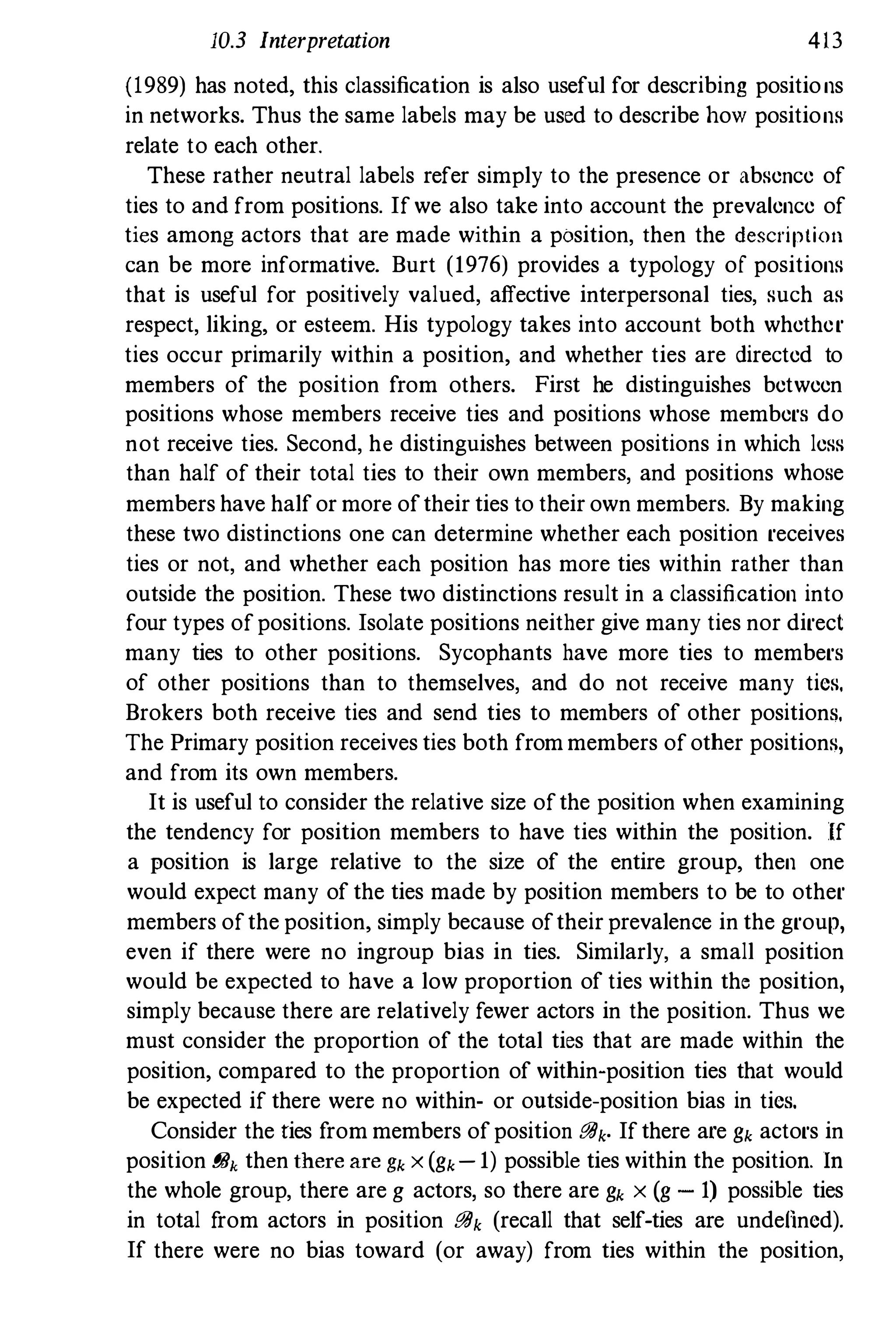 10.3 Interpretation 413
(1989) has noted, this classification is also useful for describing positions
in networks. Thus the same labels may be used to describe how positions
relate to each other.
These rather neutral labels refer simply to the presence or absence of
ties to and from positions. Ifwe also take into account the prevalence of
ties among actors that are made within a position, then the description
can be more informative. Burt (1976) provides a typology of positions
that is useful for positively valued, affective interpersonal ties, such as
respect, liking, or esteem. His typology takes into account both whether
ties occur primarily within a position, and whether ties are directed to
members of the position from others. First he distinguishes between
positions whose members receive ties and positions whose members do
not receive ties. Second, he distinguishes between positions in which less
than half of their total ties to their own members, and positions whose
members have halfor more oftheir ties to their own members. By making
these two distinctions one can determine whether each position receives
ties or not, and whether each position has more ties within rather than
outside the position. These two distinctions result in a classification into
four types ofpositions. Isolate positions neither give many ties nor direct
many ties to other positions. Sycophants have more ties to members
of other positions than to themselves, and do not receive many tics.
Brokers both receive ties and send ties to members of other positions.
The Primary position receives ties both frommembers ofother positions,
and from its own members.
It is useful to consider the relative size ofthe position when examining
the tendency for position members to have ties within the position. If
a position is large relative to the size of the entire group, then one
would expect many of the ties made by position members to be to other
members ofthe position, simply because oftheir prevalence in the group,
even if there were no ingroup bias in ties. Similarly, a small position
would be expected to have a low proportion of ties within the position,
simply because there are relatively fewer actors in the position. Thus we
must consider the proportion of the total ties that are made within the
position, compared to the proportion of within-position ties that would
be expected if there were no within- or ontside-position bias in tics.
Consider the ties from members ofposition BBk. Ifthere are gk actors in
position BBk then thereare gk x (gk- 1) possible ties within the position. In
the whole group, there are g actors, so there are gk x (g - 1) possible ties
in total from actors in position BBk (recall that self-ties are undellncd).
If there were no bias toward (or away) from ties within the position,
 