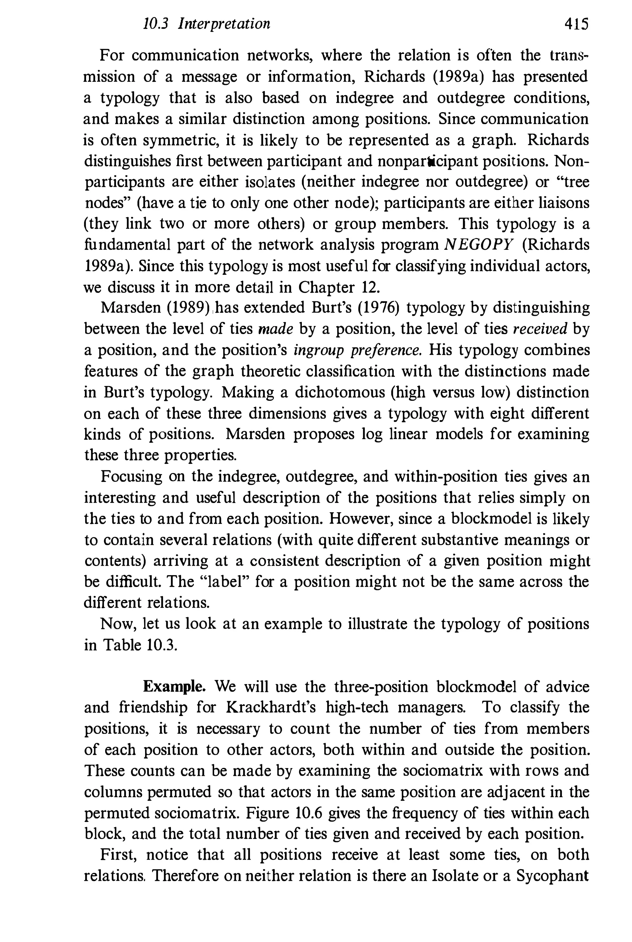 10.3 Interpretation 415
For communication networks, where the relation is often the trans�
mission of a message or information, Richards (1989a) has presented
a typology that is also based on indegree and outdegree conditions,
and makes a similar distinction among positions. Since communication
is often symmetric, it is likely to be represented as a graph. Richards
distinguishes first between participant and nonparticipant positions. Non­
participants are either isolates (neither indegree nor outdegree) or "tree
nodes" (have a tie to only one other node); participants are either liaisons
(they link two or more others) or group members. This typology is a
fundamental part of the network analysis program NEGOPY (Richards
1989a). Since this typology is most useful for classifying individual actors,
we discuss it in more detail in Chapter 12.
Marsden (1989) has extended Burt's (1976) typology by distinguishing
between the level of ties made by a position, the level of ties received by
a position, and the position's ingroup preference. His typology combines
features of the graph theoretic classification with the distinctions made
in Burt's typology. Making a dichotomous (high versus low) distinction
on each of these three dimensions gives a typology with eight different
kinds of positions. Marsden proposes log linear models for examining
these three properties.
Focusing on the indegree, outdegree, and within-position ties gives an
interesting and useful description of the positions that relies simply on
the ties to and from each position. However, since a blockmodel is likely
to contain several relations (with quite different substantive meanings or
contents) arriving at a consistent description of a given position might
be difficult. The "label" for a position might not be the same across the
different relations.
Now, let us look at an example to illustrate the typology of positions
in Table 10.3.
Example. We will use the three-position blockmodel of advice
and friendship for Krackhardt's high-tech managers. To classify the
positions, it is necessary to count the number of ties from members
of each position to other actors, both within and outside the position.
These counts can be made by examining the sociomatrix with rows and
columns permuted so that actors in the same position are adjacent in the
permuted sociomatrix. Figure 10.6 gives the frequency of ties within each
block, and the total number of ties given and received by each position.
First, notice that all positions receive at least some ties, on both
relations. Therefore on neither relation is there an Isolate or a Sycophant
 