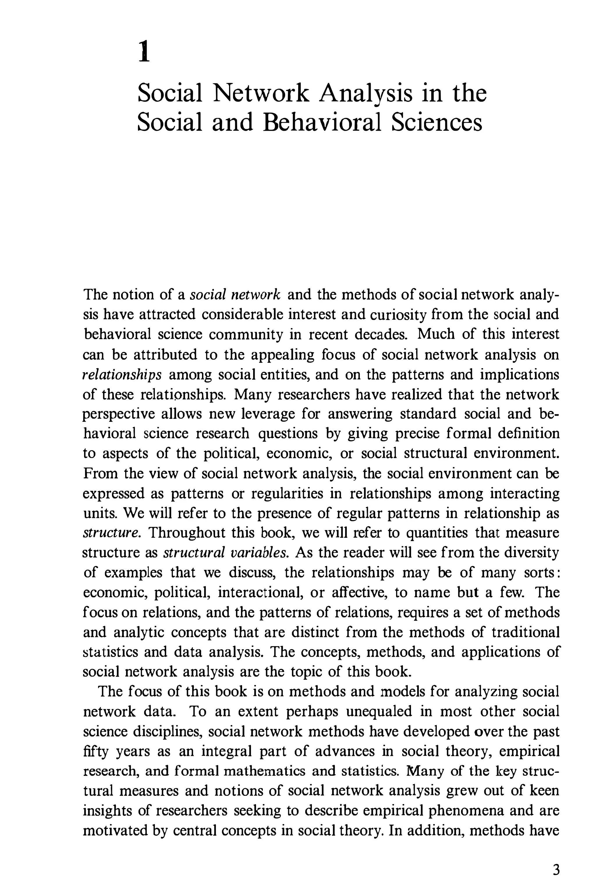 1
Social Network Analysis in the
Social and Behavioral Sciences
The notion of a social network and the methods ofsocial network analy­
sis have attracted considerable interest and curiosity from the social and
behavioral science community in recent decades. Much of this interest
can be attributed to the appealing focus of social network analysis on
relationships among social entities, and on the patterns and implications
of these relationships. Many researchers have realized that the network
perspective allows new leverage for answering standard social and be­
havioral science research questions by giving precise formal definition
to aspects of the political, economic, or social structural environment.
From the view of social network analysis, the social environment can be
expressed as patterns or regularities in relationships among interacting
units. We will refer to the presence of regular patterns in relationship as
structure. Throughout this book, we will refer to quantities that measure
structure as structural variables. As the reader will see from the diversity
of examples that we discuss, the relationships may be of many sorts :
economic, political, interactional, or affective, to name but a few. The
focus on relations, and the patterns of relations, requires a set ofmethods
and analytic concepts that are distinct from the methods of traditional
statistics and data analysis. The concepts, methods, and applications of
social network analysis are the topic of this book.
The focus of this book is on methods and models for analyzing social
network data. To an extent perhaps unequaled in most other social
science disciplines, social network methods have developed over the past
fifty years as an integral part of advances in social theory, empirical
research, and formal mathematics and statistics. Many of the key struc­
tural measures and notions of social network analysis grew out of keen
insights of researchers seeking to describe empirical phenomena and are
motivated by central concepts in social theory. In addition, methods have
3
 