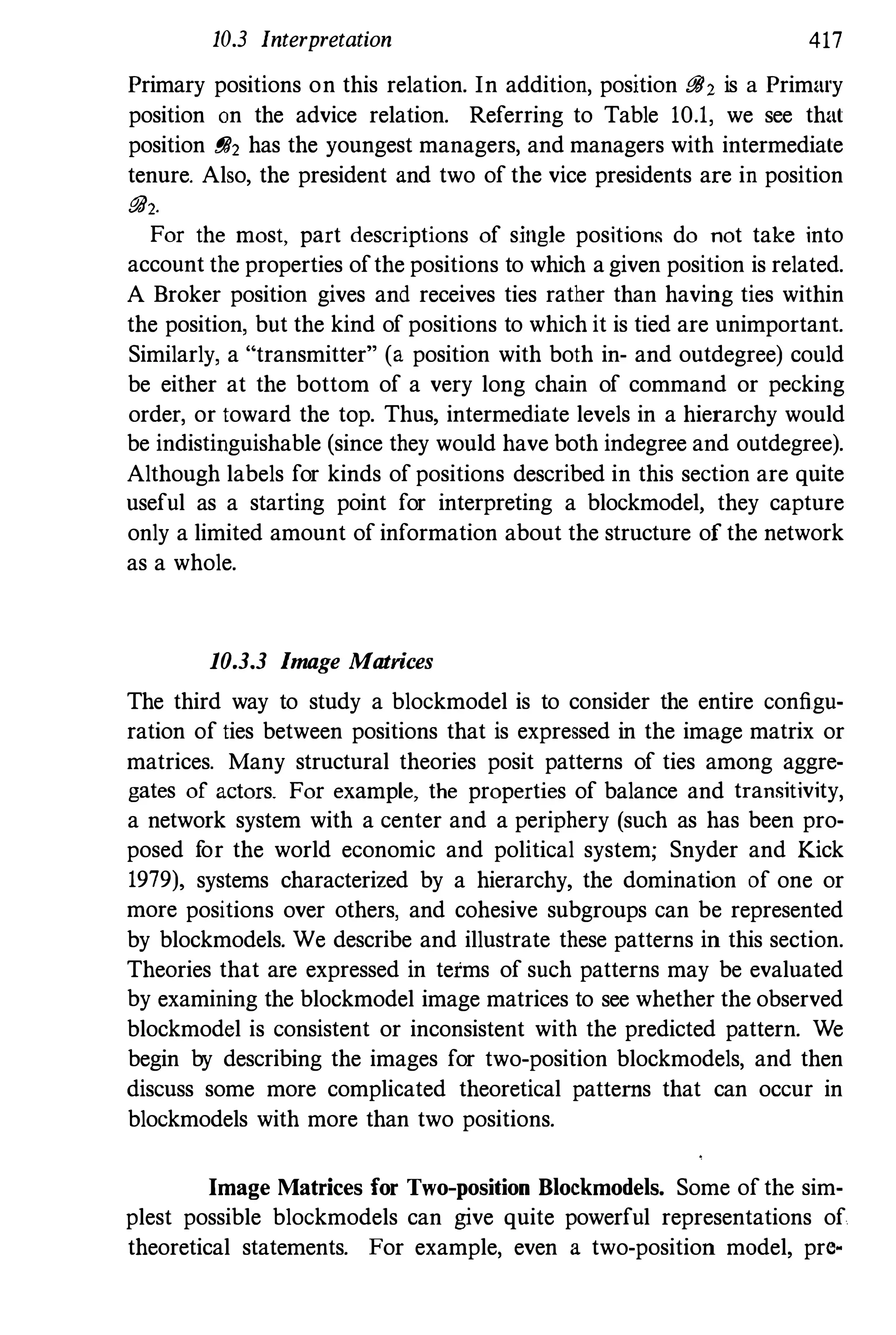 10.3 Interpretation 417
Primary positions on this relation. In addition, position [JiJ, is a Primary
position on the advice relation. Referring to Table 10.1, we see that
position 88, has the youngest managers, and managers with intermediate
tenure. Also, the president and two of the vice presidents are in position
88,.
For the most, part descriptions of single positions do not take into
account the properties ofthe positions to which agiven position is related.
A Broker position gives and receives ties rather than having ties within
the position, but the kind of positions to which it is tied are unimportant.
Similarly, a "transmitter" (a position with both in- and outdegree) could
be either at the bottom of a very long chain of command or pecking
order, or toward the top. Thus, intermediate levels in a hierarchy would
be indistinguishable (since they would have both indegree and outdegree).
Although labels for kinds of positions described in this section are quite
useful as a starting point for interpreting a blockmodel, they capture
only a limited amount of information about the structure of the network
as a whole.
10.3.3 Image Matrices
The third way to study a blockmodel is to consider the entire configu­
ration of ties between positions that is expressed in the image matrix or
matrices. Many structural theories posit patterns of ties among aggre­
gates of actors. For example, the properties of balance and transitivity,
a network system with a center and a periphery (such as has been pro­
posed for the world economic and political system; Snyder and Kick
1979), systems characterized by a hierarchy, the domination of one or
more positions over others, and cohesive subgroups can be represented
by blockmodels. We describe and illustrate these patterns in this section.
Theories that are expressed in tetms of such patterns may be evaluated
by examining the blockmodel image matrices to see whether the observed
blockmodel is consistent or inconsistent with the predicted pattern. We
begin by describing the images for two-position blockmodels, and then
discuss some more complicated theoretical patterns that can occur in
blockmodels with more than two positions.
Image Matrices for Two-position Blockmodels. Some ofthe sim­
plest possible blockmodels can give quite powerful representations of
theoretical statements. For example, even a two-position model, pre-
 